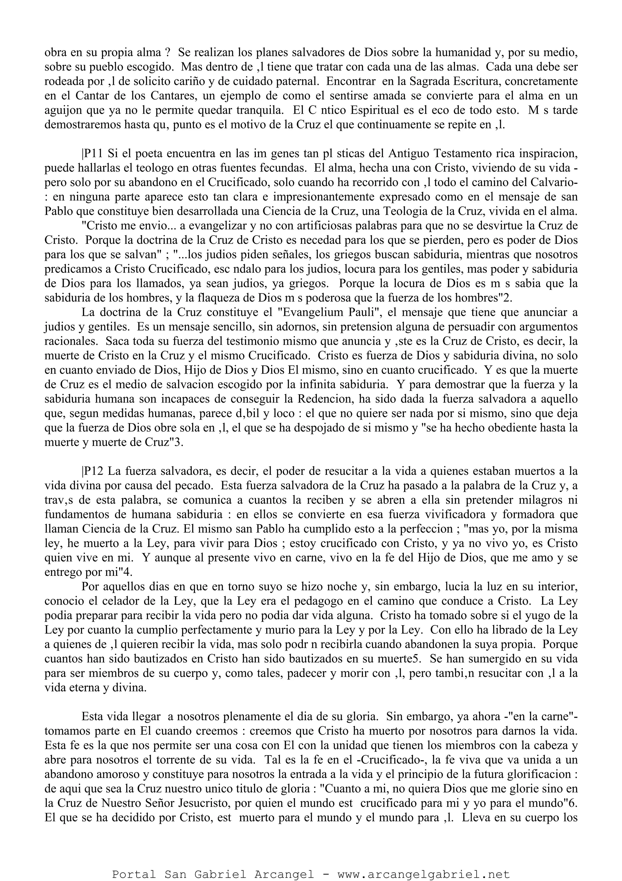 obra en su propia alma ? Se realizan los planes salvadores de Dios sobre la humanidad y, por su medio,
sobre su pueblo escogido. Mas dentro de ‚l tiene que tratar con cada una de las almas. Cada una debe ser
rodeada por ‚l de solicito cariño y de cuidado paternal. Encontrar en la Sagrada Escritura, concretamente
en el Cantar de los Cantares, un ejemplo de como el sentirse amada se convierte para el alma en un
aguijon que ya no le permite quedar tranquila. El C ntico Espiritual es el eco de todo esto. M s tarde
demostraremos hasta qu‚ punto es el motivo de la Cruz el que continuamente se repite en ‚l.
|P11 Si el poeta encuentra en las im genes tan pl sticas del Antiguo Testamento rica inspiracion,
puede hallarlas el teologo en otras fuentes fecundas. El alma, hecha una con Cristo, viviendo de su vida -
pero solo por su abandono en el Crucificado, solo cuando ha recorrido con ‚l todo el camino del Calvario-
: en ninguna parte aparece esto tan clara e impresionantemente expresado como en el mensaje de san
Pablo que constituye bien desarrollada una Ciencia de la Cruz, una Teologia de la Cruz, vivida en el alma.
"Cristo me envio... a evangelizar y no con artificiosas palabras para que no se desvirtue la Cruz de
Cristo. Porque la doctrina de la Cruz de Cristo es necedad para los que se pierden, pero es poder de Dios
para los que se salvan" ; "...los judios piden señales, los griegos buscan sabiduria, mientras que nosotros
predicamos a Cristo Crucificado, esc ndalo para los judios, locura para los gentiles, mas poder y sabiduria
de Dios para los llamados, ya sean judios, ya griegos. Porque la locura de Dios es m s sabia que la
sabiduria de los hombres, y la flaqueza de Dios m s poderosa que la fuerza de los hombres"2.
La doctrina de la Cruz constituye el "Evangelium Pauli", el mensaje que tiene que anunciar a
judios y gentiles. Es un mensaje sencillo, sin adornos, sin pretension alguna de persuadir con argumentos
racionales. Saca toda su fuerza del testimonio mismo que anuncia y ‚ste es la Cruz de Cristo, es decir, la
muerte de Cristo en la Cruz y el mismo Crucificado. Cristo es fuerza de Dios y sabiduria divina, no solo
en cuanto enviado de Dios, Hijo de Dios y Dios El mismo, sino en cuanto crucificado. Y es que la muerte
de Cruz es el medio de salvacion escogido por la infinita sabiduria. Y para demostrar que la fuerza y la
sabiduria humana son incapaces de conseguir la Redencion, ha sido dada la fuerza salvadora a aquello
que, segun medidas humanas, parece d‚bil y loco : el que no quiere ser nada por si mismo, sino que deja
que la fuerza de Dios obre sola en ‚l, el que se ha despojado de si mismo y "se ha hecho obediente hasta la
muerte y muerte de Cruz"3.
|P12 La fuerza salvadora, es decir, el poder de resucitar a la vida a quienes estaban muertos a la
vida divina por causa del pecado. Esta fuerza salvadora de la Cruz ha pasado a la palabra de la Cruz y, a
trav‚s de esta palabra, se comunica a cuantos la reciben y se abren a ella sin pretender milagros ni
fundamentos de humana sabiduria : en ellos se convierte en esa fuerza vivificadora y formadora que
llaman Ciencia de la Cruz. El mismo san Pablo ha cumplido esto a la perfeccion ; "mas yo, por la misma
ley, he muerto a la Ley, para vivir para Dios ; estoy crucificado con Cristo, y ya no vivo yo, es Cristo
quien vive en mi. Y aunque al presente vivo en carne, vivo en la fe del Hijo de Dios, que me amo y se
entrego por mi"4.
Por aquellos dias en que en torno suyo se hizo noche y, sin embargo, lucia la luz en su interior,
conocio el celador de la Ley, que la Ley era el pedagogo en el camino que conduce a Cristo. La Ley
podia preparar para recibir la vida pero no podia dar vida alguna. Cristo ha tomado sobre si el yugo de la
Ley por cuanto la cumplio perfectamente y murio para la Ley y por la Ley. Con ello ha librado de la Ley
a quienes de ‚l quieren recibir la vida, mas solo podr n recibirla cuando abandonen la suya propia. Porque
cuantos han sido bautizados en Cristo han sido bautizados en su muerte5. Se han sumergido en su vida
para ser miembros de su cuerpo y, como tales, padecer y morir con ‚l, pero tambi‚n resucitar con ‚l a la
vida eterna y divina.
Esta vida llegar a nosotros plenamente el dia de su gloria. Sin embargo, ya ahora -"en la carne"-
tomamos parte en El cuando creemos : creemos que Cristo ha muerto por nosotros para darnos la vida.
Esta fe es la que nos permite ser una cosa con El con la unidad que tienen los miembros con la cabeza y
abre para nosotros el torrente de su vida. Tal es la fe en el -Crucificado-, la fe viva que va unida a un
abandono amoroso y constituye para nosotros la entrada a la vida y el principio de la futura glorificacion :
de aqui que sea la Cruz nuestro unico titulo de gloria : "Cuanto a mi, no quiera Dios que me glorie sino en
la Cruz de Nuestro Señor Jesucristo, por quien el mundo est crucificado para mi y yo para el mundo"6.
El que se ha decidido por Cristo, est muerto para el mundo y el mundo para ‚l. Lleva en su cuerpo los
Portal San Gabriel Arcangel - www.arcangelgabriel.net
 