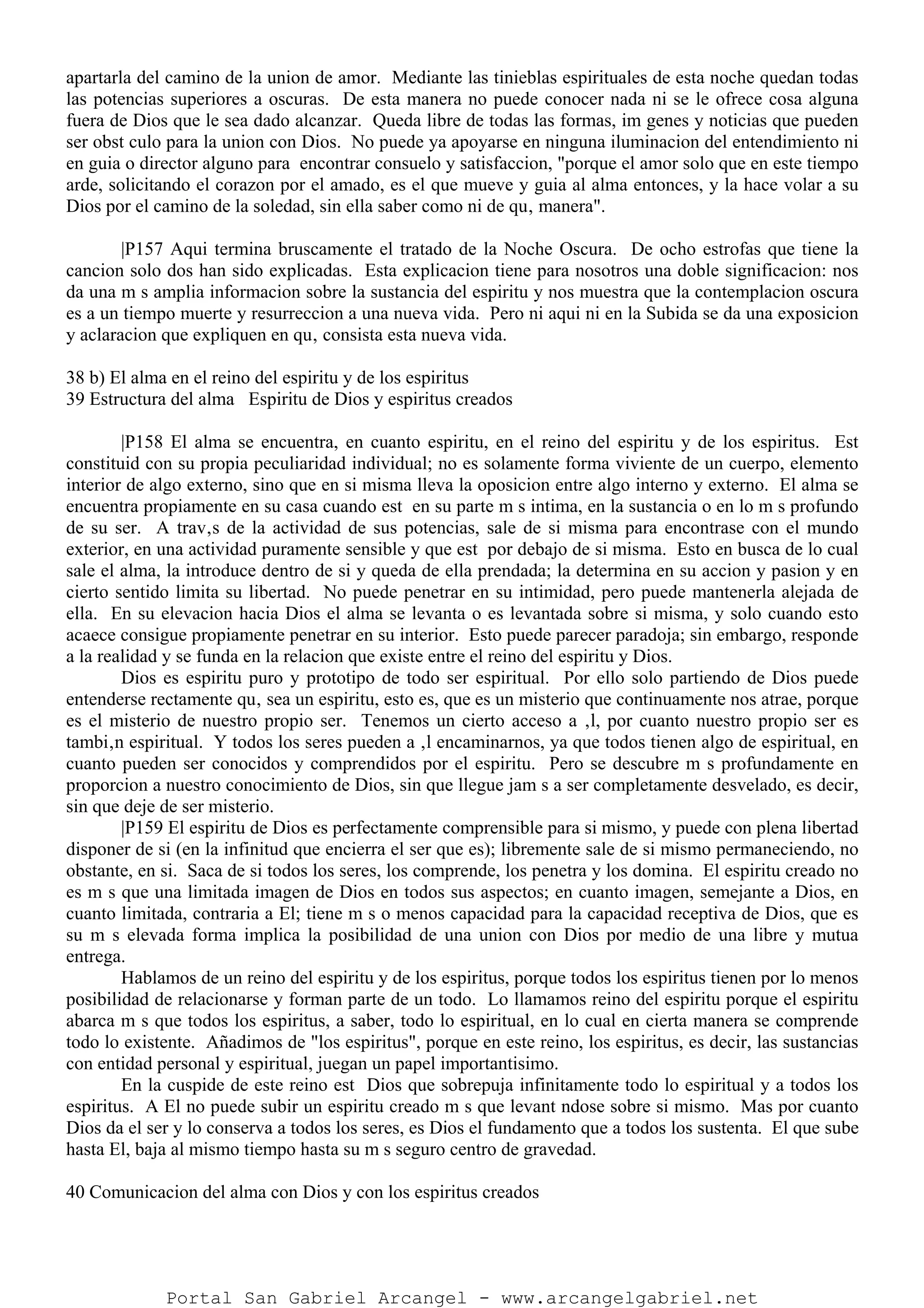 apartarla del camino de la union de amor. Mediante las tinieblas espirituales de esta noche quedan todas
las potencias superiores a oscuras. De esta manera no puede conocer nada ni se le ofrece cosa alguna
fuera de Dios que le sea dado alcanzar. Queda libre de todas las formas, im genes y noticias que pueden
ser obst culo para la union con Dios. No puede ya apoyarse en ninguna iluminacion del entendimiento ni
en guia o director alguno para encontrar consuelo y satisfaccion, "porque el amor solo que en este tiempo
arde, solicitando el corazon por el amado, es el que mueve y guia al alma entonces, y la hace volar a su
Dios por el camino de la soledad, sin ella saber como ni de qu‚ manera".
|P157 Aqui termina bruscamente el tratado de la Noche Oscura. De ocho estrofas que tiene la
cancion solo dos han sido explicadas. Esta explicacion tiene para nosotros una doble significacion: nos
da una m s amplia informacion sobre la sustancia del espiritu y nos muestra que la contemplacion oscura
es a un tiempo muerte y resurreccion a una nueva vida. Pero ni aqui ni en la Subida se da una exposicion
y aclaracion que expliquen en qu‚ consista esta nueva vida.
38 b) El alma en el reino del espiritu y de los espiritus
39 Estructura del alma Espiritu de Dios y espiritus creados
|P158 El alma se encuentra, en cuanto espiritu, en el reino del espiritu y de los espiritus. Est
constituid con su propia peculiaridad individual; no es solamente forma viviente de un cuerpo, elemento
interior de algo externo, sino que en si misma lleva la oposicion entre algo interno y externo. El alma se
encuentra propiamente en su casa cuando est en su parte m s intima, en la sustancia o en lo m s profundo
de su ser. A trav‚s de la actividad de sus potencias, sale de si misma para encontrase con el mundo
exterior, en una actividad puramente sensible y que est por debajo de si misma. Esto en busca de lo cual
sale el alma, la introduce dentro de si y queda de ella prendada; la determina en su accion y pasion y en
cierto sentido limita su libertad. No puede penetrar en su intimidad, pero puede mantenerla alejada de
ella. En su elevacion hacia Dios el alma se levanta o es levantada sobre si misma, y solo cuando esto
acaece consigue propiamente penetrar en su interior. Esto puede parecer paradoja; sin embargo, responde
a la realidad y se funda en la relacion que existe entre el reino del espiritu y Dios.
Dios es espiritu puro y prototipo de todo ser espiritual. Por ello solo partiendo de Dios puede
entenderse rectamente qu‚ sea un espiritu, esto es, que es un misterio que continuamente nos atrae, porque
es el misterio de nuestro propio ser. Tenemos un cierto acceso a ‚l, por cuanto nuestro propio ser es
tambi‚n espiritual. Y todos los seres pueden a ‚l encaminarnos, ya que todos tienen algo de espiritual, en
cuanto pueden ser conocidos y comprendidos por el espiritu. Pero se descubre m s profundamente en
proporcion a nuestro conocimiento de Dios, sin que llegue jam s a ser completamente desvelado, es decir,
sin que deje de ser misterio.
|P159 El espiritu de Dios es perfectamente comprensible para si mismo, y puede con plena libertad
disponer de si (en la infinitud que encierra el ser que es); libremente sale de si mismo permaneciendo, no
obstante, en si. Saca de si todos los seres, los comprende, los penetra y los domina. El espiritu creado no
es m s que una limitada imagen de Dios en todos sus aspectos; en cuanto imagen, semejante a Dios, en
cuanto limitada, contraria a El; tiene m s o menos capacidad para la capacidad receptiva de Dios, que es
su m s elevada forma implica la posibilidad de una union con Dios por medio de una libre y mutua
entrega.
Hablamos de un reino del espiritu y de los espiritus, porque todos los espiritus tienen por lo menos
posibilidad de relacionarse y forman parte de un todo. Lo llamamos reino del espiritu porque el espiritu
abarca m s que todos los espiritus, a saber, todo lo espiritual, en lo cual en cierta manera se comprende
todo lo existente. Añadimos de "los espiritus", porque en este reino, los espiritus, es decir, las sustancias
con entidad personal y espiritual, juegan un papel importantisimo.
En la cuspide de este reino est Dios que sobrepuja infinitamente todo lo espiritual y a todos los
espiritus. A El no puede subir un espiritu creado m s que levant ndose sobre si mismo. Mas por cuanto
Dios da el ser y lo conserva a todos los seres, es Dios el fundamento que a todos los sustenta. El que sube
hasta El, baja al mismo tiempo hasta su m s seguro centro de gravedad.
40 Comunicacion del alma con Dios y con los espiritus creados
Portal San Gabriel Arcangel - www.arcangelgabriel.net
 