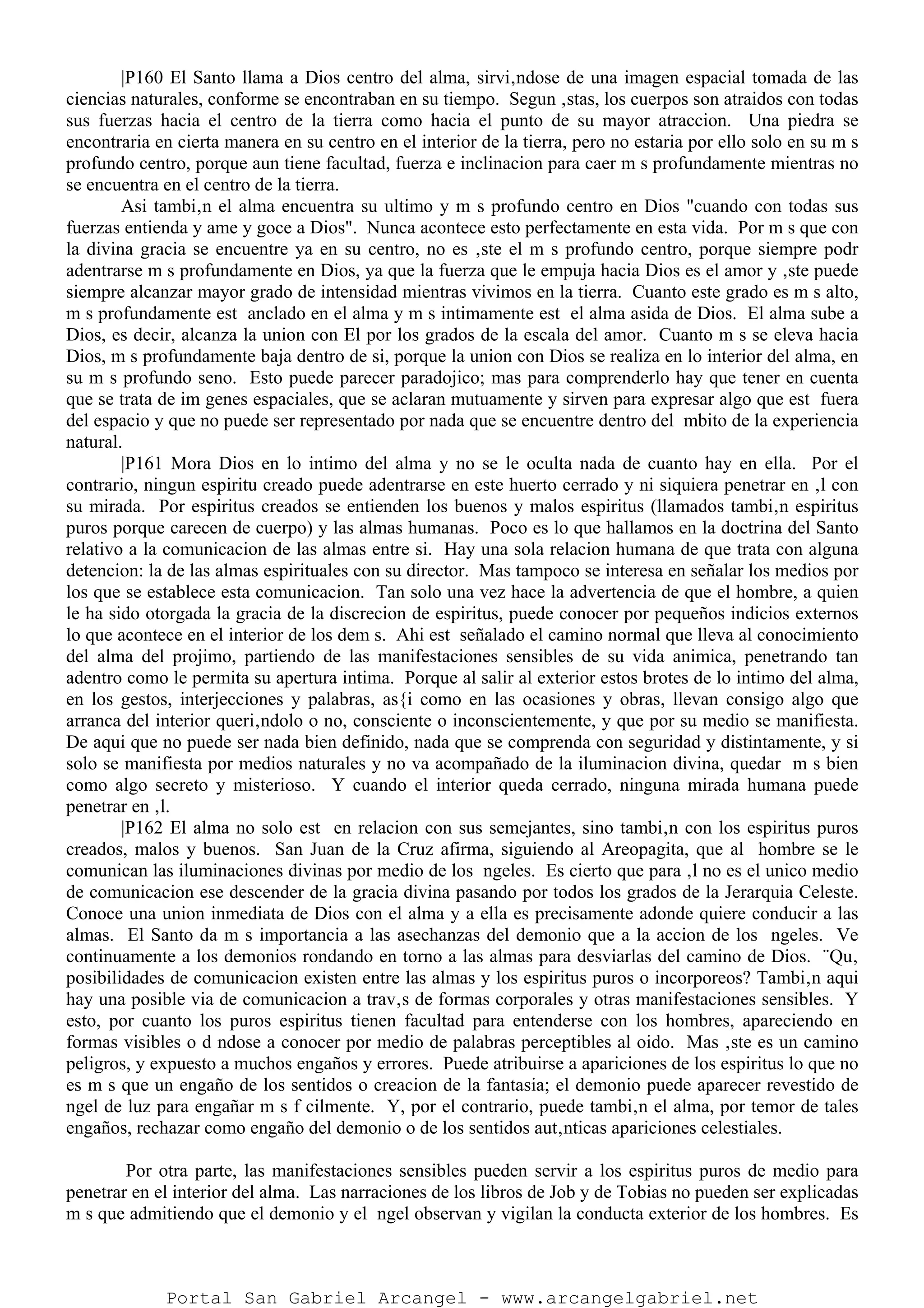 |P160 El Santo llama a Dios centro del alma, sirvi‚ndose de una imagen espacial tomada de las
ciencias naturales, conforme se encontraban en su tiempo. Segun ‚stas, los cuerpos son atraidos con todas
sus fuerzas hacia el centro de la tierra como hacia el punto de su mayor atraccion. Una piedra se
encontraria en cierta manera en su centro en el interior de la tierra, pero no estaria por ello solo en su m s
profundo centro, porque aun tiene facultad, fuerza e inclinacion para caer m s profundamente mientras no
se encuentra en el centro de la tierra.
Asi tambi‚n el alma encuentra su ultimo y m s profundo centro en Dios "cuando con todas sus
fuerzas entienda y ame y goce a Dios". Nunca acontece esto perfectamente en esta vida. Por m s que con
la divina gracia se encuentre ya en su centro, no es ‚ste el m s profundo centro, porque siempre podr
adentrarse m s profundamente en Dios, ya que la fuerza que le empuja hacia Dios es el amor y ‚ste puede
siempre alcanzar mayor grado de intensidad mientras vivimos en la tierra. Cuanto este grado es m s alto,
m s profundamente est anclado en el alma y m s intimamente est el alma asida de Dios. El alma sube a
Dios, es decir, alcanza la union con El por los grados de la escala del amor. Cuanto m s se eleva hacia
Dios, m s profundamente baja dentro de si, porque la union con Dios se realiza en lo interior del alma, en
su m s profundo seno. Esto puede parecer paradojico; mas para comprenderlo hay que tener en cuenta
que se trata de im genes espaciales, que se aclaran mutuamente y sirven para expresar algo que est fuera
del espacio y que no puede ser representado por nada que se encuentre dentro del mbito de la experiencia
natural.
|P161 Mora Dios en lo intimo del alma y no se le oculta nada de cuanto hay en ella. Por el
contrario, ningun espiritu creado puede adentrarse en este huerto cerrado y ni siquiera penetrar en ‚l con
su mirada. Por espiritus creados se entienden los buenos y malos espiritus (llamados tambi‚n espiritus
puros porque carecen de cuerpo) y las almas humanas. Poco es lo que hallamos en la doctrina del Santo
relativo a la comunicacion de las almas entre si. Hay una sola relacion humana de que trata con alguna
detencion: la de las almas espirituales con su director. Mas tampoco se interesa en señalar los medios por
los que se establece esta comunicacion. Tan solo una vez hace la advertencia de que el hombre, a quien
le ha sido otorgada la gracia de la discrecion de espiritus, puede conocer por pequeños indicios externos
lo que acontece en el interior de los dem s. Ahi est señalado el camino normal que lleva al conocimiento
del alma del projimo, partiendo de las manifestaciones sensibles de su vida animica, penetrando tan
adentro como le permita su apertura intima. Porque al salir al exterior estos brotes de lo intimo del alma,
en los gestos, interjecciones y palabras, as{i como en las ocasiones y obras, llevan consigo algo que
arranca del interior queri‚ndolo o no, consciente o inconscientemente, y que por su medio se manifiesta.
De aqui que no puede ser nada bien definido, nada que se comprenda con seguridad y distintamente, y si
solo se manifiesta por medios naturales y no va acompañado de la iluminacion divina, quedar m s bien
como algo secreto y misterioso. Y cuando el interior queda cerrado, ninguna mirada humana puede
penetrar en ‚l.
|P162 El alma no solo est en relacion con sus semejantes, sino tambi‚n con los espiritus puros
creados, malos y buenos. San Juan de la Cruz afirma, siguiendo al Areopagita, que al hombre se le
comunican las iluminaciones divinas por medio de los ngeles. Es cierto que para ‚l no es el unico medio
de comunicacion ese descender de la gracia divina pasando por todos los grados de la Jerarquia Celeste.
Conoce una union inmediata de Dios con el alma y a ella es precisamente adonde quiere conducir a las
almas. El Santo da m s importancia a las asechanzas del demonio que a la accion de los ngeles. Ve
continuamente a los demonios rondando en torno a las almas para desviarlas del camino de Dios. ¨Qu‚
posibilidades de comunicacion existen entre las almas y los espiritus puros o incorporeos? Tambi‚n aqui
hay una posible via de comunicacion a trav‚s de formas corporales y otras manifestaciones sensibles. Y
esto, por cuanto los puros espiritus tienen facultad para entenderse con los hombres, apareciendo en
formas visibles o d ndose a conocer por medio de palabras perceptibles al oido. Mas ‚ste es un camino
peligros, y expuesto a muchos engaños y errores. Puede atribuirse a apariciones de los espiritus lo que no
es m s que un engaño de los sentidos o creacion de la fantasia; el demonio puede aparecer revestido de
ngel de luz para engañar m s f cilmente. Y, por el contrario, puede tambi‚n el alma, por temor de tales
engaños, rechazar como engaño del demonio o de los sentidos aut‚nticas apariciones celestiales.
Por otra parte, las manifestaciones sensibles pueden servir a los espiritus puros de medio para
penetrar en el interior del alma. Las narraciones de los libros de Job y de Tobias no pueden ser explicadas
m s que admitiendo que el demonio y el ngel observan y vigilan la conducta exterior de los hombres. Es
Portal San Gabriel Arcangel - www.arcangelgabriel.net
 