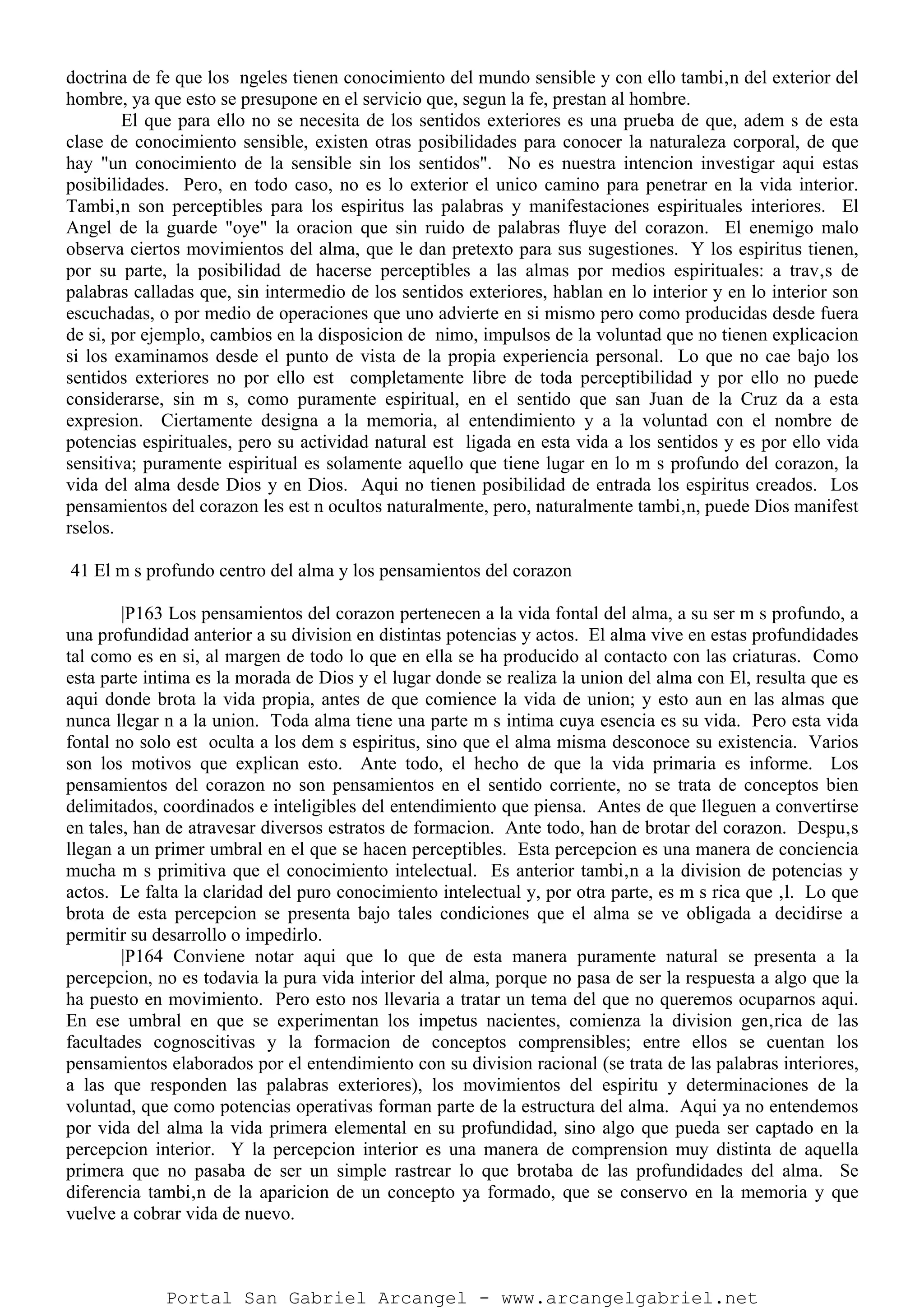 doctrina de fe que los ngeles tienen conocimiento del mundo sensible y con ello tambi‚n del exterior del
hombre, ya que esto se presupone en el servicio que, segun la fe, prestan al hombre.
El que para ello no se necesita de los sentidos exteriores es una prueba de que, adem s de esta
clase de conocimiento sensible, existen otras posibilidades para conocer la naturaleza corporal, de que
hay "un conocimiento de la sensible sin los sentidos". No es nuestra intencion investigar aqui estas
posibilidades. Pero, en todo caso, no es lo exterior el unico camino para penetrar en la vida interior.
Tambi‚n son perceptibles para los espiritus las palabras y manifestaciones espirituales interiores. El
Angel de la guarde "oye" la oracion que sin ruido de palabras fluye del corazon. El enemigo malo
observa ciertos movimientos del alma, que le dan pretexto para sus sugestiones. Y los espiritus tienen,
por su parte, la posibilidad de hacerse perceptibles a las almas por medios espirituales: a trav‚s de
palabras calladas que, sin intermedio de los sentidos exteriores, hablan en lo interior y en lo interior son
escuchadas, o por medio de operaciones que uno advierte en si mismo pero como producidas desde fuera
de si, por ejemplo, cambios en la disposicion de nimo, impulsos de la voluntad que no tienen explicacion
si los examinamos desde el punto de vista de la propia experiencia personal. Lo que no cae bajo los
sentidos exteriores no por ello est completamente libre de toda perceptibilidad y por ello no puede
considerarse, sin m s, como puramente espiritual, en el sentido que san Juan de la Cruz da a esta
expresion. Ciertamente designa a la memoria, al entendimiento y a la voluntad con el nombre de
potencias espirituales, pero su actividad natural est ligada en esta vida a los sentidos y es por ello vida
sensitiva; puramente espiritual es solamente aquello que tiene lugar en lo m s profundo del corazon, la
vida del alma desde Dios y en Dios. Aqui no tienen posibilidad de entrada los espiritus creados. Los
pensamientos del corazon les est n ocultos naturalmente, pero, naturalmente tambi‚n, puede Dios manifest
rselos.
41 El m s profundo centro del alma y los pensamientos del corazon
|P163 Los pensamientos del corazon pertenecen a la vida fontal del alma, a su ser m s profundo, a
una profundidad anterior a su division en distintas potencias y actos. El alma vive en estas profundidades
tal como es en si, al margen de todo lo que en ella se ha producido al contacto con las criaturas. Como
esta parte intima es la morada de Dios y el lugar donde se realiza la union del alma con El, resulta que es
aqui donde brota la vida propia, antes de que comience la vida de union; y esto aun en las almas que
nunca llegar n a la union. Toda alma tiene una parte m s intima cuya esencia es su vida. Pero esta vida
fontal no solo est oculta a los dem s espiritus, sino que el alma misma desconoce su existencia. Varios
son los motivos que explican esto. Ante todo, el hecho de que la vida primaria es informe. Los
pensamientos del corazon no son pensamientos en el sentido corriente, no se trata de conceptos bien
delimitados, coordinados e inteligibles del entendimiento que piensa. Antes de que lleguen a convertirse
en tales, han de atravesar diversos estratos de formacion. Ante todo, han de brotar del corazon. Despu‚s
llegan a un primer umbral en el que se hacen perceptibles. Esta percepcion es una manera de conciencia
mucha m s primitiva que el conocimiento intelectual. Es anterior tambi‚n a la division de potencias y
actos. Le falta la claridad del puro conocimiento intelectual y, por otra parte, es m s rica que ‚l. Lo que
brota de esta percepcion se presenta bajo tales condiciones que el alma se ve obligada a decidirse a
permitir su desarrollo o impedirlo.
|P164 Conviene notar aqui que lo que de esta manera puramente natural se presenta a la
percepcion, no es todavia la pura vida interior del alma, porque no pasa de ser la respuesta a algo que la
ha puesto en movimiento. Pero esto nos llevaria a tratar un tema del que no queremos ocuparnos aqui.
En ese umbral en que se experimentan los impetus nacientes, comienza la division gen‚rica de las
facultades cognoscitivas y la formacion de conceptos comprensibles; entre ellos se cuentan los
pensamientos elaborados por el entendimiento con su division racional (se trata de las palabras interiores,
a las que responden las palabras exteriores), los movimientos del espiritu y determinaciones de la
voluntad, que como potencias operativas forman parte de la estructura del alma. Aqui ya no entendemos
por vida del alma la vida primera elemental en su profundidad, sino algo que pueda ser captado en la
percepcion interior. Y la percepcion interior es una manera de comprension muy distinta de aquella
primera que no pasaba de ser un simple rastrear lo que brotaba de las profundidades del alma. Se
diferencia tambi‚n de la aparicion de un concepto ya formado, que se conservo en la memoria y que
vuelve a cobrar vida de nuevo.
Portal San Gabriel Arcangel - www.arcangelgabriel.net
 