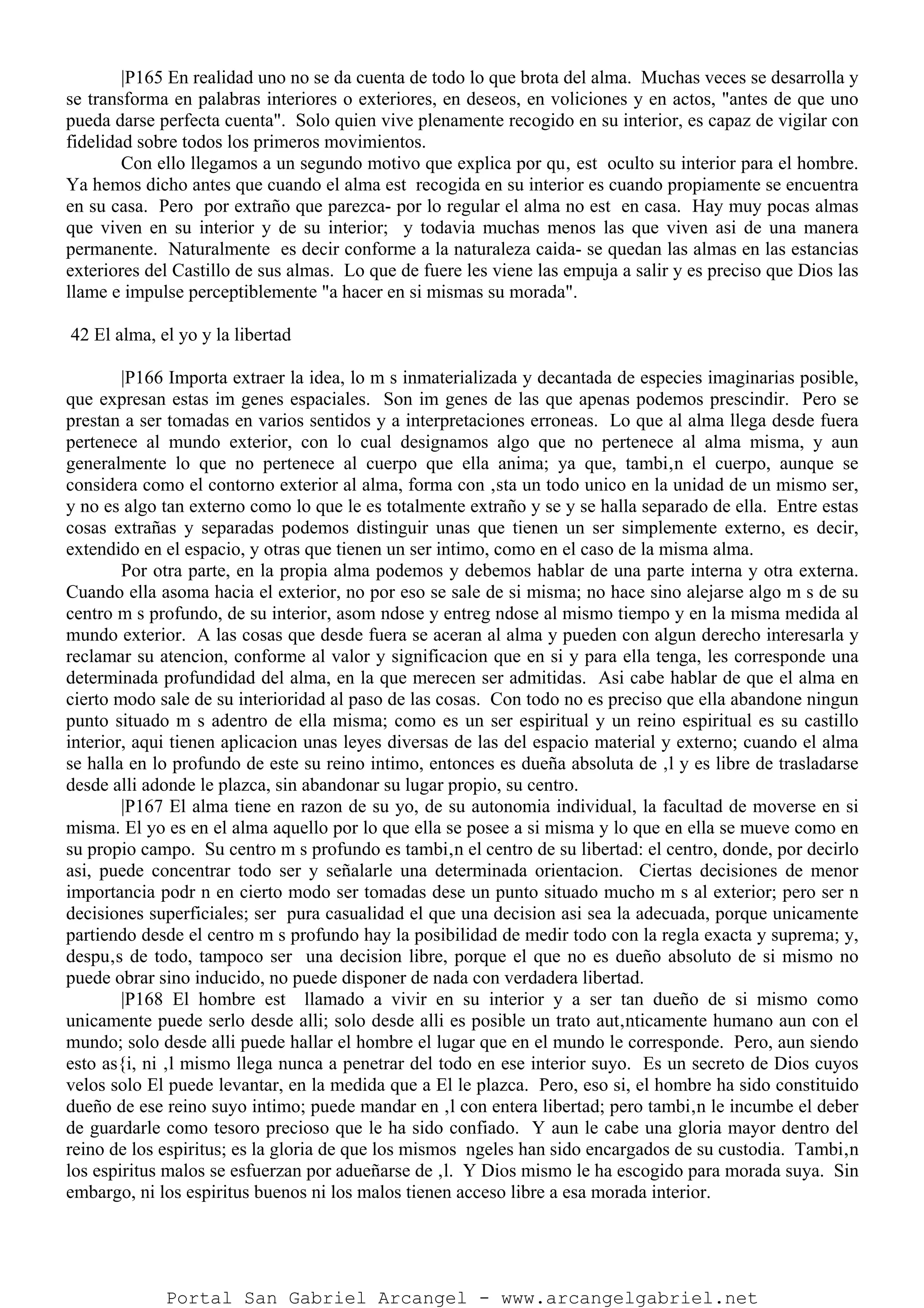 |P165 En realidad uno no se da cuenta de todo lo que brota del alma. Muchas veces se desarrolla y
se transforma en palabras interiores o exteriores, en deseos, en voliciones y en actos, "antes de que uno
pueda darse perfecta cuenta". Solo quien vive plenamente recogido en su interior, es capaz de vigilar con
fidelidad sobre todos los primeros movimientos.
Con ello llegamos a un segundo motivo que explica por qu‚ est oculto su interior para el hombre.
Ya hemos dicho antes que cuando el alma est recogida en su interior es cuando propiamente se encuentra
en su casa. Pero por extraño que parezca- por lo regular el alma no est en casa. Hay muy pocas almas
que viven en su interior y de su interior; y todavia muchas menos las que viven asi de una manera
permanente. Naturalmente es decir conforme a la naturaleza caida- se quedan las almas en las estancias
exteriores del Castillo de sus almas. Lo que de fuere les viene las empuja a salir y es preciso que Dios las
llame e impulse perceptiblemente "a hacer en si mismas su morada".
42 El alma, el yo y la libertad
|P166 Importa extraer la idea, lo m s inmaterializada y decantada de especies imaginarias posible,
que expresan estas im genes espaciales. Son im genes de las que apenas podemos prescindir. Pero se
prestan a ser tomadas en varios sentidos y a interpretaciones erroneas. Lo que al alma llega desde fuera
pertenece al mundo exterior, con lo cual designamos algo que no pertenece al alma misma, y aun
generalmente lo que no pertenece al cuerpo que ella anima; ya que, tambi‚n el cuerpo, aunque se
considera como el contorno exterior al alma, forma con ‚sta un todo unico en la unidad de un mismo ser,
y no es algo tan externo como lo que le es totalmente extraño y se y se halla separado de ella. Entre estas
cosas extrañas y separadas podemos distinguir unas que tienen un ser simplemente externo, es decir,
extendido en el espacio, y otras que tienen un ser intimo, como en el caso de la misma alma.
Por otra parte, en la propia alma podemos y debemos hablar de una parte interna y otra externa.
Cuando ella asoma hacia el exterior, no por eso se sale de si misma; no hace sino alejarse algo m s de su
centro m s profundo, de su interior, asom ndose y entreg ndose al mismo tiempo y en la misma medida al
mundo exterior. A las cosas que desde fuera se aceran al alma y pueden con algun derecho interesarla y
reclamar su atencion, conforme al valor y significacion que en si y para ella tenga, les corresponde una
determinada profundidad del alma, en la que merecen ser admitidas. Asi cabe hablar de que el alma en
cierto modo sale de su interioridad al paso de las cosas. Con todo no es preciso que ella abandone ningun
punto situado m s adentro de ella misma; como es un ser espiritual y un reino espiritual es su castillo
interior, aqui tienen aplicacion unas leyes diversas de las del espacio material y externo; cuando el alma
se halla en lo profundo de este su reino intimo, entonces es dueña absoluta de ‚l y es libre de trasladarse
desde alli adonde le plazca, sin abandonar su lugar propio, su centro.
|P167 El alma tiene en razon de su yo, de su autonomia individual, la facultad de moverse en si
misma. El yo es en el alma aquello por lo que ella se posee a si misma y lo que en ella se mueve como en
su propio campo. Su centro m s profundo es tambi‚n el centro de su libertad: el centro, donde, por decirlo
asi, puede concentrar todo ser y señalarle una determinada orientacion. Ciertas decisiones de menor
importancia podr n en cierto modo ser tomadas dese un punto situado mucho m s al exterior; pero ser n
decisiones superficiales; ser pura casualidad el que una decision asi sea la adecuada, porque unicamente
partiendo desde el centro m s profundo hay la posibilidad de medir todo con la regla exacta y suprema; y,
despu‚s de todo, tampoco ser una decision libre, porque el que no es dueño absoluto de si mismo no
puede obrar sino inducido, no puede disponer de nada con verdadera libertad.
|P168 El hombre est llamado a vivir en su interior y a ser tan dueño de si mismo como
unicamente puede serlo desde alli; solo desde alli es posible un trato aut‚nticamente humano aun con el
mundo; solo desde alli puede hallar el hombre el lugar que en el mundo le corresponde. Pero, aun siendo
esto as{i, ni ‚l mismo llega nunca a penetrar del todo en ese interior suyo. Es un secreto de Dios cuyos
velos solo El puede levantar, en la medida que a El le plazca. Pero, eso si, el hombre ha sido constituido
dueño de ese reino suyo intimo; puede mandar en ‚l con entera libertad; pero tambi‚n le incumbe el deber
de guardarle como tesoro precioso que le ha sido confiado. Y aun le cabe una gloria mayor dentro del
reino de los espiritus; es la gloria de que los mismos ngeles han sido encargados de su custodia. Tambi‚n
los espiritus malos se esfuerzan por adueñarse de ‚l. Y Dios mismo le ha escogido para morada suya. Sin
embargo, ni los espiritus buenos ni los malos tienen acceso libre a esa morada interior.
Portal San Gabriel Arcangel - www.arcangelgabriel.net
 
