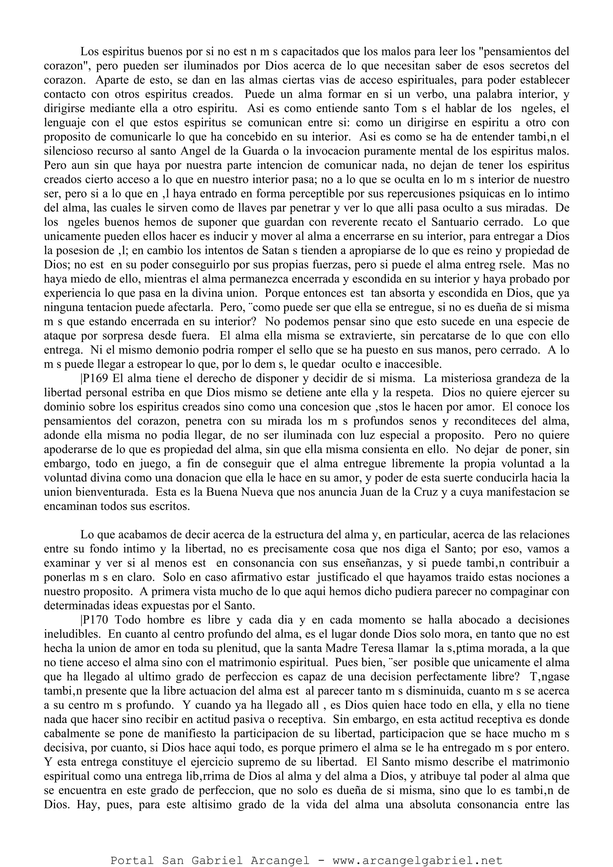 Los espiritus buenos por si no est n m s capacitados que los malos para leer los "pensamientos del
corazon", pero pueden ser iluminados por Dios acerca de lo que necesitan saber de esos secretos del
corazon. Aparte de esto, se dan en las almas ciertas vias de acceso espirituales, para poder establecer
contacto con otros espiritus creados. Puede un alma formar en si un verbo, una palabra interior, y
dirigirse mediante ella a otro espiritu. Asi es como entiende santo Tom s el hablar de los ngeles, el
lenguaje con el que estos espiritus se comunican entre si: como un dirigirse en espiritu a otro con
proposito de comunicarle lo que ha concebido en su interior. Asi es como se ha de entender tambi‚n el
silencioso recurso al santo Angel de la Guarda o la invocacion puramente mental de los espiritus malos.
Pero aun sin que haya por nuestra parte intencion de comunicar nada, no dejan de tener los espiritus
creados cierto acceso a lo que en nuestro interior pasa; no a lo que se oculta en lo m s interior de nuestro
ser, pero si a lo que en ‚l haya entrado en forma perceptible por sus repercusiones psiquicas en lo intimo
del alma, las cuales le sirven como de llaves par penetrar y ver lo que alli pasa oculto a sus miradas. De
los ngeles buenos hemos de suponer que guardan con reverente recato el Santuario cerrado. Lo que
unicamente pueden ellos hacer es inducir y mover al alma a encerrarse en su interior, para entregar a Dios
la posesion de ‚l; en cambio los intentos de Satan s tienden a apropiarse de lo que es reino y propiedad de
Dios; no est en su poder conseguirlo por sus propias fuerzas, pero si puede el alma entreg rsele. Mas no
haya miedo de ello, mientras el alma permanezca encerrada y escondida en su interior y haya probado por
experiencia lo que pasa en la divina union. Porque entonces est tan absorta y escondida en Dios, que ya
ninguna tentacion puede afectarla. Pero, ¨como puede ser que ella se entregue, si no es dueña de si misma
m s que estando encerrada en su interior? No podemos pensar sino que esto sucede en una especie de
ataque por sorpresa desde fuera. El alma ella misma se extravierte, sin percatarse de lo que con ello
entrega. Ni el mismo demonio podria romper el sello que se ha puesto en sus manos, pero cerrado. A lo
m s puede llegar a estropear lo que, por lo dem s, le quedar oculto e inaccesible.
|P169 El alma tiene el derecho de disponer y decidir de si misma. La misteriosa grandeza de la
libertad personal estriba en que Dios mismo se detiene ante ella y la respeta. Dios no quiere ejercer su
dominio sobre los espiritus creados sino como una concesion que ‚stos le hacen por amor. El conoce los
pensamientos del corazon, penetra con su mirada los m s profundos senos y reconditeces del alma,
adonde ella misma no podia llegar, de no ser iluminada con luz especial a proposito. Pero no quiere
apoderarse de lo que es propiedad del alma, sin que ella misma consienta en ello. No dejar de poner, sin
embargo, todo en juego, a fin de conseguir que el alma entregue libremente la propia voluntad a la
voluntad divina como una donacion que ella le hace en su amor, y poder de esta suerte conducirla hacia la
union bienventurada. Esta es la Buena Nueva que nos anuncia Juan de la Cruz y a cuya manifestacion se
encaminan todos sus escritos.
Lo que acabamos de decir acerca de la estructura del alma y, en particular, acerca de las relaciones
entre su fondo intimo y la libertad, no es precisamente cosa que nos diga el Santo; por eso, vamos a
examinar y ver si al menos est en consonancia con sus enseñanzas, y si puede tambi‚n contribuir a
ponerlas m s en claro. Solo en caso afirmativo estar justificado el que hayamos traido estas nociones a
nuestro proposito. A primera vista mucho de lo que aqui hemos dicho pudiera parecer no compaginar con
determinadas ideas expuestas por el Santo.
|P170 Todo hombre es libre y cada dia y en cada momento se halla abocado a decisiones
ineludibles. En cuanto al centro profundo del alma, es el lugar donde Dios solo mora, en tanto que no est
hecha la union de amor en toda su plenitud, que la santa Madre Teresa llamar la s‚ptima morada, a la que
no tiene acceso el alma sino con el matrimonio espiritual. Pues bien, ¨ser posible que unicamente el alma
que ha llegado al ultimo grado de perfeccion es capaz de una decision perfectamente libre? T‚ngase
tambi‚n presente que la libre actuacion del alma est al parecer tanto m s disminuida, cuanto m s se acerca
a su centro m s profundo. Y cuando ya ha llegado all , es Dios quien hace todo en ella, y ella no tiene
nada que hacer sino recibir en actitud pasiva o receptiva. Sin embargo, en esta actitud receptiva es donde
cabalmente se pone de manifiesto la participacion de su libertad, participacion que se hace mucho m s
decisiva, por cuanto, si Dios hace aqui todo, es porque primero el alma se le ha entregado m s por entero.
Y esta entrega constituye el ejercicio supremo de su libertad. El Santo mismo describe el matrimonio
espiritual como una entrega lib‚rrima de Dios al alma y del alma a Dios, y atribuye tal poder al alma que
se encuentra en este grado de perfeccion, que no solo es dueña de si misma, sino que lo es tambi‚n de
Dios. Hay, pues, para este altisimo grado de la vida del alma una absoluta consonancia entre las
Portal San Gabriel Arcangel - www.arcangelgabriel.net
 