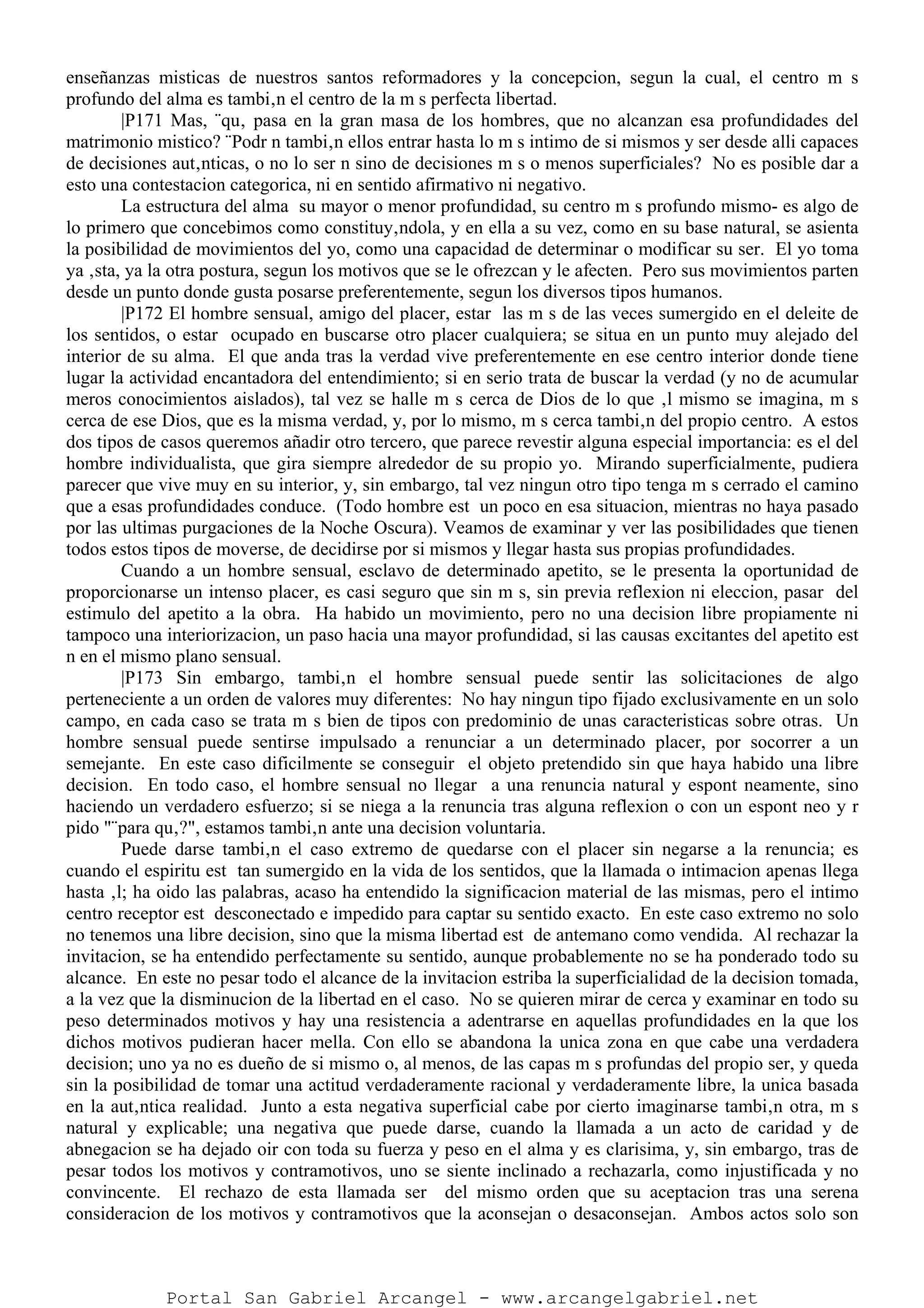 enseñanzas misticas de nuestros santos reformadores y la concepcion, segun la cual, el centro m s
profundo del alma es tambi‚n el centro de la m s perfecta libertad.
|P171 Mas, ¨qu‚ pasa en la gran masa de los hombres, que no alcanzan esa profundidades del
matrimonio mistico? ¨Podr n tambi‚n ellos entrar hasta lo m s intimo de si mismos y ser desde alli capaces
de decisiones aut‚nticas, o no lo ser n sino de decisiones m s o menos superficiales? No es posible dar a
esto una contestacion categorica, ni en sentido afirmativo ni negativo.
La estructura del alma su mayor o menor profundidad, su centro m s profundo mismo- es algo de
lo primero que concebimos como constituy‚ndola, y en ella a su vez, como en su base natural, se asienta
la posibilidad de movimientos del yo, como una capacidad de determinar o modificar su ser. El yo toma
ya ‚sta, ya la otra postura, segun los motivos que se le ofrezcan y le afecten. Pero sus movimientos parten
desde un punto donde gusta posarse preferentemente, segun los diversos tipos humanos.
|P172 El hombre sensual, amigo del placer, estar las m s de las veces sumergido en el deleite de
los sentidos, o estar ocupado en buscarse otro placer cualquiera; se situa en un punto muy alejado del
interior de su alma. El que anda tras la verdad vive preferentemente en ese centro interior donde tiene
lugar la actividad encantadora del entendimiento; si en serio trata de buscar la verdad (y no de acumular
meros conocimientos aislados), tal vez se halle m s cerca de Dios de lo que ‚l mismo se imagina, m s
cerca de ese Dios, que es la misma verdad, y, por lo mismo, m s cerca tambi‚n del propio centro. A estos
dos tipos de casos queremos añadir otro tercero, que parece revestir alguna especial importancia: es el del
hombre individualista, que gira siempre alrededor de su propio yo. Mirando superficialmente, pudiera
parecer que vive muy en su interior, y, sin embargo, tal vez ningun otro tipo tenga m s cerrado el camino
que a esas profundidades conduce. (Todo hombre est un poco en esa situacion, mientras no haya pasado
por las ultimas purgaciones de la Noche Oscura). Veamos de examinar y ver las posibilidades que tienen
todos estos tipos de moverse, de decidirse por si mismos y llegar hasta sus propias profundidades.
Cuando a un hombre sensual, esclavo de determinado apetito, se le presenta la oportunidad de
proporcionarse un intenso placer, es casi seguro que sin m s, sin previa reflexion ni eleccion, pasar del
estimulo del apetito a la obra. Ha habido un movimiento, pero no una decision libre propiamente ni
tampoco una interiorizacion, un paso hacia una mayor profundidad, si las causas excitantes del apetito est
n en el mismo plano sensual.
|P173 Sin embargo, tambi‚n el hombre sensual puede sentir las solicitaciones de algo
perteneciente a un orden de valores muy diferentes: No hay ningun tipo fijado exclusivamente en un solo
campo, en cada caso se trata m s bien de tipos con predominio de unas caracteristicas sobre otras. Un
hombre sensual puede sentirse impulsado a renunciar a un determinado placer, por socorrer a un
semejante. En este caso dificilmente se conseguir el objeto pretendido sin que haya habido una libre
decision. En todo caso, el hombre sensual no llegar a una renuncia natural y espont neamente, sino
haciendo un verdadero esfuerzo; si se niega a la renuncia tras alguna reflexion o con un espont neo y r
pido "¨para qu‚?", estamos tambi‚n ante una decision voluntaria.
Puede darse tambi‚n el caso extremo de quedarse con el placer sin negarse a la renuncia; es
cuando el espiritu est tan sumergido en la vida de los sentidos, que la llamada o intimacion apenas llega
hasta ‚l; ha oido las palabras, acaso ha entendido la significacion material de las mismas, pero el intimo
centro receptor est desconectado e impedido para captar su sentido exacto. En este caso extremo no solo
no tenemos una libre decision, sino que la misma libertad est de antemano como vendida. Al rechazar la
invitacion, se ha entendido perfectamente su sentido, aunque probablemente no se ha ponderado todo su
alcance. En este no pesar todo el alcance de la invitacion estriba la superficialidad de la decision tomada,
a la vez que la disminucion de la libertad en el caso. No se quieren mirar de cerca y examinar en todo su
peso determinados motivos y hay una resistencia a adentrarse en aquellas profundidades en la que los
dichos motivos pudieran hacer mella. Con ello se abandona la unica zona en que cabe una verdadera
decision; uno ya no es dueño de si mismo o, al menos, de las capas m s profundas del propio ser, y queda
sin la posibilidad de tomar una actitud verdaderamente racional y verdaderamente libre, la unica basada
en la aut‚ntica realidad. Junto a esta negativa superficial cabe por cierto imaginarse tambi‚n otra, m s
natural y explicable; una negativa que puede darse, cuando la llamada a un acto de caridad y de
abnegacion se ha dejado oir con toda su fuerza y peso en el alma y es clarisima, y, sin embargo, tras de
pesar todos los motivos y contramotivos, uno se siente inclinado a rechazarla, como injustificada y no
convincente. El rechazo de esta llamada ser del mismo orden que su aceptacion tras una serena
consideracion de los motivos y contramotivos que la aconsejan o desaconsejan. Ambos actos solo son
Portal San Gabriel Arcangel - www.arcangelgabriel.net
 