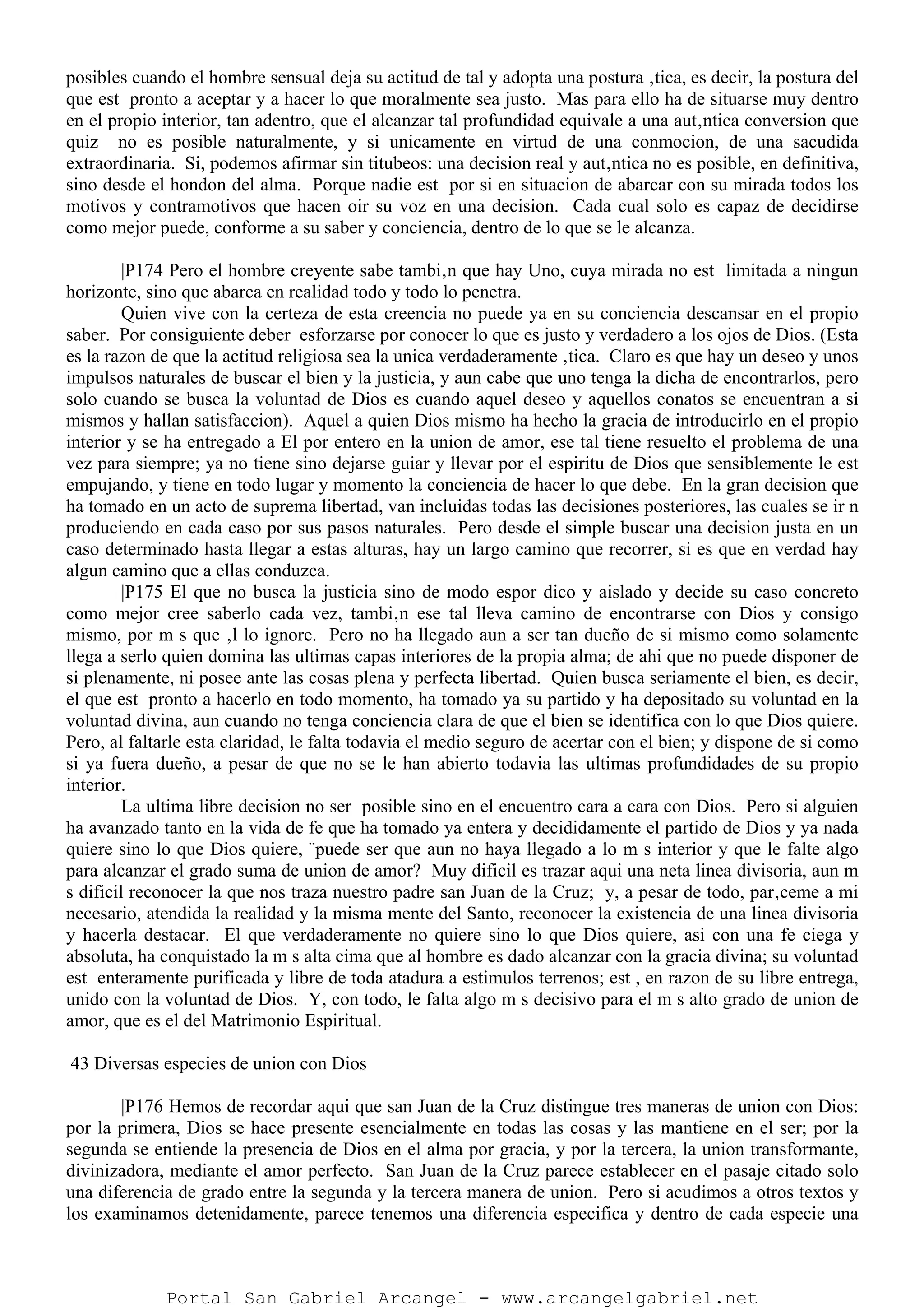 posibles cuando el hombre sensual deja su actitud de tal y adopta una postura ‚tica, es decir, la postura del
que est pronto a aceptar y a hacer lo que moralmente sea justo. Mas para ello ha de situarse muy dentro
en el propio interior, tan adentro, que el alcanzar tal profundidad equivale a una aut‚ntica conversion que
quiz no es posible naturalmente, y si unicamente en virtud de una conmocion, de una sacudida
extraordinaria. Si, podemos afirmar sin titubeos: una decision real y aut‚ntica no es posible, en definitiva,
sino desde el hondon del alma. Porque nadie est por si en situacion de abarcar con su mirada todos los
motivos y contramotivos que hacen oir su voz en una decision. Cada cual solo es capaz de decidirse
como mejor puede, conforme a su saber y conciencia, dentro de lo que se le alcanza.
|P174 Pero el hombre creyente sabe tambi‚n que hay Uno, cuya mirada no est limitada a ningun
horizonte, sino que abarca en realidad todo y todo lo penetra.
Quien vive con la certeza de esta creencia no puede ya en su conciencia descansar en el propio
saber. Por consiguiente deber esforzarse por conocer lo que es justo y verdadero a los ojos de Dios. (Esta
es la razon de que la actitud religiosa sea la unica verdaderamente ‚tica. Claro es que hay un deseo y unos
impulsos naturales de buscar el bien y la justicia, y aun cabe que uno tenga la dicha de encontrarlos, pero
solo cuando se busca la voluntad de Dios es cuando aquel deseo y aquellos conatos se encuentran a si
mismos y hallan satisfaccion). Aquel a quien Dios mismo ha hecho la gracia de introducirlo en el propio
interior y se ha entregado a El por entero en la union de amor, ese tal tiene resuelto el problema de una
vez para siempre; ya no tiene sino dejarse guiar y llevar por el espiritu de Dios que sensiblemente le est
empujando, y tiene en todo lugar y momento la conciencia de hacer lo que debe. En la gran decision que
ha tomado en un acto de suprema libertad, van incluidas todas las decisiones posteriores, las cuales se ir n
produciendo en cada caso por sus pasos naturales. Pero desde el simple buscar una decision justa en un
caso determinado hasta llegar a estas alturas, hay un largo camino que recorrer, si es que en verdad hay
algun camino que a ellas conduzca.
|P175 El que no busca la justicia sino de modo espor dico y aislado y decide su caso concreto
como mejor cree saberlo cada vez, tambi‚n ese tal lleva camino de encontrarse con Dios y consigo
mismo, por m s que ‚l lo ignore. Pero no ha llegado aun a ser tan dueño de si mismo como solamente
llega a serlo quien domina las ultimas capas interiores de la propia alma; de ahi que no puede disponer de
si plenamente, ni posee ante las cosas plena y perfecta libertad. Quien busca seriamente el bien, es decir,
el que est pronto a hacerlo en todo momento, ha tomado ya su partido y ha depositado su voluntad en la
voluntad divina, aun cuando no tenga conciencia clara de que el bien se identifica con lo que Dios quiere.
Pero, al faltarle esta claridad, le falta todavia el medio seguro de acertar con el bien; y dispone de si como
si ya fuera dueño, a pesar de que no se le han abierto todavia las ultimas profundidades de su propio
interior.
La ultima libre decision no ser posible sino en el encuentro cara a cara con Dios. Pero si alguien
ha avanzado tanto en la vida de fe que ha tomado ya entera y decididamente el partido de Dios y ya nada
quiere sino lo que Dios quiere, ¨puede ser que aun no haya llegado a lo m s interior y que le falte algo
para alcanzar el grado suma de union de amor? Muy dificil es trazar aqui una neta linea divisoria, aun m
s dificil reconocer la que nos traza nuestro padre san Juan de la Cruz; y, a pesar de todo, par‚ceme a mi
necesario, atendida la realidad y la misma mente del Santo, reconocer la existencia de una linea divisoria
y hacerla destacar. El que verdaderamente no quiere sino lo que Dios quiere, asi con una fe ciega y
absoluta, ha conquistado la m s alta cima que al hombre es dado alcanzar con la gracia divina; su voluntad
est enteramente purificada y libre de toda atadura a estimulos terrenos; est , en razon de su libre entrega,
unido con la voluntad de Dios. Y, con todo, le falta algo m s decisivo para el m s alto grado de union de
amor, que es el del Matrimonio Espiritual.
43 Diversas especies de union con Dios
|P176 Hemos de recordar aqui que san Juan de la Cruz distingue tres maneras de union con Dios:
por la primera, Dios se hace presente esencialmente en todas las cosas y las mantiene en el ser; por la
segunda se entiende la presencia de Dios en el alma por gracia, y por la tercera, la union transformante,
divinizadora, mediante el amor perfecto. San Juan de la Cruz parece establecer en el pasaje citado solo
una diferencia de grado entre la segunda y la tercera manera de union. Pero si acudimos a otros textos y
los examinamos detenidamente, parece tenemos una diferencia especifica y dentro de cada especie una
Portal San Gabriel Arcangel - www.arcangelgabriel.net
 