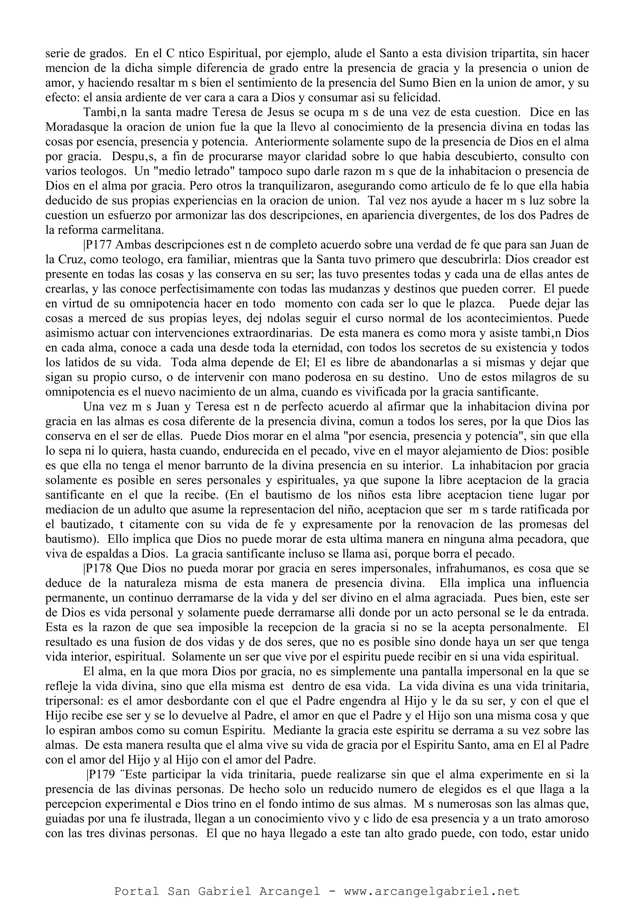 serie de grados. En el C ntico Espiritual, por ejemplo, alude el Santo a esta division tripartita, sin hacer
mencion de la dicha simple diferencia de grado entre la presencia de gracia y la presencia o union de
amor, y haciendo resaltar m s bien el sentimiento de la presencia del Sumo Bien en la union de amor, y su
efecto: el ansia ardiente de ver cara a cara a Dios y consumar asi su felicidad.
Tambi‚n la santa madre Teresa de Jesus se ocupa m s de una vez de esta cuestion. Dice en las
Moradasque la oracion de union fue la que la llevo al conocimiento de la presencia divina en todas las
cosas por esencia, presencia y potencia. Anteriormente solamente supo de la presencia de Dios en el alma
por gracia. Despu‚s, a fin de procurarse mayor claridad sobre lo que habia descubierto, consulto con
varios teologos. Un "medio letrado" tampoco supo darle razon m s que de la inhabitacion o presencia de
Dios en el alma por gracia. Pero otros la tranquilizaron, asegurando como articulo de fe lo que ella habia
deducido de sus propias experiencias en la oracion de union. Tal vez nos ayude a hacer m s luz sobre la
cuestion un esfuerzo por armonizar las dos descripciones, en apariencia divergentes, de los dos Padres de
la reforma carmelitana.
|P177 Ambas descripciones est n de completo acuerdo sobre una verdad de fe que para san Juan de
la Cruz, como teologo, era familiar, mientras que la Santa tuvo primero que descubrirla: Dios creador est
presente en todas las cosas y las conserva en su ser; las tuvo presentes todas y cada una de ellas antes de
crearlas, y las conoce perfectisimamente con todas las mudanzas y destinos que pueden correr. El puede
en virtud de su omnipotencia hacer en todo momento con cada ser lo que le plazca. Puede dejar las
cosas a merced de sus propias leyes, dej ndolas seguir el curso normal de los acontecimientos. Puede
asimismo actuar con intervenciones extraordinarias. De esta manera es como mora y asiste tambi‚n Dios
en cada alma, conoce a cada una desde toda la eternidad, con todos los secretos de su existencia y todos
los latidos de su vida. Toda alma depende de El; El es libre de abandonarlas a si mismas y dejar que
sigan su propio curso, o de intervenir con mano poderosa en su destino. Uno de estos milagros de su
omnipotencia es el nuevo nacimiento de un alma, cuando es vivificada por la gracia santificante.
Una vez m s Juan y Teresa est n de perfecto acuerdo al afirmar que la inhabitacion divina por
gracia en las almas es cosa diferente de la presencia divina, comun a todos los seres, por la que Dios las
conserva en el ser de ellas. Puede Dios morar en el alma "por esencia, presencia y potencia", sin que ella
lo sepa ni lo quiera, hasta cuando, endurecida en el pecado, vive en el mayor alejamiento de Dios: posible
es que ella no tenga el menor barrunto de la divina presencia en su interior. La inhabitacion por gracia
solamente es posible en seres personales y espirituales, ya que supone la libre aceptacion de la gracia
santificante en el que la recibe. (En el bautismo de los niños esta libre aceptacion tiene lugar por
mediacion de un adulto que asume la representacion del niño, aceptacion que ser m s tarde ratificada por
el bautizado, t citamente con su vida de fe y expresamente por la renovacion de las promesas del
bautismo). Ello implica que Dios no puede morar de esta ultima manera en ninguna alma pecadora, que
viva de espaldas a Dios. La gracia santificante incluso se llama asi, porque borra el pecado.
|P178 Que Dios no pueda morar por gracia en seres impersonales, infrahumanos, es cosa que se
deduce de la naturaleza misma de esta manera de presencia divina. Ella implica una influencia
permanente, un continuo derramarse de la vida y del ser divino en el alma agraciada. Pues bien, este ser
de Dios es vida personal y solamente puede derramarse alli donde por un acto personal se le da entrada.
Esta es la razon de que sea imposible la recepcion de la gracia si no se la acepta personalmente. El
resultado es una fusion de dos vidas y de dos seres, que no es posible sino donde haya un ser que tenga
vida interior, espiritual. Solamente un ser que vive por el espiritu puede recibir en si una vida espiritual.
El alma, en la que mora Dios por gracia, no es simplemente una pantalla impersonal en la que se
refleje la vida divina, sino que ella misma est dentro de esa vida. La vida divina es una vida trinitaria,
tripersonal: es el amor desbordante con el que el Padre engendra al Hijo y le da su ser, y con el que el
Hijo recibe ese ser y se lo devuelve al Padre, el amor en que el Padre y el Hijo son una misma cosa y que
lo espiran ambos como su comun Espiritu. Mediante la gracia este espiritu se derrama a su vez sobre las
almas. De esta manera resulta que el alma vive su vida de gracia por el Espiritu Santo, ama en El al Padre
con el amor del Hijo y al Hijo con el amor del Padre.
|P179 ¨Este participar la vida trinitaria, puede realizarse sin que el alma experimente en si la
presencia de las divinas personas. De hecho solo un reducido numero de elegidos es el que llaga a la
percepcion experimental e Dios trino en el fondo intimo de sus almas. M s numerosas son las almas que,
guiadas por una fe ilustrada, llegan a un conocimiento vivo y c lido de esa presencia y a un trato amoroso
con las tres divinas personas. El que no haya llegado a este tan alto grado puede, con todo, estar unido
Portal San Gabriel Arcangel - www.arcangelgabriel.net
 