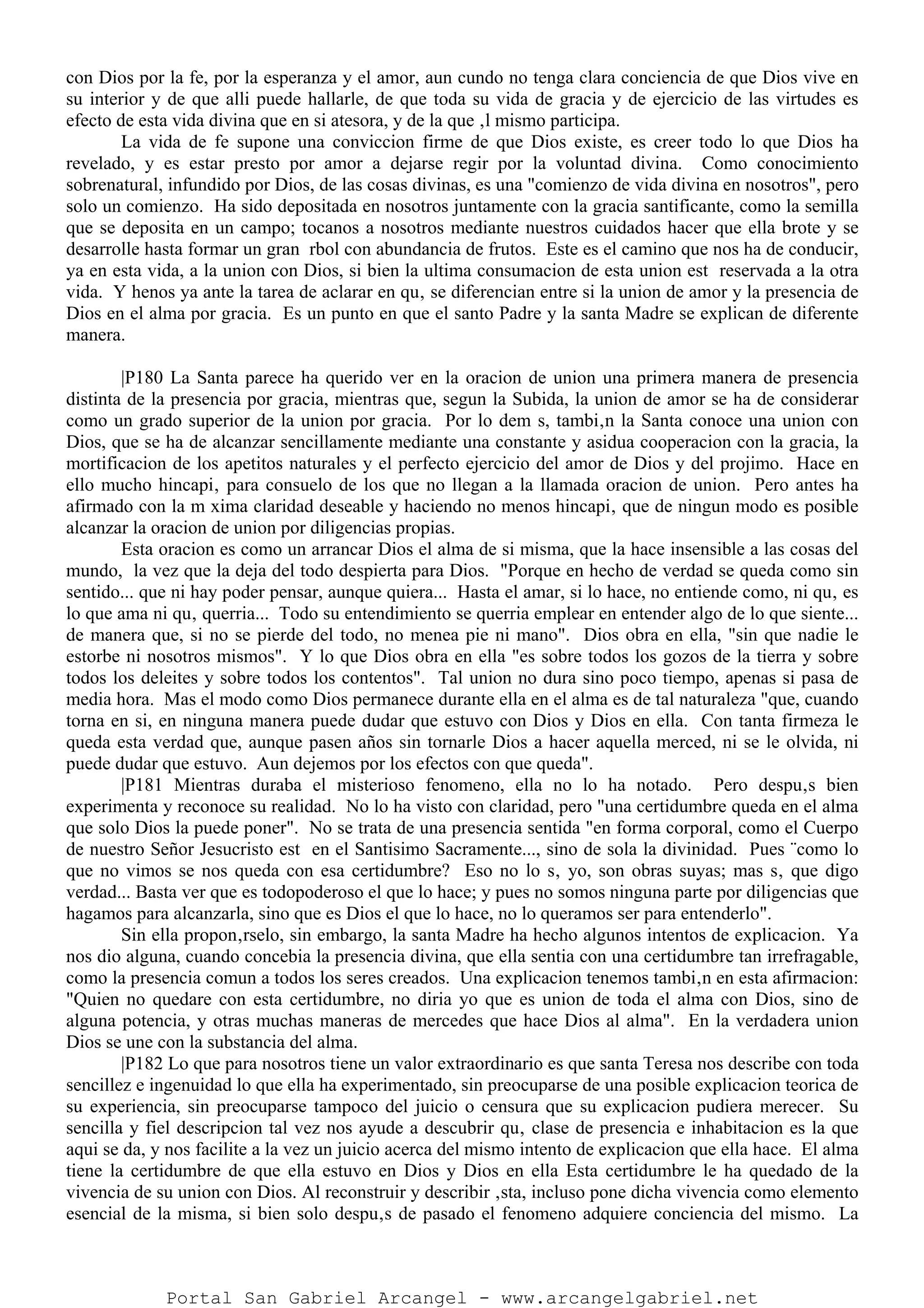 con Dios por la fe, por la esperanza y el amor, aun cundo no tenga clara conciencia de que Dios vive en
su interior y de que alli puede hallarle, de que toda su vida de gracia y de ejercicio de las virtudes es
efecto de esta vida divina que en si atesora, y de la que ‚l mismo participa.
La vida de fe supone una conviccion firme de que Dios existe, es creer todo lo que Dios ha
revelado, y es estar presto por amor a dejarse regir por la voluntad divina. Como conocimiento
sobrenatural, infundido por Dios, de las cosas divinas, es una "comienzo de vida divina en nosotros", pero
solo un comienzo. Ha sido depositada en nosotros juntamente con la gracia santificante, como la semilla
que se deposita en un campo; tocanos a nosotros mediante nuestros cuidados hacer que ella brote y se
desarrolle hasta formar un gran rbol con abundancia de frutos. Este es el camino que nos ha de conducir,
ya en esta vida, a la union con Dios, si bien la ultima consumacion de esta union est reservada a la otra
vida. Y henos ya ante la tarea de aclarar en qu‚ se diferencian entre si la union de amor y la presencia de
Dios en el alma por gracia. Es un punto en que el santo Padre y la santa Madre se explican de diferente
manera.
|P180 La Santa parece ha querido ver en la oracion de union una primera manera de presencia
distinta de la presencia por gracia, mientras que, segun la Subida, la union de amor se ha de considerar
como un grado superior de la union por gracia. Por lo dem s, tambi‚n la Santa conoce una union con
Dios, que se ha de alcanzar sencillamente mediante una constante y asidua cooperacion con la gracia, la
mortificacion de los apetitos naturales y el perfecto ejercicio del amor de Dios y del projimo. Hace en
ello mucho hincapi‚ para consuelo de los que no llegan a la llamada oracion de union. Pero antes ha
afirmado con la m xima claridad deseable y haciendo no menos hincapi‚ que de ningun modo es posible
alcanzar la oracion de union por diligencias propias.
Esta oracion es como un arrancar Dios el alma de si misma, que la hace insensible a las cosas del
mundo, la vez que la deja del todo despierta para Dios. "Porque en hecho de verdad se queda como sin
sentido... que ni hay poder pensar, aunque quiera... Hasta el amar, si lo hace, no entiende como, ni qu‚ es
lo que ama ni qu‚ querria... Todo su entendimiento se querria emplear en entender algo de lo que siente...
de manera que, si no se pierde del todo, no menea pie ni mano". Dios obra en ella, "sin que nadie le
estorbe ni nosotros mismos". Y lo que Dios obra en ella "es sobre todos los gozos de la tierra y sobre
todos los deleites y sobre todos los contentos". Tal union no dura sino poco tiempo, apenas si pasa de
media hora. Mas el modo como Dios permanece durante ella en el alma es de tal naturaleza "que, cuando
torna en si, en ninguna manera puede dudar que estuvo con Dios y Dios en ella. Con tanta firmeza le
queda esta verdad que, aunque pasen años sin tornarle Dios a hacer aquella merced, ni se le olvida, ni
puede dudar que estuvo. Aun dejemos por los efectos con que queda".
|P181 Mientras duraba el misterioso fenomeno, ella no lo ha notado. Pero despu‚s bien
experimenta y reconoce su realidad. No lo ha visto con claridad, pero "una certidumbre queda en el alma
que solo Dios la puede poner". No se trata de una presencia sentida "en forma corporal, como el Cuerpo
de nuestro Señor Jesucristo est en el Santisimo Sacramente..., sino de sola la divinidad. Pues ¨como lo
que no vimos se nos queda con esa certidumbre? Eso no lo s‚ yo, son obras suyas; mas s‚ que digo
verdad... Basta ver que es todopoderoso el que lo hace; y pues no somos ninguna parte por diligencias que
hagamos para alcanzarla, sino que es Dios el que lo hace, no lo queramos ser para entenderlo".
Sin ella propon‚rselo, sin embargo, la santa Madre ha hecho algunos intentos de explicacion. Ya
nos dio alguna, cuando concebia la presencia divina, que ella sentia con una certidumbre tan irrefragable,
como la presencia comun a todos los seres creados. Una explicacion tenemos tambi‚n en esta afirmacion:
"Quien no quedare con esta certidumbre, no diria yo que es union de toda el alma con Dios, sino de
alguna potencia, y otras muchas maneras de mercedes que hace Dios al alma". En la verdadera union
Dios se une con la substancia del alma.
|P182 Lo que para nosotros tiene un valor extraordinario es que santa Teresa nos describe con toda
sencillez e ingenuidad lo que ella ha experimentado, sin preocuparse de una posible explicacion teorica de
su experiencia, sin preocuparse tampoco del juicio o censura que su explicacion pudiera merecer. Su
sencilla y fiel descripcion tal vez nos ayude a descubrir qu‚ clase de presencia e inhabitacion es la que
aqui se da, y nos facilite a la vez un juicio acerca del mismo intento de explicacion que ella hace. El alma
tiene la certidumbre de que ella estuvo en Dios y Dios en ella Esta certidumbre le ha quedado de la
vivencia de su union con Dios. Al reconstruir y describir ‚sta, incluso pone dicha vivencia como elemento
esencial de la misma, si bien solo despu‚s de pasado el fenomeno adquiere conciencia del mismo. La
Portal San Gabriel Arcangel - www.arcangelgabriel.net
 