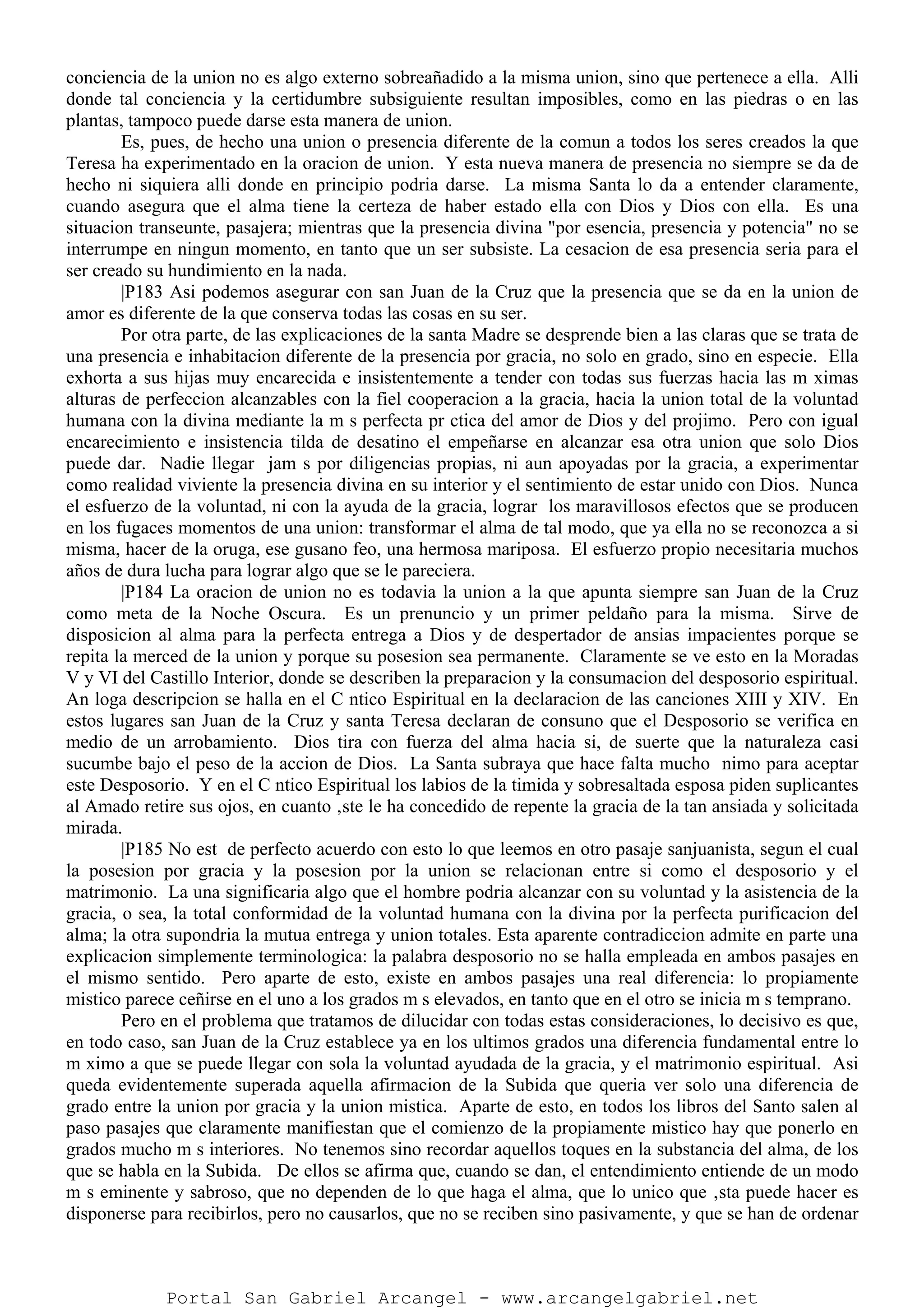 conciencia de la union no es algo externo sobreañadido a la misma union, sino que pertenece a ella. Alli
donde tal conciencia y la certidumbre subsiguiente resultan imposibles, como en las piedras o en las
plantas, tampoco puede darse esta manera de union.
Es, pues, de hecho una union o presencia diferente de la comun a todos los seres creados la que
Teresa ha experimentado en la oracion de union. Y esta nueva manera de presencia no siempre se da de
hecho ni siquiera alli donde en principio podria darse. La misma Santa lo da a entender claramente,
cuando asegura que el alma tiene la certeza de haber estado ella con Dios y Dios con ella. Es una
situacion transeunte, pasajera; mientras que la presencia divina "por esencia, presencia y potencia" no se
interrumpe en ningun momento, en tanto que un ser subsiste. La cesacion de esa presencia seria para el
ser creado su hundimiento en la nada.
|P183 Asi podemos asegurar con san Juan de la Cruz que la presencia que se da en la union de
amor es diferente de la que conserva todas las cosas en su ser.
Por otra parte, de las explicaciones de la santa Madre se desprende bien a las claras que se trata de
una presencia e inhabitacion diferente de la presencia por gracia, no solo en grado, sino en especie. Ella
exhorta a sus hijas muy encarecida e insistentemente a tender con todas sus fuerzas hacia las m ximas
alturas de perfeccion alcanzables con la fiel cooperacion a la gracia, hacia la union total de la voluntad
humana con la divina mediante la m s perfecta pr ctica del amor de Dios y del projimo. Pero con igual
encarecimiento e insistencia tilda de desatino el empeñarse en alcanzar esa otra union que solo Dios
puede dar. Nadie llegar jam s por diligencias propias, ni aun apoyadas por la gracia, a experimentar
como realidad viviente la presencia divina en su interior y el sentimiento de estar unido con Dios. Nunca
el esfuerzo de la voluntad, ni con la ayuda de la gracia, lograr los maravillosos efectos que se producen
en los fugaces momentos de una union: transformar el alma de tal modo, que ya ella no se reconozca a si
misma, hacer de la oruga, ese gusano feo, una hermosa mariposa. El esfuerzo propio necesitaria muchos
años de dura lucha para lograr algo que se le pareciera.
|P184 La oracion de union no es todavia la union a la que apunta siempre san Juan de la Cruz
como meta de la Noche Oscura. Es un prenuncio y un primer peldaño para la misma. Sirve de
disposicion al alma para la perfecta entrega a Dios y de despertador de ansias impacientes porque se
repita la merced de la union y porque su posesion sea permanente. Claramente se ve esto en la Moradas
V y VI del Castillo Interior, donde se describen la preparacion y la consumacion del desposorio espiritual.
An loga descripcion se halla en el C ntico Espiritual en la declaracion de las canciones XIII y XIV. En
estos lugares san Juan de la Cruz y santa Teresa declaran de consuno que el Desposorio se verifica en
medio de un arrobamiento. Dios tira con fuerza del alma hacia si, de suerte que la naturaleza casi
sucumbe bajo el peso de la accion de Dios. La Santa subraya que hace falta mucho nimo para aceptar
este Desposorio. Y en el C ntico Espiritual los labios de la timida y sobresaltada esposa piden suplicantes
al Amado retire sus ojos, en cuanto ‚ste le ha concedido de repente la gracia de la tan ansiada y solicitada
mirada.
|P185 No est de perfecto acuerdo con esto lo que leemos en otro pasaje sanjuanista, segun el cual
la posesion por gracia y la posesion por la union se relacionan entre si como el desposorio y el
matrimonio. La una significaria algo que el hombre podria alcanzar con su voluntad y la asistencia de la
gracia, o sea, la total conformidad de la voluntad humana con la divina por la perfecta purificacion del
alma; la otra supondria la mutua entrega y union totales. Esta aparente contradiccion admite en parte una
explicacion simplemente terminologica: la palabra desposorio no se halla empleada en ambos pasajes en
el mismo sentido. Pero aparte de esto, existe en ambos pasajes una real diferencia: lo propiamente
mistico parece ceñirse en el uno a los grados m s elevados, en tanto que en el otro se inicia m s temprano.
Pero en el problema que tratamos de dilucidar con todas estas consideraciones, lo decisivo es que,
en todo caso, san Juan de la Cruz establece ya en los ultimos grados una diferencia fundamental entre lo
m ximo a que se puede llegar con sola la voluntad ayudada de la gracia, y el matrimonio espiritual. Asi
queda evidentemente superada aquella afirmacion de la Subida que queria ver solo una diferencia de
grado entre la union por gracia y la union mistica. Aparte de esto, en todos los libros del Santo salen al
paso pasajes que claramente manifiestan que el comienzo de la propiamente mistico hay que ponerlo en
grados mucho m s interiores. No tenemos sino recordar aquellos toques en la substancia del alma, de los
que se habla en la Subida. De ellos se afirma que, cuando se dan, el entendimiento entiende de un modo
m s eminente y sabroso, que no dependen de lo que haga el alma, que lo unico que ‚sta puede hacer es
disponerse para recibirlos, pero no causarlos, que no se reciben sino pasivamente, y que se han de ordenar
Portal San Gabriel Arcangel - www.arcangelgabriel.net
 