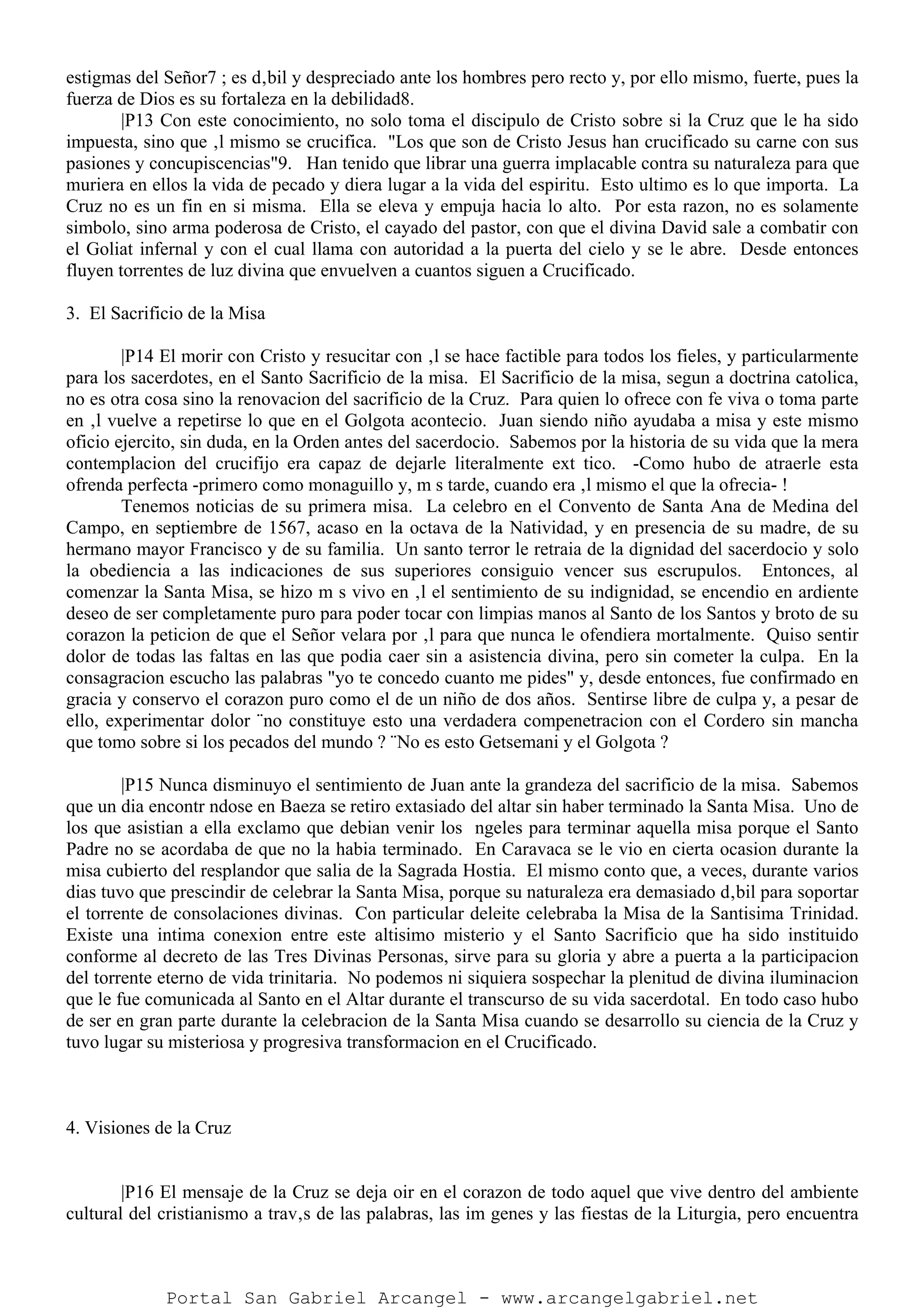 estigmas del Señor7 ; es d‚bil y despreciado ante los hombres pero recto y, por ello mismo, fuerte, pues la
fuerza de Dios es su fortaleza en la debilidad8.
|P13 Con este conocimiento, no solo toma el discipulo de Cristo sobre si la Cruz que le ha sido
impuesta, sino que ‚l mismo se crucifica. "Los que son de Cristo Jesus han crucificado su carne con sus
pasiones y concupiscencias"9. Han tenido que librar una guerra implacable contra su naturaleza para que
muriera en ellos la vida de pecado y diera lugar a la vida del espiritu. Esto ultimo es lo que importa. La
Cruz no es un fin en si misma. Ella se eleva y empuja hacia lo alto. Por esta razon, no es solamente
simbolo, sino arma poderosa de Cristo, el cayado del pastor, con que el divina David sale a combatir con
el Goliat infernal y con el cual llama con autoridad a la puerta del cielo y se le abre. Desde entonces
fluyen torrentes de luz divina que envuelven a cuantos siguen a Crucificado.
3. El Sacrificio de la Misa
|P14 El morir con Cristo y resucitar con ‚l se hace factible para todos los fieles, y particularmente
para los sacerdotes, en el Santo Sacrificio de la misa. El Sacrificio de la misa, segun a doctrina catolica,
no es otra cosa sino la renovacion del sacrificio de la Cruz. Para quien lo ofrece con fe viva o toma parte
en ‚l vuelve a repetirse lo que en el Golgota acontecio. Juan siendo niño ayudaba a misa y este mismo
oficio ejercito, sin duda, en la Orden antes del sacerdocio. Sabemos por la historia de su vida que la mera
contemplacion del crucifijo era capaz de dejarle literalmente ext tico. -Como hubo de atraerle esta
ofrenda perfecta -primero como monaguillo y, m s tarde, cuando era ‚l mismo el que la ofrecia- !
Tenemos noticias de su primera misa. La celebro en el Convento de Santa Ana de Medina del
Campo, en septiembre de 1567, acaso en la octava de la Natividad, y en presencia de su madre, de su
hermano mayor Francisco y de su familia. Un santo terror le retraia de la dignidad del sacerdocio y solo
la obediencia a las indicaciones de sus superiores consiguio vencer sus escrupulos. Entonces, al
comenzar la Santa Misa, se hizo m s vivo en ‚l el sentimiento de su indignidad, se encendio en ardiente
deseo de ser completamente puro para poder tocar con limpias manos al Santo de los Santos y broto de su
corazon la peticion de que el Señor velara por ‚l para que nunca le ofendiera mortalmente. Quiso sentir
dolor de todas las faltas en las que podia caer sin a asistencia divina, pero sin cometer la culpa. En la
consagracion escucho las palabras "yo te concedo cuanto me pides" y, desde entonces, fue confirmado en
gracia y conservo el corazon puro como el de un niño de dos años. Sentirse libre de culpa y, a pesar de
ello, experimentar dolor ¨no constituye esto una verdadera compenetracion con el Cordero sin mancha
que tomo sobre si los pecados del mundo ? ¨No es esto Getsemani y el Golgota ?
|P15 Nunca disminuyo el sentimiento de Juan ante la grandeza del sacrificio de la misa. Sabemos
que un dia encontr ndose en Baeza se retiro extasiado del altar sin haber terminado la Santa Misa. Uno de
los que asistian a ella exclamo que debian venir los ngeles para terminar aquella misa porque el Santo
Padre no se acordaba de que no la habia terminado. En Caravaca se le vio en cierta ocasion durante la
misa cubierto del resplandor que salia de la Sagrada Hostia. El mismo conto que, a veces, durante varios
dias tuvo que prescindir de celebrar la Santa Misa, porque su naturaleza era demasiado d‚bil para soportar
el torrente de consolaciones divinas. Con particular deleite celebraba la Misa de la Santisima Trinidad.
Existe una intima conexion entre este altisimo misterio y el Santo Sacrificio que ha sido instituido
conforme al decreto de las Tres Divinas Personas, sirve para su gloria y abre a puerta a la participacion
del torrente eterno de vida trinitaria. No podemos ni siquiera sospechar la plenitud de divina iluminacion
que le fue comunicada al Santo en el Altar durante el transcurso de su vida sacerdotal. En todo caso hubo
de ser en gran parte durante la celebracion de la Santa Misa cuando se desarrollo su ciencia de la Cruz y
tuvo lugar su misteriosa y progresiva transformacion en el Crucificado.
4. Visiones de la Cruz
|P16 El mensaje de la Cruz se deja oir en el corazon de todo aquel que vive dentro del ambiente
cultural del cristianismo a trav‚s de las palabras, las im genes y las fiestas de la Liturgia, pero encuentra
Portal San Gabriel Arcangel - www.arcangelgabriel.net
 