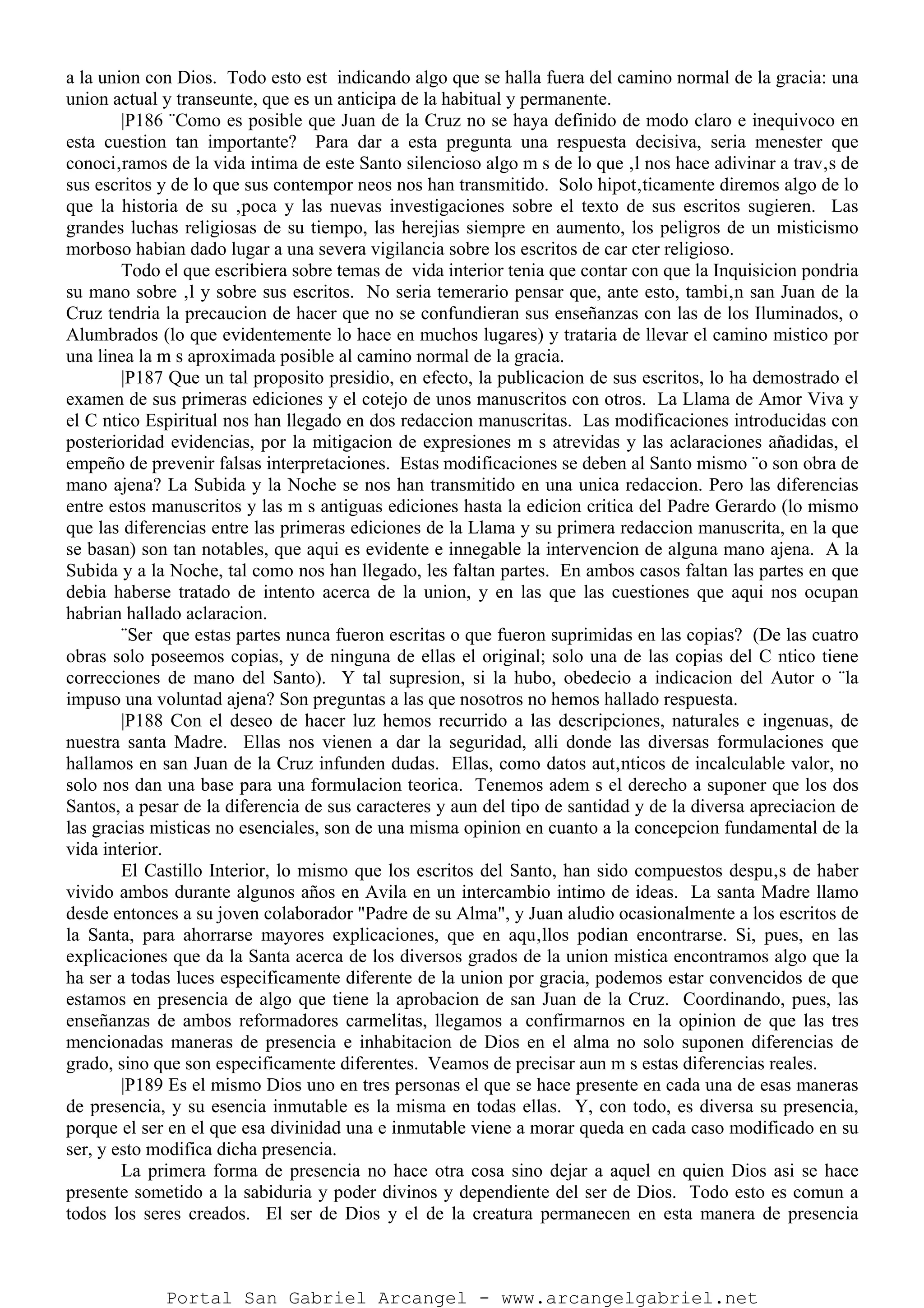 a la union con Dios. Todo esto est indicando algo que se halla fuera del camino normal de la gracia: una
union actual y transeunte, que es un anticipa de la habitual y permanente.
|P186 ¨Como es posible que Juan de la Cruz no se haya definido de modo claro e inequivoco en
esta cuestion tan importante? Para dar a esta pregunta una respuesta decisiva, seria menester que
conoci‚ramos de la vida intima de este Santo silencioso algo m s de lo que ‚l nos hace adivinar a trav‚s de
sus escritos y de lo que sus contempor neos nos han transmitido. Solo hipot‚ticamente diremos algo de lo
que la historia de su ‚poca y las nuevas investigaciones sobre el texto de sus escritos sugieren. Las
grandes luchas religiosas de su tiempo, las herejias siempre en aumento, los peligros de un misticismo
morboso habian dado lugar a una severa vigilancia sobre los escritos de car cter religioso.
Todo el que escribiera sobre temas de vida interior tenia que contar con que la Inquisicion pondria
su mano sobre ‚l y sobre sus escritos. No seria temerario pensar que, ante esto, tambi‚n san Juan de la
Cruz tendria la precaucion de hacer que no se confundieran sus enseñanzas con las de los Iluminados, o
Alumbrados (lo que evidentemente lo hace en muchos lugares) y trataria de llevar el camino mistico por
una linea la m s aproximada posible al camino normal de la gracia.
|P187 Que un tal proposito presidio, en efecto, la publicacion de sus escritos, lo ha demostrado el
examen de sus primeras ediciones y el cotejo de unos manuscritos con otros. La Llama de Amor Viva y
el C ntico Espiritual nos han llegado en dos redaccion manuscritas. Las modificaciones introducidas con
posterioridad evidencias, por la mitigacion de expresiones m s atrevidas y las aclaraciones añadidas, el
empeño de prevenir falsas interpretaciones. Estas modificaciones se deben al Santo mismo ¨o son obra de
mano ajena? La Subida y la Noche se nos han transmitido en una unica redaccion. Pero las diferencias
entre estos manuscritos y las m s antiguas ediciones hasta la edicion critica del Padre Gerardo (lo mismo
que las diferencias entre las primeras ediciones de la Llama y su primera redaccion manuscrita, en la que
se basan) son tan notables, que aqui es evidente e innegable la intervencion de alguna mano ajena. A la
Subida y a la Noche, tal como nos han llegado, les faltan partes. En ambos casos faltan las partes en que
debia haberse tratado de intento acerca de la union, y en las que las cuestiones que aqui nos ocupan
habrian hallado aclaracion.
¨Ser que estas partes nunca fueron escritas o que fueron suprimidas en las copias? (De las cuatro
obras solo poseemos copias, y de ninguna de ellas el original; solo una de las copias del C ntico tiene
correcciones de mano del Santo). Y tal supresion, si la hubo, obedecio a indicacion del Autor o ¨la
impuso una voluntad ajena? Son preguntas a las que nosotros no hemos hallado respuesta.
|P188 Con el deseo de hacer luz hemos recurrido a las descripciones, naturales e ingenuas, de
nuestra santa Madre. Ellas nos vienen a dar la seguridad, alli donde las diversas formulaciones que
hallamos en san Juan de la Cruz infunden dudas. Ellas, como datos aut‚nticos de incalculable valor, no
solo nos dan una base para una formulacion teorica. Tenemos adem s el derecho a suponer que los dos
Santos, a pesar de la diferencia de sus caracteres y aun del tipo de santidad y de la diversa apreciacion de
las gracias misticas no esenciales, son de una misma opinion en cuanto a la concepcion fundamental de la
vida interior.
El Castillo Interior, lo mismo que los escritos del Santo, han sido compuestos despu‚s de haber
vivido ambos durante algunos años en Avila en un intercambio intimo de ideas. La santa Madre llamo
desde entonces a su joven colaborador "Padre de su Alma", y Juan aludio ocasionalmente a los escritos de
la Santa, para ahorrarse mayores explicaciones, que en aqu‚llos podian encontrarse. Si, pues, en las
explicaciones que da la Santa acerca de los diversos grados de la union mistica encontramos algo que la
ha ser a todas luces especificamente diferente de la union por gracia, podemos estar convencidos de que
estamos en presencia de algo que tiene la aprobacion de san Juan de la Cruz. Coordinando, pues, las
enseñanzas de ambos reformadores carmelitas, llegamos a confirmarnos en la opinion de que las tres
mencionadas maneras de presencia e inhabitacion de Dios en el alma no solo suponen diferencias de
grado, sino que son especificamente diferentes. Veamos de precisar aun m s estas diferencias reales.
|P189 Es el mismo Dios uno en tres personas el que se hace presente en cada una de esas maneras
de presencia, y su esencia inmutable es la misma en todas ellas. Y, con todo, es diversa su presencia,
porque el ser en el que esa divinidad una e inmutable viene a morar queda en cada caso modificado en su
ser, y esto modifica dicha presencia.
La primera forma de presencia no hace otra cosa sino dejar a aquel en quien Dios asi se hace
presente sometido a la sabiduria y poder divinos y dependiente del ser de Dios. Todo esto es comun a
todos los seres creados. El ser de Dios y el de la creatura permanecen en esta manera de presencia
Portal San Gabriel Arcangel - www.arcangelgabriel.net
 