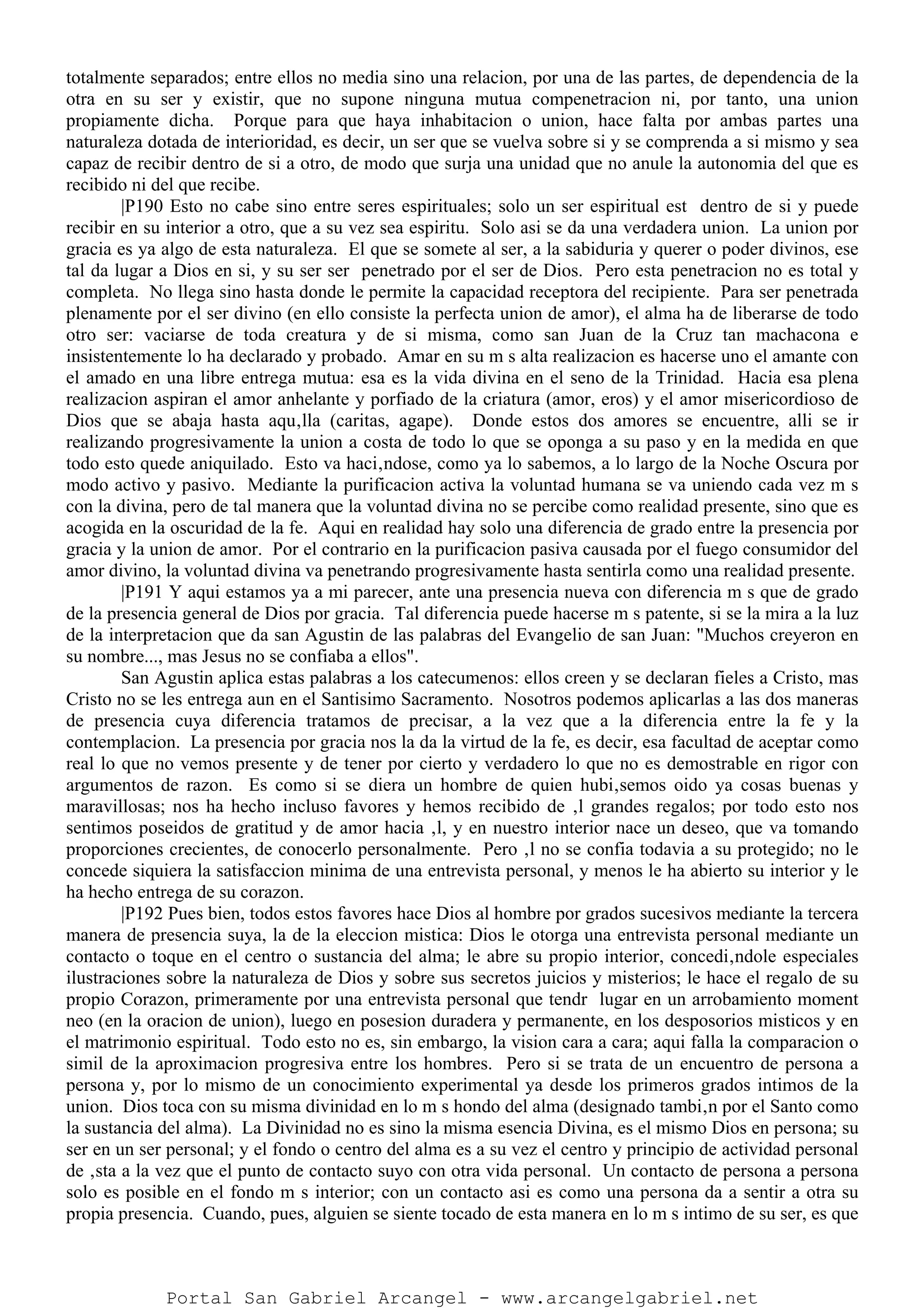 totalmente separados; entre ellos no media sino una relacion, por una de las partes, de dependencia de la
otra en su ser y existir, que no supone ninguna mutua compenetracion ni, por tanto, una union
propiamente dicha. Porque para que haya inhabitacion o union, hace falta por ambas partes una
naturaleza dotada de interioridad, es decir, un ser que se vuelva sobre si y se comprenda a si mismo y sea
capaz de recibir dentro de si a otro, de modo que surja una unidad que no anule la autonomia del que es
recibido ni del que recibe.
|P190 Esto no cabe sino entre seres espirituales; solo un ser espiritual est dentro de si y puede
recibir en su interior a otro, que a su vez sea espiritu. Solo asi se da una verdadera union. La union por
gracia es ya algo de esta naturaleza. El que se somete al ser, a la sabiduria y querer o poder divinos, ese
tal da lugar a Dios en si, y su ser ser penetrado por el ser de Dios. Pero esta penetracion no es total y
completa. No llega sino hasta donde le permite la capacidad receptora del recipiente. Para ser penetrada
plenamente por el ser divino (en ello consiste la perfecta union de amor), el alma ha de liberarse de todo
otro ser: vaciarse de toda creatura y de si misma, como san Juan de la Cruz tan machacona e
insistentemente lo ha declarado y probado. Amar en su m s alta realizacion es hacerse uno el amante con
el amado en una libre entrega mutua: esa es la vida divina en el seno de la Trinidad. Hacia esa plena
realizacion aspiran el amor anhelante y porfiado de la criatura (amor, eros) y el amor misericordioso de
Dios que se abaja hasta aqu‚lla (caritas, agape). Donde estos dos amores se encuentre, alli se ir
realizando progresivamente la union a costa de todo lo que se oponga a su paso y en la medida en que
todo esto quede aniquilado. Esto va haci‚ndose, como ya lo sabemos, a lo largo de la Noche Oscura por
modo activo y pasivo. Mediante la purificacion activa la voluntad humana se va uniendo cada vez m s
con la divina, pero de tal manera que la voluntad divina no se percibe como realidad presente, sino que es
acogida en la oscuridad de la fe. Aqui en realidad hay solo una diferencia de grado entre la presencia por
gracia y la union de amor. Por el contrario en la purificacion pasiva causada por el fuego consumidor del
amor divino, la voluntad divina va penetrando progresivamente hasta sentirla como una realidad presente.
|P191 Y aqui estamos ya a mi parecer, ante una presencia nueva con diferencia m s que de grado
de la presencia general de Dios por gracia. Tal diferencia puede hacerse m s patente, si se la mira a la luz
de la interpretacion que da san Agustin de las palabras del Evangelio de san Juan: "Muchos creyeron en
su nombre..., mas Jesus no se confiaba a ellos".
San Agustin aplica estas palabras a los catecumenos: ellos creen y se declaran fieles a Cristo, mas
Cristo no se les entrega aun en el Santisimo Sacramento. Nosotros podemos aplicarlas a las dos maneras
de presencia cuya diferencia tratamos de precisar, a la vez que a la diferencia entre la fe y la
contemplacion. La presencia por gracia nos la da la virtud de la fe, es decir, esa facultad de aceptar como
real lo que no vemos presente y de tener por cierto y verdadero lo que no es demostrable en rigor con
argumentos de razon. Es como si se diera un hombre de quien hubi‚semos oido ya cosas buenas y
maravillosas; nos ha hecho incluso favores y hemos recibido de ‚l grandes regalos; por todo esto nos
sentimos poseidos de gratitud y de amor hacia ‚l, y en nuestro interior nace un deseo, que va tomando
proporciones crecientes, de conocerlo personalmente. Pero ‚l no se confia todavia a su protegido; no le
concede siquiera la satisfaccion minima de una entrevista personal, y menos le ha abierto su interior y le
ha hecho entrega de su corazon.
|P192 Pues bien, todos estos favores hace Dios al hombre por grados sucesivos mediante la tercera
manera de presencia suya, la de la eleccion mistica: Dios le otorga una entrevista personal mediante un
contacto o toque en el centro o sustancia del alma; le abre su propio interior, concedi‚ndole especiales
ilustraciones sobre la naturaleza de Dios y sobre sus secretos juicios y misterios; le hace el regalo de su
propio Corazon, primeramente por una entrevista personal que tendr lugar en un arrobamiento moment
neo (en la oracion de union), luego en posesion duradera y permanente, en los desposorios misticos y en
el matrimonio espiritual. Todo esto no es, sin embargo, la vision cara a cara; aqui falla la comparacion o
simil de la aproximacion progresiva entre los hombres. Pero si se trata de un encuentro de persona a
persona y, por lo mismo de un conocimiento experimental ya desde los primeros grados intimos de la
union. Dios toca con su misma divinidad en lo m s hondo del alma (designado tambi‚n por el Santo como
la sustancia del alma). La Divinidad no es sino la misma esencia Divina, es el mismo Dios en persona; su
ser en un ser personal; y el fondo o centro del alma es a su vez el centro y principio de actividad personal
de ‚sta a la vez que el punto de contacto suyo con otra vida personal. Un contacto de persona a persona
solo es posible en el fondo m s interior; con un contacto asi es como una persona da a sentir a otra su
propia presencia. Cuando, pues, alguien se siente tocado de esta manera en lo m s intimo de su ser, es que
Portal San Gabriel Arcangel - www.arcangelgabriel.net
 
