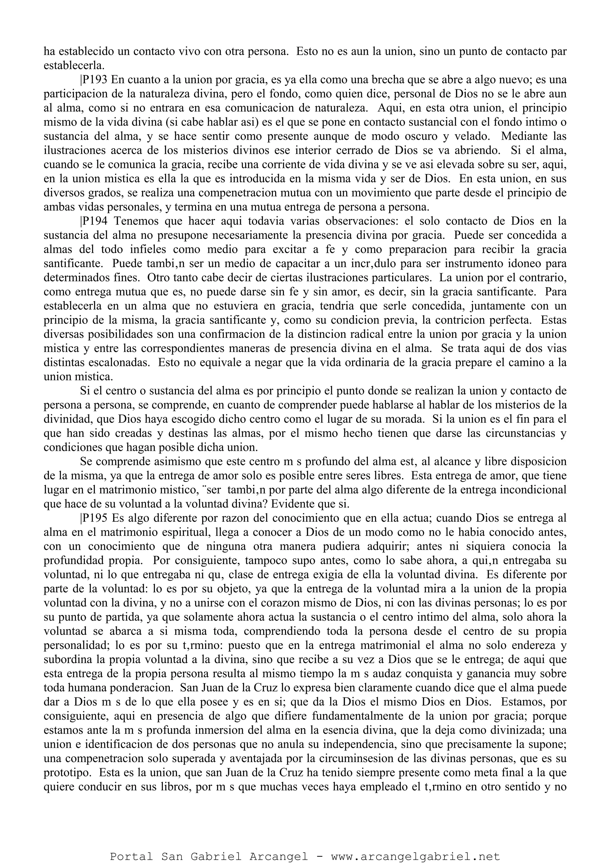 ha establecido un contacto vivo con otra persona. Esto no es aun la union, sino un punto de contacto par
establecerla.
|P193 En cuanto a la union por gracia, es ya ella como una brecha que se abre a algo nuevo; es una
participacion de la naturaleza divina, pero el fondo, como quien dice, personal de Dios no se le abre aun
al alma, como si no entrara en esa comunicacion de naturaleza. Aqui, en esta otra union, el principio
mismo de la vida divina (si cabe hablar asi) es el que se pone en contacto sustancial con el fondo intimo o
sustancia del alma, y se hace sentir como presente aunque de modo oscuro y velado. Mediante las
ilustraciones acerca de los misterios divinos ese interior cerrado de Dios se va abriendo. Si el alma,
cuando se le comunica la gracia, recibe una corriente de vida divina y se ve asi elevada sobre su ser, aqui,
en la union mistica es ella la que es introducida en la misma vida y ser de Dios. En esta union, en sus
diversos grados, se realiza una compenetracion mutua con un movimiento que parte desde el principio de
ambas vidas personales, y termina en una mutua entrega de persona a persona.
|P194 Tenemos que hacer aqui todavia varias observaciones: el solo contacto de Dios en la
sustancia del alma no presupone necesariamente la presencia divina por gracia. Puede ser concedida a
almas del todo infieles como medio para excitar a fe y como preparacion para recibir la gracia
santificante. Puede tambi‚n ser un medio de capacitar a un incr‚dulo para ser instrumento idoneo para
determinados fines. Otro tanto cabe decir de ciertas ilustraciones particulares. La union por el contrario,
como entrega mutua que es, no puede darse sin fe y sin amor, es decir, sin la gracia santificante. Para
establecerla en un alma que no estuviera en gracia, tendria que serle concedida, juntamente con un
principio de la misma, la gracia santificante y, como su condicion previa, la contricion perfecta. Estas
diversas posibilidades son una confirmacion de la distincion radical entre la union por gracia y la union
mistica y entre las correspondientes maneras de presencia divina en el alma. Se trata aqui de dos vias
distintas escalonadas. Esto no equivale a negar que la vida ordinaria de la gracia prepare el camino a la
union mistica.
Si el centro o sustancia del alma es por principio el punto donde se realizan la union y contacto de
persona a persona, se comprende, en cuanto de comprender puede hablarse al hablar de los misterios de la
divinidad, que Dios haya escogido dicho centro como el lugar de su morada. Si la union es el fin para el
que han sido creadas y destinas las almas, por el mismo hecho tienen que darse las circunstancias y
condiciones que hagan posible dicha union.
Se comprende asimismo que este centro m s profundo del alma est‚ al alcance y libre disposicion
de la misma, ya que la entrega de amor solo es posible entre seres libres. Esta entrega de amor, que tiene
lugar en el matrimonio mistico, ¨ser tambi‚n por parte del alma algo diferente de la entrega incondicional
que hace de su voluntad a la voluntad divina? Evidente que si.
|P195 Es algo diferente por razon del conocimiento que en ella actua; cuando Dios se entrega al
alma en el matrimonio espiritual, llega a conocer a Dios de un modo como no le habia conocido antes,
con un conocimiento que de ninguna otra manera pudiera adquirir; antes ni siquiera conocia la
profundidad propia. Por consiguiente, tampoco supo antes, como lo sabe ahora, a qui‚n entregaba su
voluntad, ni lo que entregaba ni qu‚ clase de entrega exigia de ella la voluntad divina. Es diferente por
parte de la voluntad: lo es por su objeto, ya que la entrega de la voluntad mira a la union de la propia
voluntad con la divina, y no a unirse con el corazon mismo de Dios, ni con las divinas personas; lo es por
su punto de partida, ya que solamente ahora actua la sustancia o el centro intimo del alma, solo ahora la
voluntad se abarca a si misma toda, comprendiendo toda la persona desde el centro de su propia
personalidad; lo es por su t‚rmino: puesto que en la entrega matrimonial el alma no solo endereza y
subordina la propia voluntad a la divina, sino que recibe a su vez a Dios que se le entrega; de aqui que
esta entrega de la propia persona resulta al mismo tiempo la m s audaz conquista y ganancia muy sobre
toda humana ponderacion. San Juan de la Cruz lo expresa bien claramente cuando dice que el alma puede
dar a Dios m s de lo que ella posee y es en si; que da la Dios el mismo Dios en Dios. Estamos, por
consiguiente, aqui en presencia de algo que difiere fundamentalmente de la union por gracia; porque
estamos ante la m s profunda inmersion del alma en la esencia divina, que la deja como divinizada; una
union e identificacion de dos personas que no anula su independencia, sino que precisamente la supone;
una compenetracion solo superada y aventajada por la circuminsesion de las divinas personas, que es su
prototipo. Esta es la union, que san Juan de la Cruz ha tenido siempre presente como meta final a la que
quiere conducir en sus libros, por m s que muchas veces haya empleado el t‚rmino en otro sentido y no
Portal San Gabriel Arcangel - www.arcangelgabriel.net
 