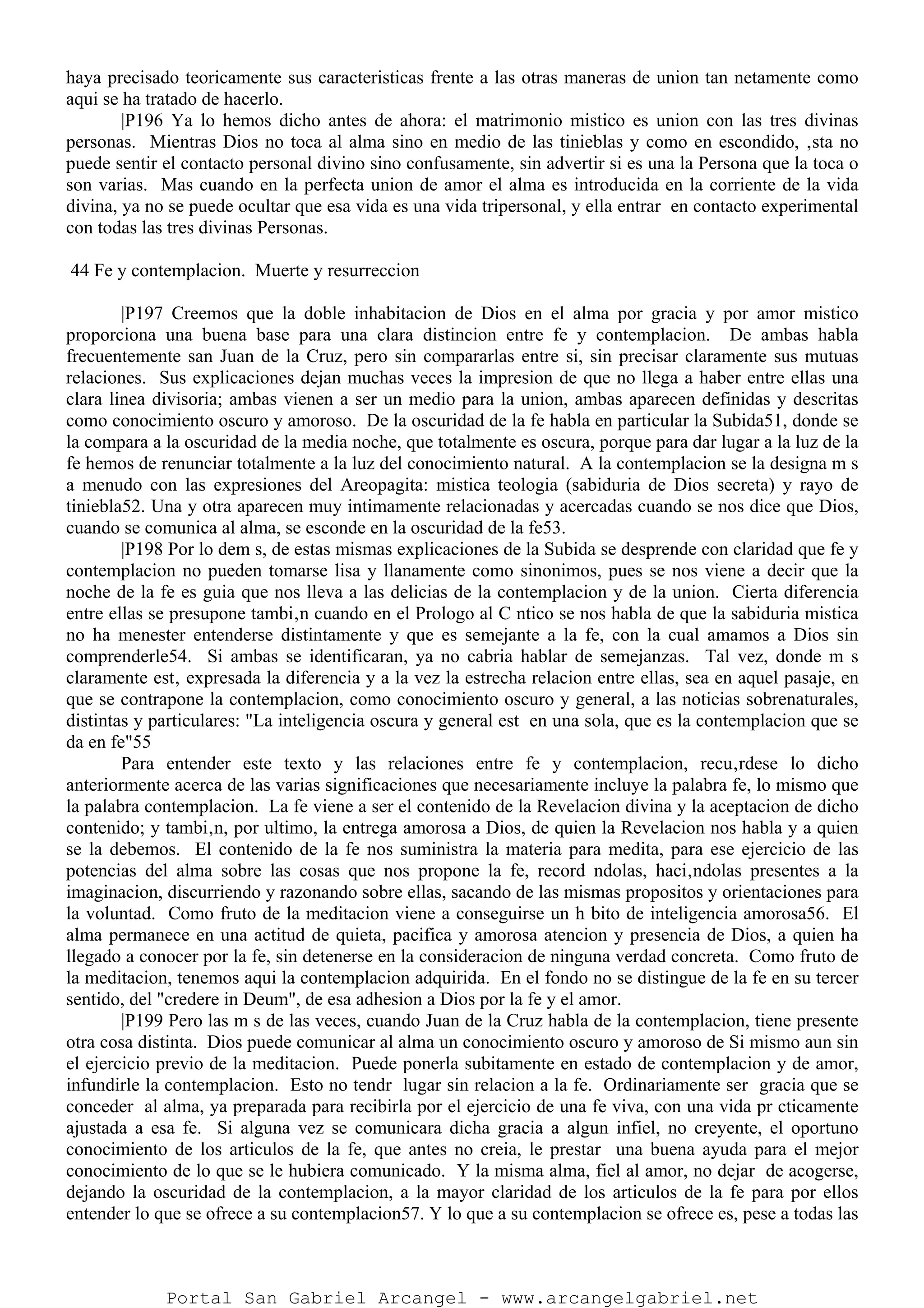 haya precisado teoricamente sus caracteristicas frente a las otras maneras de union tan netamente como
aqui se ha tratado de hacerlo.
|P196 Ya lo hemos dicho antes de ahora: el matrimonio mistico es union con las tres divinas
personas. Mientras Dios no toca al alma sino en medio de las tinieblas y como en escondido, ‚sta no
puede sentir el contacto personal divino sino confusamente, sin advertir si es una la Persona que la toca o
son varias. Mas cuando en la perfecta union de amor el alma es introducida en la corriente de la vida
divina, ya no se puede ocultar que esa vida es una vida tripersonal, y ella entrar en contacto experimental
con todas las tres divinas Personas.
44 Fe y contemplacion. Muerte y resurreccion
|P197 Creemos que la doble inhabitacion de Dios en el alma por gracia y por amor mistico
proporciona una buena base para una clara distincion entre fe y contemplacion. De ambas habla
frecuentemente san Juan de la Cruz, pero sin compararlas entre si, sin precisar claramente sus mutuas
relaciones. Sus explicaciones dejan muchas veces la impresion de que no llega a haber entre ellas una
clara linea divisoria; ambas vienen a ser un medio para la union, ambas aparecen definidas y descritas
como conocimiento oscuro y amoroso. De la oscuridad de la fe habla en particular la Subida51, donde se
la compara a la oscuridad de la media noche, que totalmente es oscura, porque para dar lugar a la luz de la
fe hemos de renunciar totalmente a la luz del conocimiento natural. A la contemplacion se la designa m s
a menudo con las expresiones del Areopagita: mistica teologia (sabiduria de Dios secreta) y rayo de
tiniebla52. Una y otra aparecen muy intimamente relacionadas y acercadas cuando se nos dice que Dios,
cuando se comunica al alma, se esconde en la oscuridad de la fe53.
|P198 Por lo dem s, de estas mismas explicaciones de la Subida se desprende con claridad que fe y
contemplacion no pueden tomarse lisa y llanamente como sinonimos, pues se nos viene a decir que la
noche de la fe es guia que nos lleva a las delicias de la contemplacion y de la union. Cierta diferencia
entre ellas se presupone tambi‚n cuando en el Prologo al C ntico se nos habla de que la sabiduria mistica
no ha menester entenderse distintamente y que es semejante a la fe, con la cual amamos a Dios sin
comprenderle54. Si ambas se identificaran, ya no cabria hablar de semejanzas. Tal vez, donde m s
claramente est‚ expresada la diferencia y a la vez la estrecha relacion entre ellas, sea en aquel pasaje, en
que se contrapone la contemplacion, como conocimiento oscuro y general, a las noticias sobrenaturales,
distintas y particulares: "La inteligencia oscura y general est en una sola, que es la contemplacion que se
da en fe"55
Para entender este texto y las relaciones entre fe y contemplacion, recu‚rdese lo dicho
anteriormente acerca de las varias significaciones que necesariamente incluye la palabra fe, lo mismo que
la palabra contemplacion. La fe viene a ser el contenido de la Revelacion divina y la aceptacion de dicho
contenido; y tambi‚n, por ultimo, la entrega amorosa a Dios, de quien la Revelacion nos habla y a quien
se la debemos. El contenido de la fe nos suministra la materia para medita, para ese ejercicio de las
potencias del alma sobre las cosas que nos propone la fe, record ndolas, haci‚ndolas presentes a la
imaginacion, discurriendo y razonando sobre ellas, sacando de las mismas propositos y orientaciones para
la voluntad. Como fruto de la meditacion viene a conseguirse un h bito de inteligencia amorosa56. El
alma permanece en una actitud de quieta, pacifica y amorosa atencion y presencia de Dios, a quien ha
llegado a conocer por la fe, sin detenerse en la consideracion de ninguna verdad concreta. Como fruto de
la meditacion, tenemos aqui la contemplacion adquirida. En el fondo no se distingue de la fe en su tercer
sentido, del "credere in Deum", de esa adhesion a Dios por la fe y el amor.
|P199 Pero las m s de las veces, cuando Juan de la Cruz habla de la contemplacion, tiene presente
otra cosa distinta. Dios puede comunicar al alma un conocimiento oscuro y amoroso de Si mismo aun sin
el ejercicio previo de la meditacion. Puede ponerla subitamente en estado de contemplacion y de amor,
infundirle la contemplacion. Esto no tendr lugar sin relacion a la fe. Ordinariamente ser gracia que se
conceder al alma, ya preparada para recibirla por el ejercicio de una fe viva, con una vida pr cticamente
ajustada a esa fe. Si alguna vez se comunicara dicha gracia a algun infiel, no creyente, el oportuno
conocimiento de los articulos de la fe, que antes no creia, le prestar una buena ayuda para el mejor
conocimiento de lo que se le hubiera comunicado. Y la misma alma, fiel al amor, no dejar de acogerse,
dejando la oscuridad de la contemplacion, a la mayor claridad de los articulos de la fe para por ellos
entender lo que se ofrece a su contemplacion57. Y lo que a su contemplacion se ofrece es, pese a todas las
Portal San Gabriel Arcangel - www.arcangelgabriel.net
 