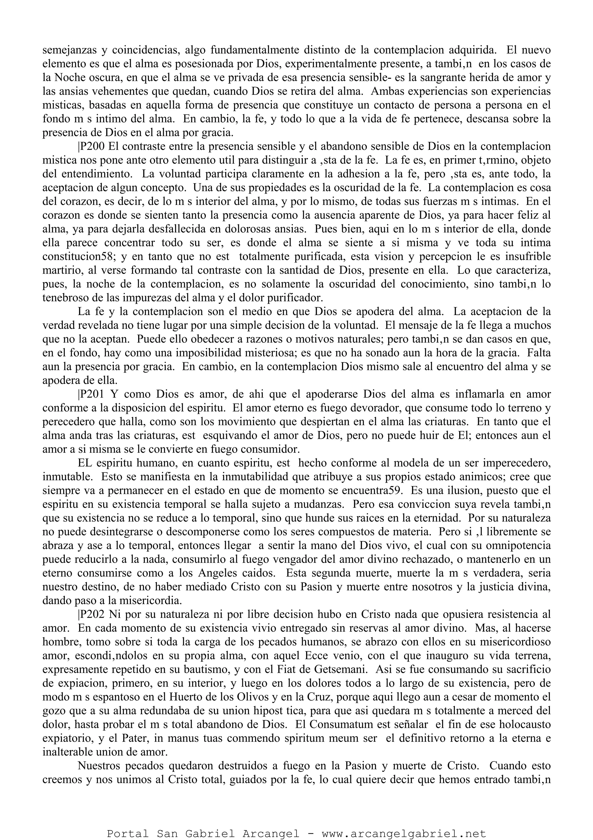 semejanzas y coincidencias, algo fundamentalmente distinto de la contemplacion adquirida. El nuevo
elemento es que el alma es posesionada por Dios, experimentalmente presente, a tambi‚n en los casos de
la Noche oscura, en que el alma se ve privada de esa presencia sensible- es la sangrante herida de amor y
las ansias vehementes que quedan, cuando Dios se retira del alma. Ambas experiencias son experiencias
misticas, basadas en aquella forma de presencia que constituye un contacto de persona a persona en el
fondo m s intimo del alma. En cambio, la fe, y todo lo que a la vida de fe pertenece, descansa sobre la
presencia de Dios en el alma por gracia.
|P200 El contraste entre la presencia sensible y el abandono sensible de Dios en la contemplacion
mistica nos pone ante otro elemento util para distinguir a ‚sta de la fe. La fe es, en primer t‚rmino, objeto
del entendimiento. La voluntad participa claramente en la adhesion a la fe, pero ‚sta es, ante todo, la
aceptacion de algun concepto. Una de sus propiedades es la oscuridad de la fe. La contemplacion es cosa
del corazon, es decir, de lo m s interior del alma, y por lo mismo, de todas sus fuerzas m s intimas. En el
corazon es donde se sienten tanto la presencia como la ausencia aparente de Dios, ya para hacer feliz al
alma, ya para dejarla desfallecida en dolorosas ansias. Pues bien, aqui en lo m s interior de ella, donde
ella parece concentrar todo su ser, es donde el alma se siente a si misma y ve toda su intima
constitucion58; y en tanto que no est totalmente purificada, esta vision y percepcion le es insufrible
martirio, al verse formando tal contraste con la santidad de Dios, presente en ella. Lo que caracteriza,
pues, la noche de la contemplacion, es no solamente la oscuridad del conocimiento, sino tambi‚n lo
tenebroso de las impurezas del alma y el dolor purificador.
La fe y la contemplacion son el medio en que Dios se apodera del alma. La aceptacion de la
verdad revelada no tiene lugar por una simple decision de la voluntad. El mensaje de la fe llega a muchos
que no la aceptan. Puede ello obedecer a razones o motivos naturales; pero tambi‚n se dan casos en que,
en el fondo, hay como una imposibilidad misteriosa; es que no ha sonado aun la hora de la gracia. Falta
aun la presencia por gracia. En cambio, en la contemplacion Dios mismo sale al encuentro del alma y se
apodera de ella.
|P201 Y como Dios es amor, de ahi que el apoderarse Dios del alma es inflamarla en amor
conforme a la disposicion del espiritu. El amor eterno es fuego devorador, que consume todo lo terreno y
perecedero que halla, como son los movimiento que despiertan en el alma las criaturas. En tanto que el
alma anda tras las criaturas, est esquivando el amor de Dios, pero no puede huir de El; entonces aun el
amor a si misma se le convierte en fuego consumidor.
EL espiritu humano, en cuanto espiritu, est hecho conforme al modela de un ser imperecedero,
inmutable. Esto se manifiesta en la inmutabilidad que atribuye a sus propios estado animicos; cree que
siempre va a permanecer en el estado en que de momento se encuentra59. Es una ilusion, puesto que el
espiritu en su existencia temporal se halla sujeto a mudanzas. Pero esa conviccion suya revela tambi‚n
que su existencia no se reduce a lo temporal, sino que hunde sus raices en la eternidad. Por su naturaleza
no puede desintegrarse o descomponerse como los seres compuestos de materia. Pero si ‚l libremente se
abraza y ase a lo temporal, entonces llegar a sentir la mano del Dios vivo, el cual con su omnipotencia
puede reducirlo a la nada, consumirlo al fuego vengador del amor divino rechazado, o mantenerlo en un
eterno consumirse como a los Angeles caidos. Esta segunda muerte, muerte la m s verdadera, seria
nuestro destino, de no haber mediado Cristo con su Pasion y muerte entre nosotros y la justicia divina,
dando paso a la misericordia.
|P202 Ni por su naturaleza ni por libre decision hubo en Cristo nada que opusiera resistencia al
amor. En cada momento de su existencia vivio entregado sin reservas al amor divino. Mas, al hacerse
hombre, tomo sobre si toda la carga de los pecados humanos, se abrazo con ellos en su misericordioso
amor, escondi‚ndolos en su propia alma, con aquel Ecce venio, con el que inauguro su vida terrena,
expresamente repetido en su bautismo, y con el Fiat de Getsemani. Asi se fue consumando su sacrificio
de expiacion, primero, en su interior, y luego en los dolores todos a lo largo de su existencia, pero de
modo m s espantoso en el Huerto de los Olivos y en la Cruz, porque aqui llego aun a cesar de momento el
gozo que a su alma redundaba de su union hipost tica, para que asi quedara m s totalmente a merced del
dolor, hasta probar el m s total abandono de Dios. El Consumatum est señalar el fin de ese holocausto
expiatorio, y el Pater, in manus tuas commendo spiritum meum ser el definitivo retorno a la eterna e
inalterable union de amor.
Nuestros pecados quedaron destruidos a fuego en la Pasion y muerte de Cristo. Cuando esto
creemos y nos unimos al Cristo total, guiados por la fe, lo cual quiere decir que hemos entrado tambi‚n
Portal San Gabriel Arcangel - www.arcangelgabriel.net
 