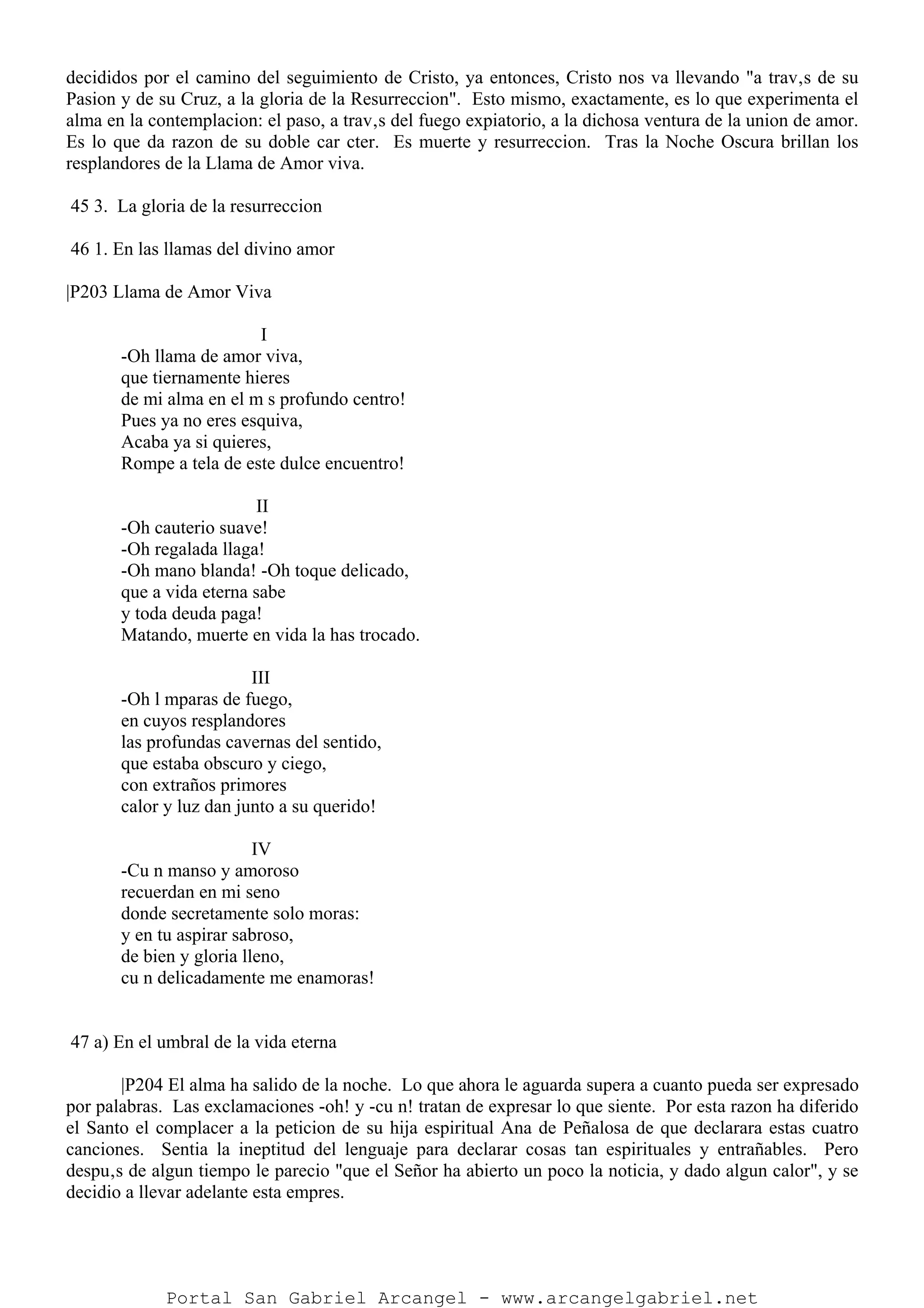 decididos por el camino del seguimiento de Cristo, ya entonces, Cristo nos va llevando "a trav‚s de su
Pasion y de su Cruz, a la gloria de la Resurreccion". Esto mismo, exactamente, es lo que experimenta el
alma en la contemplacion: el paso, a trav‚s del fuego expiatorio, a la dichosa ventura de la union de amor.
Es lo que da razon de su doble car cter. Es muerte y resurreccion. Tras la Noche Oscura brillan los
resplandores de la Llama de Amor viva.
45 3. La gloria de la resurreccion
46 1. En las llamas del divino amor
|P203 Llama de Amor Viva
I
-Oh llama de amor viva,
que tiernamente hieres
de mi alma en el m s profundo centro!
Pues ya no eres esquiva,
Acaba ya si quieres,
Rompe a tela de este dulce encuentro!
II
-Oh cauterio suave!
-Oh regalada llaga!
-Oh mano blanda! -Oh toque delicado,
que a vida eterna sabe
y toda deuda paga!
Matando, muerte en vida la has trocado.
III
-Oh l mparas de fuego,
en cuyos resplandores
las profundas cavernas del sentido,
que estaba obscuro y ciego,
con extraños primores
calor y luz dan junto a su querido!
IV
-Cu n manso y amoroso
recuerdan en mi seno
donde secretamente solo moras:
y en tu aspirar sabroso,
de bien y gloria lleno,
cu n delicadamente me enamoras!
47 a) En el umbral de la vida eterna
|P204 El alma ha salido de la noche. Lo que ahora le aguarda supera a cuanto pueda ser expresado
por palabras. Las exclamaciones -oh! y -cu n! tratan de expresar lo que siente. Por esta razon ha diferido
el Santo el complacer a la peticion de su hija espiritual Ana de Peñalosa de que declarara estas cuatro
canciones. Sentia la ineptitud del lenguaje para declarar cosas tan espirituales y entrañables. Pero
despu‚s de algun tiempo le parecio "que el Señor ha abierto un poco la noticia, y dado algun calor", y se
decidio a llevar adelante esta empres.
Portal San Gabriel Arcangel - www.arcangelgabriel.net
 