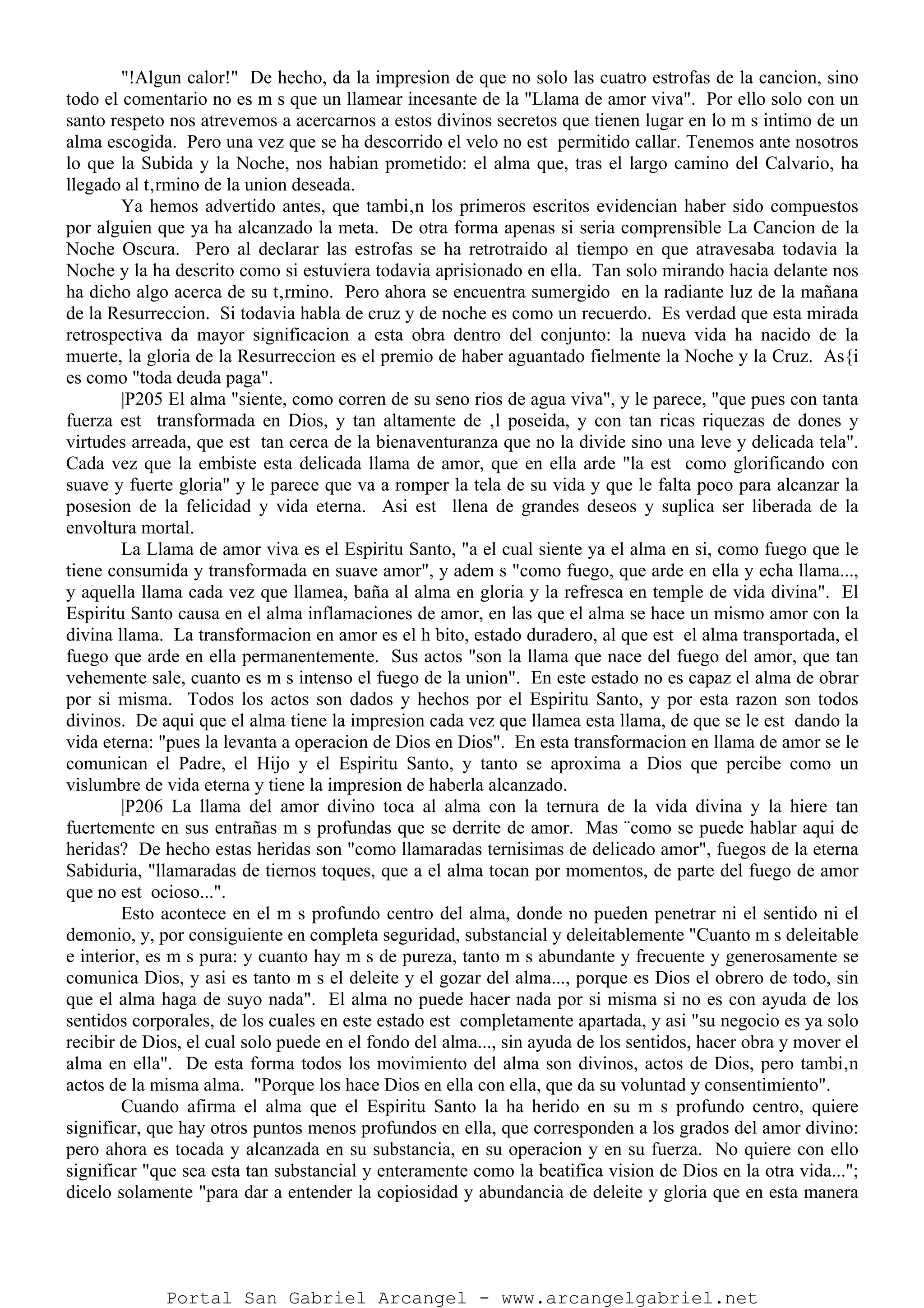 "!Algun calor!" De hecho, da la impresion de que no solo las cuatro estrofas de la cancion, sino
todo el comentario no es m s que un llamear incesante de la "Llama de amor viva". Por ello solo con un
santo respeto nos atrevemos a acercarnos a estos divinos secretos que tienen lugar en lo m s intimo de un
alma escogida. Pero una vez que se ha descorrido el velo no est permitido callar. Tenemos ante nosotros
lo que la Subida y la Noche, nos habian prometido: el alma que, tras el largo camino del Calvario, ha
llegado al t‚rmino de la union deseada.
Ya hemos advertido antes, que tambi‚n los primeros escritos evidencian haber sido compuestos
por alguien que ya ha alcanzado la meta. De otra forma apenas si seria comprensible La Cancion de la
Noche Oscura. Pero al declarar las estrofas se ha retrotraido al tiempo en que atravesaba todavia la
Noche y la ha descrito como si estuviera todavia aprisionado en ella. Tan solo mirando hacia delante nos
ha dicho algo acerca de su t‚rmino. Pero ahora se encuentra sumergido en la radiante luz de la mañana
de la Resurreccion. Si todavia habla de cruz y de noche es como un recuerdo. Es verdad que esta mirada
retrospectiva da mayor significacion a esta obra dentro del conjunto: la nueva vida ha nacido de la
muerte, la gloria de la Resurreccion es el premio de haber aguantado fielmente la Noche y la Cruz. As{i
es como "toda deuda paga".
|P205 El alma "siente, como corren de su seno rios de agua viva", y le parece, "que pues con tanta
fuerza est transformada en Dios, y tan altamente de ‚l poseida, y con tan ricas riquezas de dones y
virtudes arreada, que est tan cerca de la bienaventuranza que no la divide sino una leve y delicada tela".
Cada vez que la embiste esta delicada llama de amor, que en ella arde "la est como glorificando con
suave y fuerte gloria" y le parece que va a romper la tela de su vida y que le falta poco para alcanzar la
posesion de la felicidad y vida eterna. Asi est llena de grandes deseos y suplica ser liberada de la
envoltura mortal.
La Llama de amor viva es el Espiritu Santo, "a el cual siente ya el alma en si, como fuego que le
tiene consumida y transformada en suave amor", y adem s "como fuego, que arde en ella y echa llama...,
y aquella llama cada vez que llamea, baña al alma en gloria y la refresca en temple de vida divina". El
Espiritu Santo causa en el alma inflamaciones de amor, en las que el alma se hace un mismo amor con la
divina llama. La transformacion en amor es el h bito, estado duradero, al que est el alma transportada, el
fuego que arde en ella permanentemente. Sus actos "son la llama que nace del fuego del amor, que tan
vehemente sale, cuanto es m s intenso el fuego de la union". En este estado no es capaz el alma de obrar
por si misma. Todos los actos son dados y hechos por el Espiritu Santo, y por esta razon son todos
divinos. De aqui que el alma tiene la impresion cada vez que llamea esta llama, de que se le est dando la
vida eterna: "pues la levanta a operacion de Dios en Dios". En esta transformacion en llama de amor se le
comunican el Padre, el Hijo y el Espiritu Santo, y tanto se aproxima a Dios que percibe como un
vislumbre de vida eterna y tiene la impresion de haberla alcanzado.
|P206 La llama del amor divino toca al alma con la ternura de la vida divina y la hiere tan
fuertemente en sus entrañas m s profundas que se derrite de amor. Mas ¨como se puede hablar aqui de
heridas? De hecho estas heridas son "como llamaradas ternisimas de delicado amor", fuegos de la eterna
Sabiduria, "llamaradas de tiernos toques, que a el alma tocan por momentos, de parte del fuego de amor
que no est ocioso...".
Esto acontece en el m s profundo centro del alma, donde no pueden penetrar ni el sentido ni el
demonio, y, por consiguiente en completa seguridad, substancial y deleitablemente "Cuanto m s deleitable
e interior, es m s pura: y cuanto hay m s de pureza, tanto m s abundante y frecuente y generosamente se
comunica Dios, y asi es tanto m s el deleite y el gozar del alma..., porque es Dios el obrero de todo, sin
que el alma haga de suyo nada". El alma no puede hacer nada por si misma si no es con ayuda de los
sentidos corporales, de los cuales en este estado est completamente apartada, y asi "su negocio es ya solo
recibir de Dios, el cual solo puede en el fondo del alma..., sin ayuda de los sentidos, hacer obra y mover el
alma en ella". De esta forma todos los movimiento del alma son divinos, actos de Dios, pero tambi‚n
actos de la misma alma. "Porque los hace Dios en ella con ella, que da su voluntad y consentimiento".
Cuando afirma el alma que el Espiritu Santo la ha herido en su m s profundo centro, quiere
significar, que hay otros puntos menos profundos en ella, que corresponden a los grados del amor divino:
pero ahora es tocada y alcanzada en su substancia, en su operacion y en su fuerza. No quiere con ello
significar "que sea esta tan substancial y enteramente como la beatifica vision de Dios en la otra vida...";
dicelo solamente "para dar a entender la copiosidad y abundancia de deleite y gloria que en esta manera
Portal San Gabriel Arcangel - www.arcangelgabriel.net
 