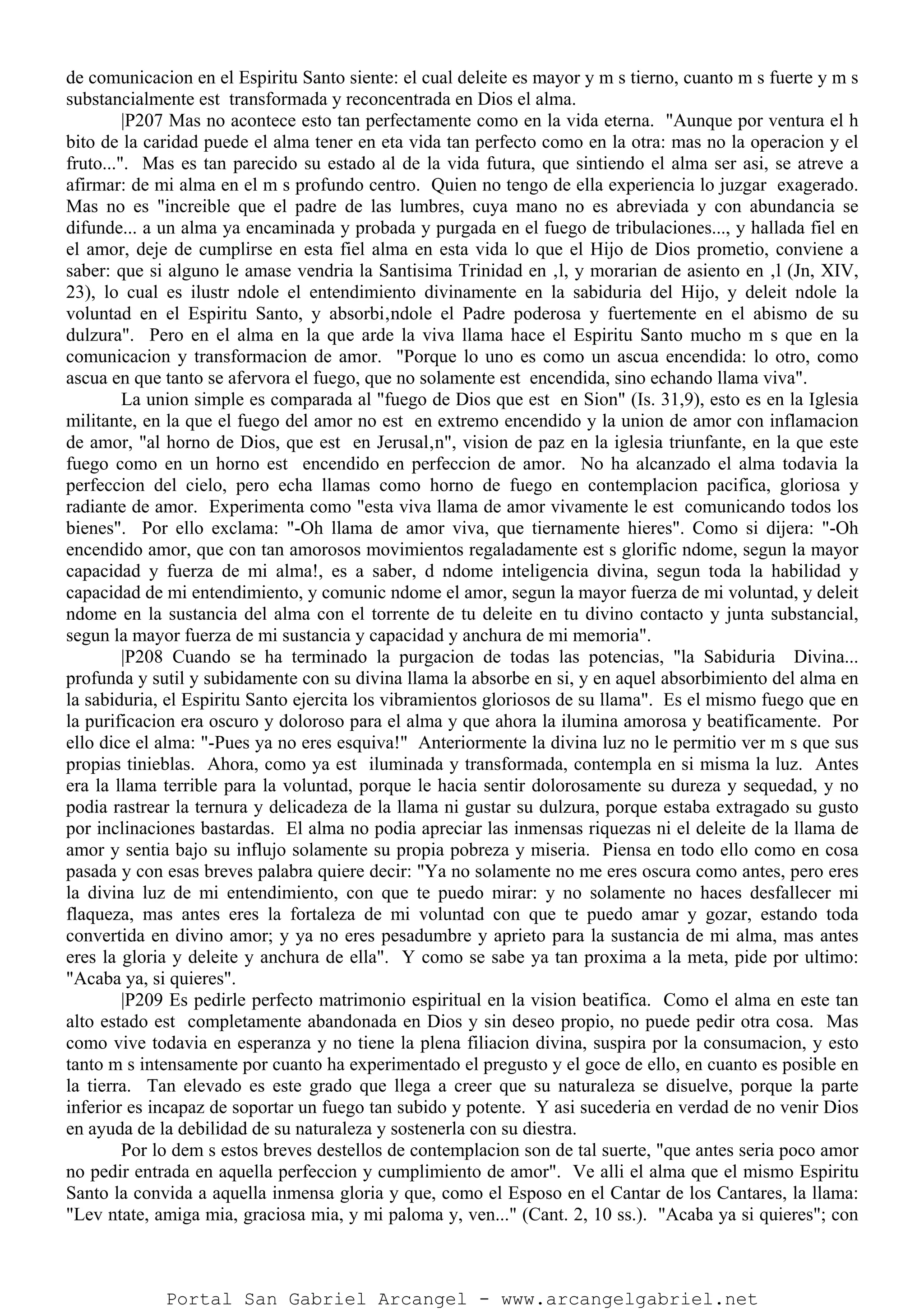 de comunicacion en el Espiritu Santo siente: el cual deleite es mayor y m s tierno, cuanto m s fuerte y m s
substancialmente est transformada y reconcentrada en Dios el alma.
|P207 Mas no acontece esto tan perfectamente como en la vida eterna. "Aunque por ventura el h
bito de la caridad puede el alma tener en eta vida tan perfecto como en la otra: mas no la operacion y el
fruto...". Mas es tan parecido su estado al de la vida futura, que sintiendo el alma ser asi, se atreve a
afirmar: de mi alma en el m s profundo centro. Quien no tengo de ella experiencia lo juzgar exagerado.
Mas no es "increible que el padre de las lumbres, cuya mano no es abreviada y con abundancia se
difunde... a un alma ya encaminada y probada y purgada en el fuego de tribulaciones..., y hallada fiel en
el amor, deje de cumplirse en esta fiel alma en esta vida lo que el Hijo de Dios prometio, conviene a
saber: que si alguno le amase vendria la Santisima Trinidad en ‚l, y morarian de asiento en ‚l (Jn, XIV,
23), lo cual es ilustr ndole el entendimiento divinamente en la sabiduria del Hijo, y deleit ndole la
voluntad en el Espiritu Santo, y absorbi‚ndole el Padre poderosa y fuertemente en el abismo de su
dulzura". Pero en el alma en la que arde la viva llama hace el Espiritu Santo mucho m s que en la
comunicacion y transformacion de amor. "Porque lo uno es como un ascua encendida: lo otro, como
ascua en que tanto se afervora el fuego, que no solamente est encendida, sino echando llama viva".
La union simple es comparada al "fuego de Dios que est en Sion" (Is. 31,9), esto es en la Iglesia
militante, en la que el fuego del amor no est en extremo encendido y la union de amor con inflamacion
de amor, "al horno de Dios, que est en Jerusal‚n", vision de paz en la iglesia triunfante, en la que este
fuego como en un horno est encendido en perfeccion de amor. No ha alcanzado el alma todavia la
perfeccion del cielo, pero echa llamas como horno de fuego en contemplacion pacifica, gloriosa y
radiante de amor. Experimenta como "esta viva llama de amor vivamente le est comunicando todos los
bienes". Por ello exclama: "-Oh llama de amor viva, que tiernamente hieres". Como si dijera: "-Oh
encendido amor, que con tan amorosos movimientos regaladamente est s glorific ndome, segun la mayor
capacidad y fuerza de mi alma!, es a saber, d ndome inteligencia divina, segun toda la habilidad y
capacidad de mi entendimiento, y comunic ndome el amor, segun la mayor fuerza de mi voluntad, y deleit
ndome en la sustancia del alma con el torrente de tu deleite en tu divino contacto y junta substancial,
segun la mayor fuerza de mi sustancia y capacidad y anchura de mi memoria".
|P208 Cuando se ha terminado la purgacion de todas las potencias, "la Sabiduria Divina...
profunda y sutil y subidamente con su divina llama la absorbe en si, y en aquel absorbimiento del alma en
la sabiduria, el Espiritu Santo ejercita los vibramientos gloriosos de su llama". Es el mismo fuego que en
la purificacion era oscuro y doloroso para el alma y que ahora la ilumina amorosa y beatificamente. Por
ello dice el alma: "-Pues ya no eres esquiva!" Anteriormente la divina luz no le permitio ver m s que sus
propias tinieblas. Ahora, como ya est iluminada y transformada, contempla en si misma la luz. Antes
era la llama terrible para la voluntad, porque le hacia sentir dolorosamente su dureza y sequedad, y no
podia rastrear la ternura y delicadeza de la llama ni gustar su dulzura, porque estaba extragado su gusto
por inclinaciones bastardas. El alma no podia apreciar las inmensas riquezas ni el deleite de la llama de
amor y sentia bajo su influjo solamente su propia pobreza y miseria. Piensa en todo ello como en cosa
pasada y con esas breves palabra quiere decir: "Ya no solamente no me eres oscura como antes, pero eres
la divina luz de mi entendimiento, con que te puedo mirar: y no solamente no haces desfallecer mi
flaqueza, mas antes eres la fortaleza de mi voluntad con que te puedo amar y gozar, estando toda
convertida en divino amor; y ya no eres pesadumbre y aprieto para la sustancia de mi alma, mas antes
eres la gloria y deleite y anchura de ella". Y como se sabe ya tan proxima a la meta, pide por ultimo:
"Acaba ya, si quieres".
|P209 Es pedirle perfecto matrimonio espiritual en la vision beatifica. Como el alma en este tan
alto estado est completamente abandonada en Dios y sin deseo propio, no puede pedir otra cosa. Mas
como vive todavia en esperanza y no tiene la plena filiacion divina, suspira por la consumacion, y esto
tanto m s intensamente por cuanto ha experimentado el pregusto y el goce de ello, en cuanto es posible en
la tierra. Tan elevado es este grado que llega a creer que su naturaleza se disuelve, porque la parte
inferior es incapaz de soportar un fuego tan subido y potente. Y asi sucederia en verdad de no venir Dios
en ayuda de la debilidad de su naturaleza y sostenerla con su diestra.
Por lo dem s estos breves destellos de contemplacion son de tal suerte, "que antes seria poco amor
no pedir entrada en aquella perfeccion y cumplimiento de amor". Ve alli el alma que el mismo Espiritu
Santo la convida a aquella inmensa gloria y que, como el Esposo en el Cantar de los Cantares, la llama:
"Lev ntate, amiga mia, graciosa mia, y mi paloma y, ven..." (Cant. 2, 10 ss.). "Acaba ya si quieres"; con
Portal San Gabriel Arcangel - www.arcangelgabriel.net
 