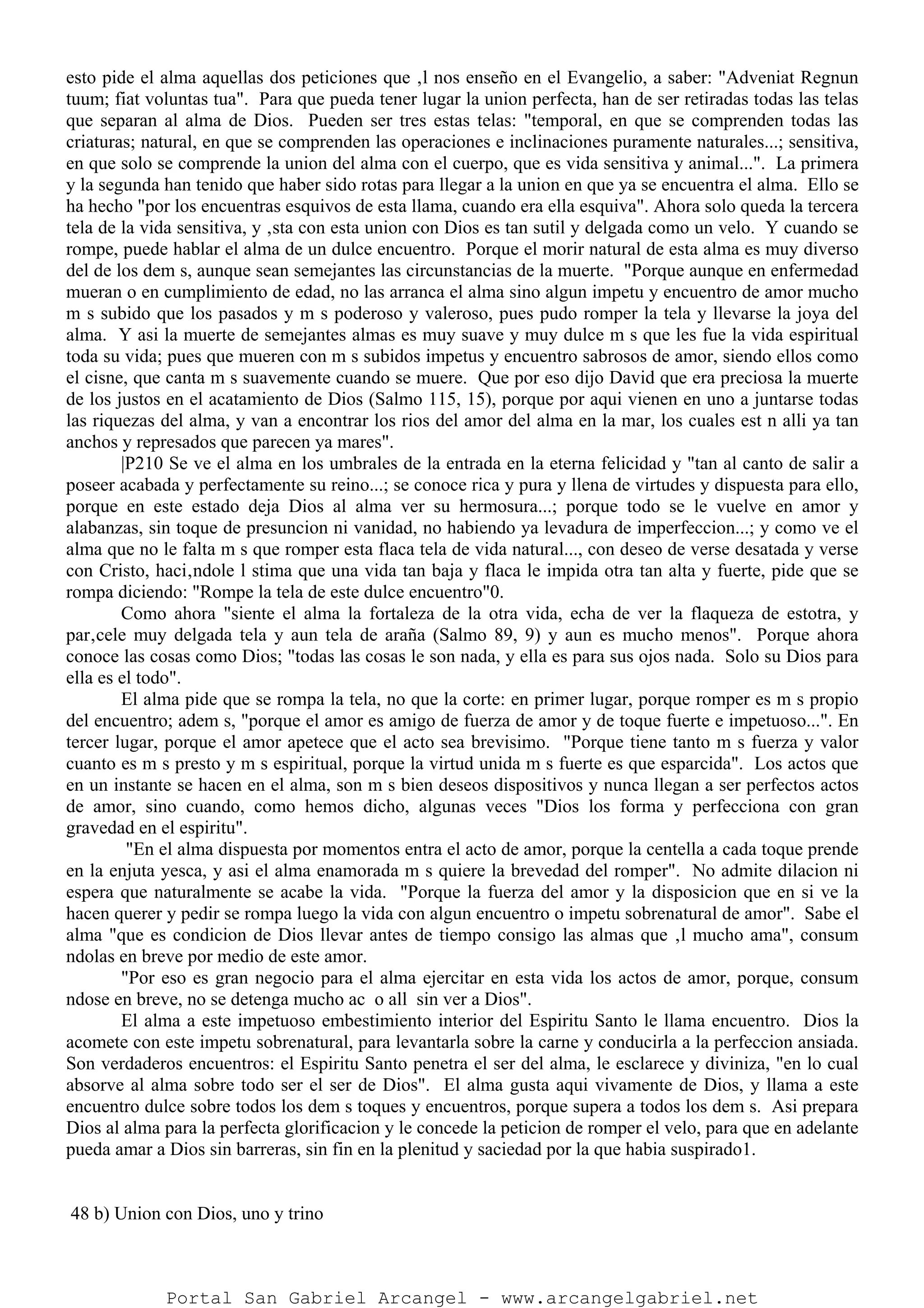 esto pide el alma aquellas dos peticiones que ‚l nos enseño en el Evangelio, a saber: "Adveniat Regnun
tuum; fiat voluntas tua". Para que pueda tener lugar la union perfecta, han de ser retiradas todas las telas
que separan al alma de Dios. Pueden ser tres estas telas: "temporal, en que se comprenden todas las
criaturas; natural, en que se comprenden las operaciones e inclinaciones puramente naturales...; sensitiva,
en que solo se comprende la union del alma con el cuerpo, que es vida sensitiva y animal...". La primera
y la segunda han tenido que haber sido rotas para llegar a la union en que ya se encuentra el alma. Ello se
ha hecho "por los encuentras esquivos de esta llama, cuando era ella esquiva". Ahora solo queda la tercera
tela de la vida sensitiva, y ‚sta con esta union con Dios es tan sutil y delgada como un velo. Y cuando se
rompe, puede hablar el alma de un dulce encuentro. Porque el morir natural de esta alma es muy diverso
del de los dem s, aunque sean semejantes las circunstancias de la muerte. "Porque aunque en enfermedad
mueran o en cumplimiento de edad, no las arranca el alma sino algun impetu y encuentro de amor mucho
m s subido que los pasados y m s poderoso y valeroso, pues pudo romper la tela y llevarse la joya del
alma. Y asi la muerte de semejantes almas es muy suave y muy dulce m s que les fue la vida espiritual
toda su vida; pues que mueren con m s subidos impetus y encuentro sabrosos de amor, siendo ellos como
el cisne, que canta m s suavemente cuando se muere. Que por eso dijo David que era preciosa la muerte
de los justos en el acatamiento de Dios (Salmo 115, 15), porque por aqui vienen en uno a juntarse todas
las riquezas del alma, y van a encontrar los rios del amor del alma en la mar, los cuales est n alli ya tan
anchos y represados que parecen ya mares".
|P210 Se ve el alma en los umbrales de la entrada en la eterna felicidad y "tan al canto de salir a
poseer acabada y perfectamente su reino...; se conoce rica y pura y llena de virtudes y dispuesta para ello,
porque en este estado deja Dios al alma ver su hermosura...; porque todo se le vuelve en amor y
alabanzas, sin toque de presuncion ni vanidad, no habiendo ya levadura de imperfeccion...; y como ve el
alma que no le falta m s que romper esta flaca tela de vida natural..., con deseo de verse desatada y verse
con Cristo, haci‚ndole l stima que una vida tan baja y flaca le impida otra tan alta y fuerte, pide que se
rompa diciendo: "Rompe la tela de este dulce encuentro"0.
Como ahora "siente el alma la fortaleza de la otra vida, echa de ver la flaqueza de estotra, y
par‚cele muy delgada tela y aun tela de araña (Salmo 89, 9) y aun es mucho menos". Porque ahora
conoce las cosas como Dios; "todas las cosas le son nada, y ella es para sus ojos nada. Solo su Dios para
ella es el todo".
El alma pide que se rompa la tela, no que la corte: en primer lugar, porque romper es m s propio
del encuentro; adem s, "porque el amor es amigo de fuerza de amor y de toque fuerte e impetuoso...". En
tercer lugar, porque el amor apetece que el acto sea brevisimo. "Porque tiene tanto m s fuerza y valor
cuanto es m s presto y m s espiritual, porque la virtud unida m s fuerte es que esparcida". Los actos que
en un instante se hacen en el alma, son m s bien deseos dispositivos y nunca llegan a ser perfectos actos
de amor, sino cuando, como hemos dicho, algunas veces "Dios los forma y perfecciona con gran
gravedad en el espiritu".
"En el alma dispuesta por momentos entra el acto de amor, porque la centella a cada toque prende
en la enjuta yesca, y asi el alma enamorada m s quiere la brevedad del romper". No admite dilacion ni
espera que naturalmente se acabe la vida. "Porque la fuerza del amor y la disposicion que en si ve la
hacen querer y pedir se rompa luego la vida con algun encuentro o impetu sobrenatural de amor". Sabe el
alma "que es condicion de Dios llevar antes de tiempo consigo las almas que ‚l mucho ama", consum
ndolas en breve por medio de este amor.
"Por eso es gran negocio para el alma ejercitar en esta vida los actos de amor, porque, consum
ndose en breve, no se detenga mucho ac o all sin ver a Dios".
El alma a este impetuoso embestimiento interior del Espiritu Santo le llama encuentro. Dios la
acomete con este impetu sobrenatural, para levantarla sobre la carne y conducirla a la perfeccion ansiada.
Son verdaderos encuentros: el Espiritu Santo penetra el ser del alma, le esclarece y diviniza, "en lo cual
absorve al alma sobre todo ser el ser de Dios". El alma gusta aqui vivamente de Dios, y llama a este
encuentro dulce sobre todos los dem s toques y encuentros, porque supera a todos los dem s. Asi prepara
Dios al alma para la perfecta glorificacion y le concede la peticion de romper el velo, para que en adelante
pueda amar a Dios sin barreras, sin fin en la plenitud y saciedad por la que habia suspirado1.
48 b) Union con Dios, uno y trino
Portal San Gabriel Arcangel - www.arcangelgabriel.net
 