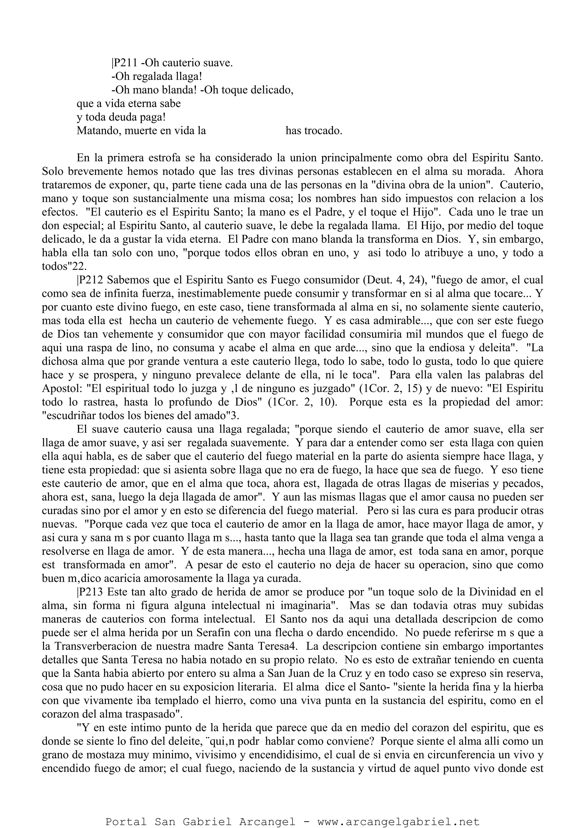 |P211 -Oh cauterio suave.
-Oh regalada llaga!
-Oh mano blanda! -Oh toque delicado,
que a vida eterna sabe
y toda deuda paga!
Matando, muerte en vida la has trocado.
En la primera estrofa se ha considerado la union principalmente como obra del Espiritu Santo.
Solo brevemente hemos notado que las tres divinas personas establecen en el alma su morada. Ahora
trataremos de exponer, qu‚ parte tiene cada una de las personas en la "divina obra de la union". Cauterio,
mano y toque son sustancialmente una misma cosa; los nombres han sido impuestos con relacion a los
efectos. "El cauterio es el Espiritu Santo; la mano es el Padre, y el toque el Hijo". Cada uno le trae un
don especial; al Espiritu Santo, al cauterio suave, le debe la regalada llama. El Hijo, por medio del toque
delicado, le da a gustar la vida eterna. El Padre con mano blanda la transforma en Dios. Y, sin embargo,
habla ella tan solo con uno, "porque todos ellos obran en uno, y asi todo lo atribuye a uno, y todo a
todos"22.
|P212 Sabemos que el Espiritu Santo es Fuego consumidor (Deut. 4, 24), "fuego de amor, el cual
como sea de infinita fuerza, inestimablemente puede consumir y transformar en si al alma que tocare... Y
por cuanto este divino fuego, en este caso, tiene transformada al alma en si, no solamente siente cauterio,
mas toda ella est hecha un cauterio de vehemente fuego. Y es casa admirable..., que con ser este fuego
de Dios tan vehemente y consumidor que con mayor facilidad consumiria mil mundos que el fuego de
aqui una raspa de lino, no consuma y acabe el alma en que arde..., sino que la endiosa y deleita". "La
dichosa alma que por grande ventura a este cauterio llega, todo lo sabe, todo lo gusta, todo lo que quiere
hace y se prospera, y ninguno prevalece delante de ella, ni le toca". Para ella valen las palabras del
Apostol: "El espiritual todo lo juzga y ‚l de ninguno es juzgado" (1Cor. 2, 15) y de nuevo: "El Espiritu
todo lo rastrea, hasta lo profundo de Dios" (1Cor. 2, 10). Porque esta es la propiedad del amor:
"escudriñar todos los bienes del amado"3.
El suave cauterio causa una llaga regalada; "porque siendo el cauterio de amor suave, ella ser
llaga de amor suave, y asi ser regalada suavemente. Y para dar a entender como ser esta llaga con quien
ella aqui habla, es de saber que el cauterio del fuego material en la parte do asienta siempre hace llaga, y
tiene esta propiedad: que si asienta sobre llaga que no era de fuego, la hace que sea de fuego. Y eso tiene
este cauterio de amor, que en el alma que toca, ahora est‚ llagada de otras llagas de miserias y pecados,
ahora est‚ sana, luego la deja llagada de amor". Y aun las mismas llagas que el amor causa no pueden ser
curadas sino por el amor y en esto se diferencia del fuego material. Pero si las cura es para producir otras
nuevas. "Porque cada vez que toca el cauterio de amor en la llaga de amor, hace mayor llaga de amor, y
asi cura y sana m s por cuanto llaga m s..., hasta tanto que la llaga sea tan grande que toda el alma venga a
resolverse en llaga de amor. Y de esta manera..., hecha una llaga de amor, est toda sana en amor, porque
est transformada en amor". A pesar de esto el cauterio no deja de hacer su operacion, sino que como
buen m‚dico acaricia amorosamente la llaga ya curada.
|P213 Este tan alto grado de herida de amor se produce por "un toque solo de la Divinidad en el
alma, sin forma ni figura alguna intelectual ni imaginaria". Mas se dan todavia otras muy subidas
maneras de cauterios con forma intelectual. El Santo nos da aqui una detallada descripcion de como
puede ser el alma herida por un Serafin con una flecha o dardo encendido. No puede referirse m s que a
la Transverberacion de nuestra madre Santa Teresa4. La descripcion contiene sin embargo importantes
detalles que Santa Teresa no habia notado en su propio relato. No es esto de extrañar teniendo en cuenta
que la Santa habia abierto por entero su alma a San Juan de la Cruz y en todo caso se expreso sin reserva,
cosa que no pudo hacer en su exposicion literaria. El alma dice el Santo- "siente la herida fina y la hierba
con que vivamente iba templado el hierro, como una viva punta en la sustancia del espiritu, como en el
corazon del alma traspasado".
"Y en este intimo punto de la herida que parece que da en medio del corazon del espiritu, que es
donde se siente lo fino del deleite, ¨qui‚n podr hablar como conviene? Porque siente el alma alli como un
grano de mostaza muy minimo, vivisimo y encendidisimo, el cual de si envia en circunferencia un vivo y
encendido fuego de amor; el cual fuego, naciendo de la sustancia y virtud de aquel punto vivo donde est
Portal San Gabriel Arcangel - www.arcangelgabriel.net
 