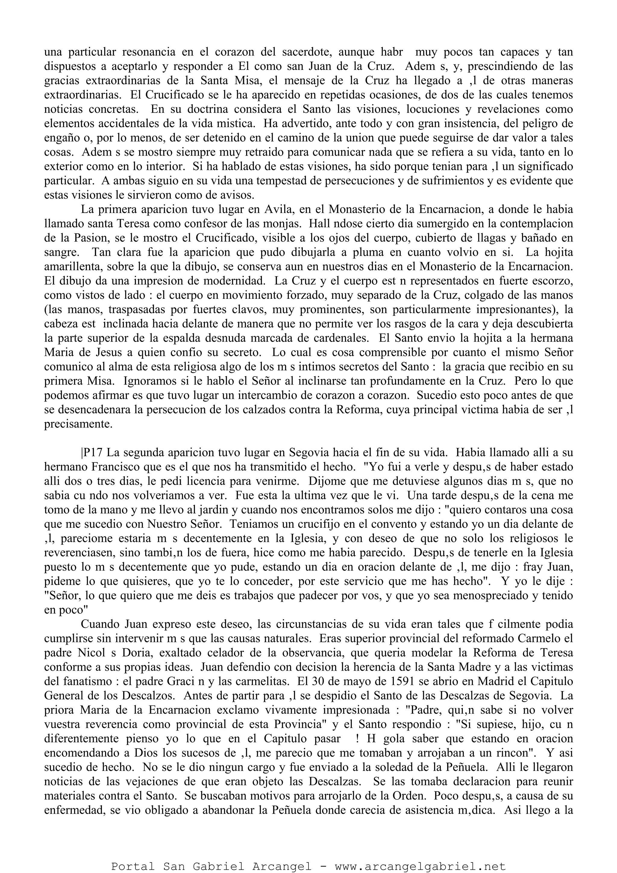 una particular resonancia en el corazon del sacerdote, aunque habr muy pocos tan capaces y tan
dispuestos a aceptarlo y responder a El como san Juan de la Cruz. Adem s, y, prescindiendo de las
gracias extraordinarias de la Santa Misa, el mensaje de la Cruz ha llegado a ‚l de otras maneras
extraordinarias. El Crucificado se le ha aparecido en repetidas ocasiones, de dos de las cuales tenemos
noticias concretas. En su doctrina considera el Santo las visiones, locuciones y revelaciones como
elementos accidentales de la vida mistica. Ha advertido, ante todo y con gran insistencia, del peligro de
engaño o, por lo menos, de ser detenido en el camino de la union que puede seguirse de dar valor a tales
cosas. Adem s se mostro siempre muy retraido para comunicar nada que se refiera a su vida, tanto en lo
exterior como en lo interior. Si ha hablado de estas visiones, ha sido porque tenian para ‚l un significado
particular. A ambas siguio en su vida una tempestad de persecuciones y de sufrimientos y es evidente que
estas visiones le sirvieron como de avisos.
La primera aparicion tuvo lugar en Avila, en el Monasterio de la Encarnacion, a donde le habia
llamado santa Teresa como confesor de las monjas. Hall ndose cierto dia sumergido en la contemplacion
de la Pasion, se le mostro el Crucificado, visible a los ojos del cuerpo, cubierto de llagas y bañado en
sangre. Tan clara fue la aparicion que pudo dibujarla a pluma en cuanto volvio en si. La hojita
amarillenta, sobre la que la dibujo, se conserva aun en nuestros dias en el Monasterio de la Encarnacion.
El dibujo da una impresion de modernidad. La Cruz y el cuerpo est n representados en fuerte escorzo,
como vistos de lado : el cuerpo en movimiento forzado, muy separado de la Cruz, colgado de las manos
(las manos, traspasadas por fuertes clavos, muy prominentes, son particularmente impresionantes), la
cabeza est inclinada hacia delante de manera que no permite ver los rasgos de la cara y deja descubierta
la parte superior de la espalda desnuda marcada de cardenales. El Santo envio la hojita a la hermana
Maria de Jesus a quien confio su secreto. Lo cual es cosa comprensible por cuanto el mismo Señor
comunico al alma de esta religiosa algo de los m s intimos secretos del Santo : la gracia que recibio en su
primera Misa. Ignoramos si le hablo el Señor al inclinarse tan profundamente en la Cruz. Pero lo que
podemos afirmar es que tuvo lugar un intercambio de corazon a corazon. Sucedio esto poco antes de que
se desencadenara la persecucion de los calzados contra la Reforma, cuya principal victima habia de ser ‚l
precisamente.
|P17 La segunda aparicion tuvo lugar en Segovia hacia el fin de su vida. Habia llamado alli a su
hermano Francisco que es el que nos ha transmitido el hecho. "Yo fui a verle y despu‚s de haber estado
alli dos o tres dias, le pedi licencia para venirme. Dijome que me detuviese algunos dias m s, que no
sabia cu ndo nos volveriamos a ver. Fue esta la ultima vez que le vi. Una tarde despu‚s de la cena me
tomo de la mano y me llevo al jardin y cuando nos encontramos solos me dijo : "quiero contaros una cosa
que me sucedio con Nuestro Señor. Teniamos un crucifijo en el convento y estando yo un dia delante de
‚l, pareciome estaria m s decentemente en la Iglesia, y con deseo de que no solo los religiosos le
reverenciasen, sino tambi‚n los de fuera, hice como me habia parecido. Despu‚s de tenerle en la Iglesia
puesto lo m s decentemente que yo pude, estando un dia en oracion delante de ‚l, me dijo : fray Juan,
pideme lo que quisieres, que yo te lo conceder‚ por este servicio que me has hecho". Y yo le dije :
"Señor, lo que quiero que me deis es trabajos que padecer por vos, y que yo sea menospreciado y tenido
en poco"
Cuando Juan expreso este deseo, las circunstancias de su vida eran tales que f cilmente podia
cumplirse sin intervenir m s que las causas naturales. Eras superior provincial del reformado Carmelo el
padre Nicol s Doria, exaltado celador de la observancia, que queria modelar la Reforma de Teresa
conforme a sus propias ideas. Juan defendio con decision la herencia de la Santa Madre y a las victimas
del fanatismo : el padre Graci n y las carmelitas. El 30 de mayo de 1591 se abrio en Madrid el Capitulo
General de los Descalzos. Antes de partir para ‚l se despidio el Santo de las Descalzas de Segovia. La
priora Maria de la Encarnacion exclamo vivamente impresionada : "Padre, qui‚n sabe si no volver
vuestra reverencia como provincial de esta Provincia" y el Santo respondio : "Si supiese, hijo, cu n
diferentemente pienso yo lo que en el Capitulo pasar ! H gola saber que estando en oracion
encomendando a Dios los sucesos de ‚l, me parecio que me tomaban y arrojaban a un rincon". Y asi
sucedio de hecho. No se le dio ningun cargo y fue enviado a la soledad de la Peñuela. Alli le llegaron
noticias de las vejaciones de que eran objeto las Descalzas. Se las tomaba declaracion para reunir
materiales contra el Santo. Se buscaban motivos para arrojarlo de la Orden. Poco despu‚s, a causa de su
enfermedad, se vio obligado a abandonar la Peñuela donde carecia de asistencia m‚dica. Asi llego a la
Portal San Gabriel Arcangel - www.arcangelgabriel.net
 
