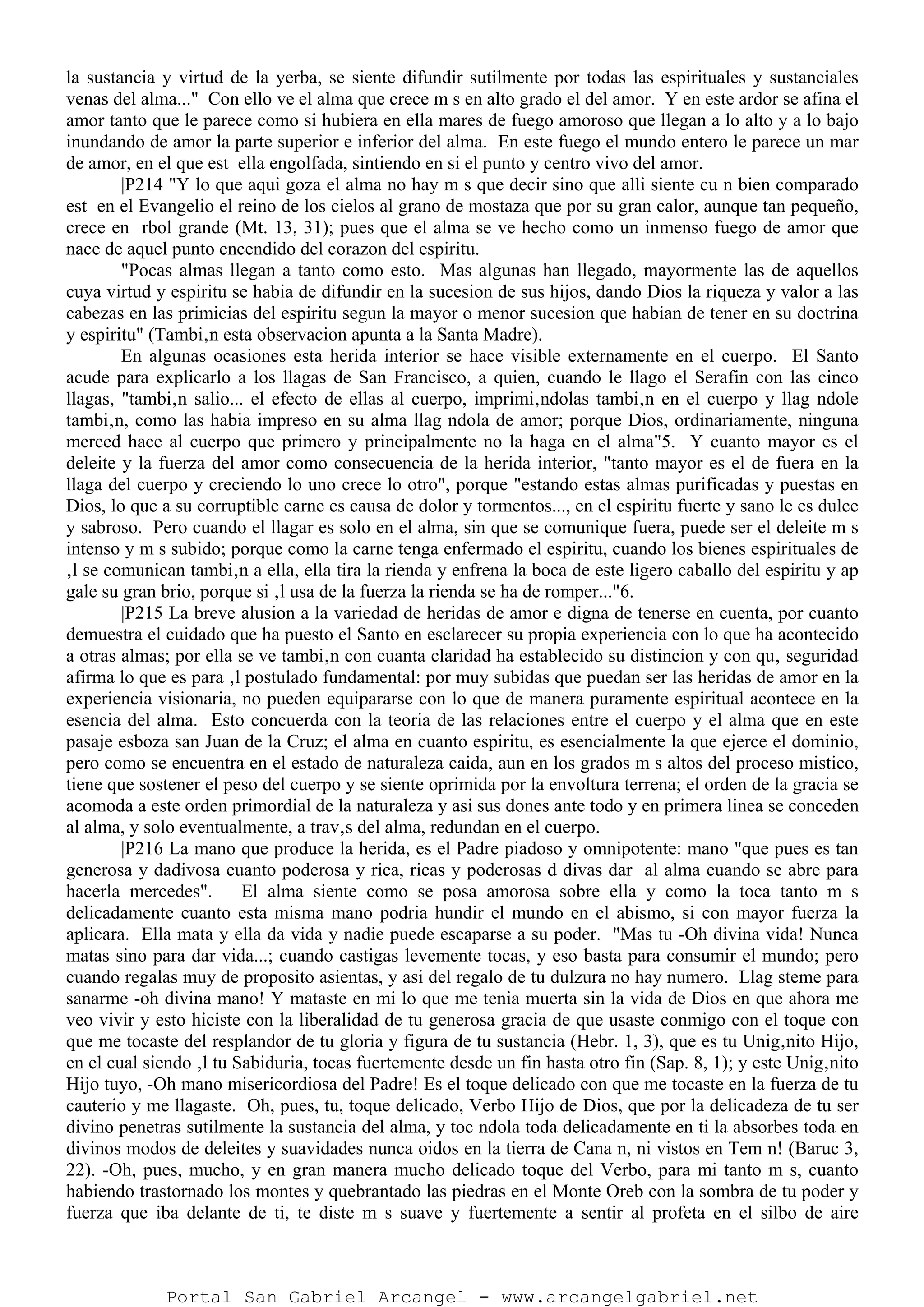 la sustancia y virtud de la yerba, se siente difundir sutilmente por todas las espirituales y sustanciales
venas del alma..." Con ello ve el alma que crece m s en alto grado el del amor. Y en este ardor se afina el
amor tanto que le parece como si hubiera en ella mares de fuego amoroso que llegan a lo alto y a lo bajo
inundando de amor la parte superior e inferior del alma. En este fuego el mundo entero le parece un mar
de amor, en el que est ella engolfada, sintiendo en si el punto y centro vivo del amor.
|P214 "Y lo que aqui goza el alma no hay m s que decir sino que alli siente cu n bien comparado
est en el Evangelio el reino de los cielos al grano de mostaza que por su gran calor, aunque tan pequeño,
crece en rbol grande (Mt. 13, 31); pues que el alma se ve hecho como un inmenso fuego de amor que
nace de aquel punto encendido del corazon del espiritu.
"Pocas almas llegan a tanto como esto. Mas algunas han llegado, mayormente las de aquellos
cuya virtud y espiritu se habia de difundir en la sucesion de sus hijos, dando Dios la riqueza y valor a las
cabezas en las primicias del espiritu segun la mayor o menor sucesion que habian de tener en su doctrina
y espiritu" (Tambi‚n esta observacion apunta a la Santa Madre).
En algunas ocasiones esta herida interior se hace visible externamente en el cuerpo. El Santo
acude para explicarlo a los llagas de San Francisco, a quien, cuando le llago el Serafin con las cinco
llagas, "tambi‚n salio... el efecto de ellas al cuerpo, imprimi‚ndolas tambi‚n en el cuerpo y llag ndole
tambi‚n, como las habia impreso en su alma llag ndola de amor; porque Dios, ordinariamente, ninguna
merced hace al cuerpo que primero y principalmente no la haga en el alma"5. Y cuanto mayor es el
deleite y la fuerza del amor como consecuencia de la herida interior, "tanto mayor es el de fuera en la
llaga del cuerpo y creciendo lo uno crece lo otro", porque "estando estas almas purificadas y puestas en
Dios, lo que a su corruptible carne es causa de dolor y tormentos..., en el espiritu fuerte y sano le es dulce
y sabroso. Pero cuando el llagar es solo en el alma, sin que se comunique fuera, puede ser el deleite m s
intenso y m s subido; porque como la carne tenga enfermado el espiritu, cuando los bienes espirituales de
‚l se comunican tambi‚n a ella, ella tira la rienda y enfrena la boca de este ligero caballo del espiritu y ap
gale su gran brio, porque si ‚l usa de la fuerza la rienda se ha de romper..."6.
|P215 La breve alusion a la variedad de heridas de amor e digna de tenerse en cuenta, por cuanto
demuestra el cuidado que ha puesto el Santo en esclarecer su propia experiencia con lo que ha acontecido
a otras almas; por ella se ve tambi‚n con cuanta claridad ha establecido su distincion y con qu‚ seguridad
afirma lo que es para ‚l postulado fundamental: por muy subidas que puedan ser las heridas de amor en la
experiencia visionaria, no pueden equipararse con lo que de manera puramente espiritual acontece en la
esencia del alma. Esto concuerda con la teoria de las relaciones entre el cuerpo y el alma que en este
pasaje esboza san Juan de la Cruz; el alma en cuanto espiritu, es esencialmente la que ejerce el dominio,
pero como se encuentra en el estado de naturaleza caida, aun en los grados m s altos del proceso mistico,
tiene que sostener el peso del cuerpo y se siente oprimida por la envoltura terrena; el orden de la gracia se
acomoda a este orden primordial de la naturaleza y asi sus dones ante todo y en primera linea se conceden
al alma, y solo eventualmente, a trav‚s del alma, redundan en el cuerpo.
|P216 La mano que produce la herida, es el Padre piadoso y omnipotente: mano "que pues es tan
generosa y dadivosa cuanto poderosa y rica, ricas y poderosas d divas dar al alma cuando se abre para
hacerla mercedes". El alma siente como se posa amorosa sobre ella y como la toca tanto m s
delicadamente cuanto esta misma mano podria hundir el mundo en el abismo, si con mayor fuerza la
aplicara. Ella mata y ella da vida y nadie puede escaparse a su poder. "Mas tu -Oh divina vida! Nunca
matas sino para dar vida...; cuando castigas levemente tocas, y eso basta para consumir el mundo; pero
cuando regalas muy de proposito asientas, y asi del regalo de tu dulzura no hay numero. Llag steme para
sanarme -oh divina mano! Y mataste en mi lo que me tenia muerta sin la vida de Dios en que ahora me
veo vivir y esto hiciste con la liberalidad de tu generosa gracia de que usaste conmigo con el toque con
que me tocaste del resplandor de tu gloria y figura de tu sustancia (Hebr. 1, 3), que es tu Unig‚nito Hijo,
en el cual siendo ‚l tu Sabiduria, tocas fuertemente desde un fin hasta otro fin (Sap. 8, 1); y este Unig‚nito
Hijo tuyo, -Oh mano misericordiosa del Padre! Es el toque delicado con que me tocaste en la fuerza de tu
cauterio y me llagaste. Oh, pues, tu, toque delicado, Verbo Hijo de Dios, que por la delicadeza de tu ser
divino penetras sutilmente la sustancia del alma, y toc ndola toda delicadamente en ti la absorbes toda en
divinos modos de deleites y suavidades nunca oidos en la tierra de Cana n, ni vistos en Tem n! (Baruc 3,
22). -Oh, pues, mucho, y en gran manera mucho delicado toque del Verbo, para mi tanto m s, cuanto
habiendo trastornado los montes y quebrantado las piedras en el Monte Oreb con la sombra de tu poder y
fuerza que iba delante de ti, te diste m s suave y fuertemente a sentir al profeta en el silbo de aire
Portal San Gabriel Arcangel - www.arcangelgabriel.net
 