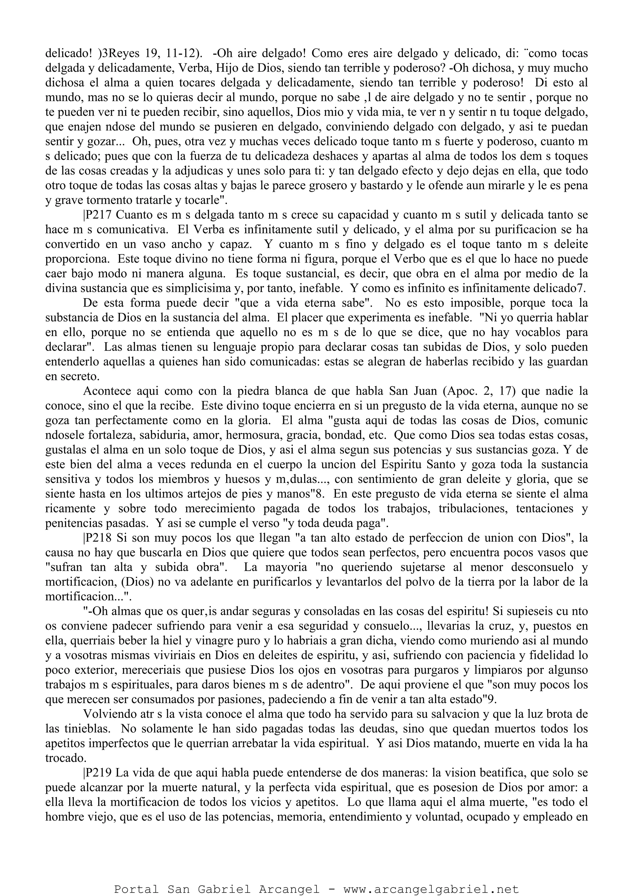 delicado! )3Reyes 19, 11-12). -Oh aire delgado! Como eres aire delgado y delicado, di: ¨como tocas
delgada y delicadamente, Verba, Hijo de Dios, siendo tan terrible y poderoso? -Oh dichosa, y muy mucho
dichosa el alma a quien tocares delgada y delicadamente, siendo tan terrible y poderoso! Di esto al
mundo, mas no se lo quieras decir al mundo, porque no sabe ‚l de aire delgado y no te sentir , porque no
te pueden ver ni te pueden recibir, sino aquellos, Dios mio y vida mia, te ver n y sentir n tu toque delgado,
que enajen ndose del mundo se pusieren en delgado, conviniendo delgado con delgado, y asi te puedan
sentir y gozar... Oh, pues, otra vez y muchas veces delicado toque tanto m s fuerte y poderoso, cuanto m
s delicado; pues que con la fuerza de tu delicadeza deshaces y apartas al alma de todos los dem s toques
de las cosas creadas y la adjudicas y unes solo para ti: y tan delgado efecto y dejo dejas en ella, que todo
otro toque de todas las cosas altas y bajas le parece grosero y bastardo y le ofende aun mirarle y le es pena
y grave tormento tratarle y tocarle".
|P217 Cuanto es m s delgada tanto m s crece su capacidad y cuanto m s sutil y delicada tanto se
hace m s comunicativa. El Verba es infinitamente sutil y delicado, y el alma por su purificacion se ha
convertido en un vaso ancho y capaz. Y cuanto m s fino y delgado es el toque tanto m s deleite
proporciona. Este toque divino no tiene forma ni figura, porque el Verbo que es el que lo hace no puede
caer bajo modo ni manera alguna. Es toque sustancial, es decir, que obra en el alma por medio de la
divina sustancia que es simplicisima y, por tanto, inefable. Y como es infinito es infinitamente delicado7.
De esta forma puede decir "que a vida eterna sabe". No es esto imposible, porque toca la
substancia de Dios en la sustancia del alma. El placer que experimenta es inefable. "Ni yo querria hablar
en ello, porque no se entienda que aquello no es m s de lo que se dice, que no hay vocablos para
declarar". Las almas tienen su lenguaje propio para declarar cosas tan subidas de Dios, y solo pueden
entenderlo aquellas a quienes han sido comunicadas: estas se alegran de haberlas recibido y las guardan
en secreto.
Acontece aqui como con la piedra blanca de que habla San Juan (Apoc. 2, 17) que nadie la
conoce, sino el que la recibe. Este divino toque encierra en si un pregusto de la vida eterna, aunque no se
goza tan perfectamente como en la gloria. El alma "gusta aqui de todas las cosas de Dios, comunic
ndosele fortaleza, sabiduria, amor, hermosura, gracia, bondad, etc. Que como Dios sea todas estas cosas,
gustalas el alma en un solo toque de Dios, y asi el alma segun sus potencias y sus sustancias goza. Y de
este bien del alma a veces redunda en el cuerpo la uncion del Espiritu Santo y goza toda la sustancia
sensitiva y todos los miembros y huesos y m‚dulas..., con sentimiento de gran deleite y gloria, que se
siente hasta en los ultimos artejos de pies y manos"8. En este pregusto de vida eterna se siente el alma
ricamente y sobre todo merecimiento pagada de todos los trabajos, tribulaciones, tentaciones y
penitencias pasadas. Y asi se cumple el verso "y toda deuda paga".
|P218 Si son muy pocos los que llegan "a tan alto estado de perfeccion de union con Dios", la
causa no hay que buscarla en Dios que quiere que todos sean perfectos, pero encuentra pocos vasos que
"sufran tan alta y subida obra". La mayoria "no queriendo sujetarse al menor desconsuelo y
mortificacion, (Dios) no va adelante en purificarlos y levantarlos del polvo de la tierra por la labor de la
mortificacion...".
"-Oh almas que os quer‚is andar seguras y consoladas en las cosas del espiritu! Si supieseis cu nto
os conviene padecer sufriendo para venir a esa seguridad y consuelo..., llevarias la cruz, y, puestos en
ella, querriais beber la hiel y vinagre puro y lo habriais a gran dicha, viendo como muriendo asi al mundo
y a vosotras mismas viviriais en Dios en deleites de espiritu, y asi, sufriendo con paciencia y fidelidad lo
poco exterior, mereceriais que pusiese Dios los ojos en vosotras para purgaros y limpiaros por algunso
trabajos m s espirituales, para daros bienes m s de adentro". De aqui proviene el que "son muy pocos los
que merecen ser consumados por pasiones, padeciendo a fin de venir a tan alta estado"9.
Volviendo atr s la vista conoce el alma que todo ha servido para su salvacion y que la luz brota de
las tinieblas. No solamente le han sido pagadas todas las deudas, sino que quedan muertos todos los
apetitos imperfectos que le querrian arrebatar la vida espiritual. Y asi Dios matando, muerte en vida la ha
trocado.
|P219 La vida de que aqui habla puede entenderse de dos maneras: la vision beatifica, que solo se
puede alcanzar por la muerte natural, y la perfecta vida espiritual, que es posesion de Dios por amor: a
ella lleva la mortificacion de todos los vicios y apetitos. Lo que llama aqui el alma muerte, "es todo el
hombre viejo, que es el uso de las potencias, memoria, entendimiento y voluntad, ocupado y empleado en
Portal San Gabriel Arcangel - www.arcangelgabriel.net
 