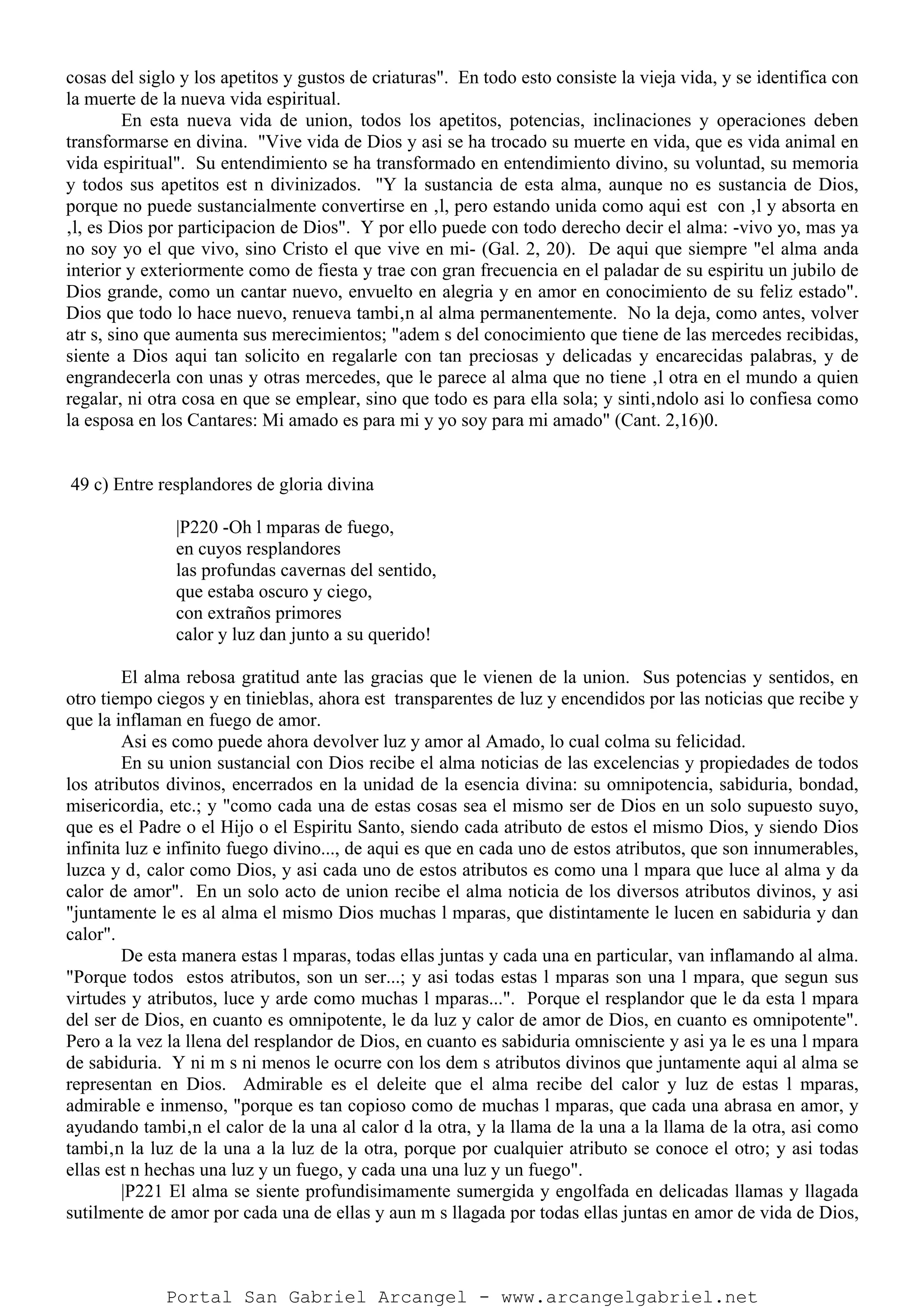 cosas del siglo y los apetitos y gustos de criaturas". En todo esto consiste la vieja vida, y se identifica con
la muerte de la nueva vida espiritual.
En esta nueva vida de union, todos los apetitos, potencias, inclinaciones y operaciones deben
transformarse en divina. "Vive vida de Dios y asi se ha trocado su muerte en vida, que es vida animal en
vida espiritual". Su entendimiento se ha transformado en entendimiento divino, su voluntad, su memoria
y todos sus apetitos est n divinizados. "Y la sustancia de esta alma, aunque no es sustancia de Dios,
porque no puede sustancialmente convertirse en ‚l, pero estando unida como aqui est con ‚l y absorta en
‚l, es Dios por participacion de Dios". Y por ello puede con todo derecho decir el alma: -vivo yo, mas ya
no soy yo el que vivo, sino Cristo el que vive en mi- (Gal. 2, 20). De aqui que siempre "el alma anda
interior y exteriormente como de fiesta y trae con gran frecuencia en el paladar de su espiritu un jubilo de
Dios grande, como un cantar nuevo, envuelto en alegria y en amor en conocimiento de su feliz estado".
Dios que todo lo hace nuevo, renueva tambi‚n al alma permanentemente. No la deja, como antes, volver
atr s, sino que aumenta sus merecimientos; "adem s del conocimiento que tiene de las mercedes recibidas,
siente a Dios aqui tan solicito en regalarle con tan preciosas y delicadas y encarecidas palabras, y de
engrandecerla con unas y otras mercedes, que le parece al alma que no tiene ‚l otra en el mundo a quien
regalar, ni otra cosa en que se emplear, sino que todo es para ella sola; y sinti‚ndolo asi lo confiesa como
la esposa en los Cantares: Mi amado es para mi y yo soy para mi amado" (Cant. 2,16)0.
49 c) Entre resplandores de gloria divina
|P220 -Oh l mparas de fuego,
en cuyos resplandores
las profundas cavernas del sentido,
que estaba oscuro y ciego,
con extraños primores
calor y luz dan junto a su querido!
El alma rebosa gratitud ante las gracias que le vienen de la union. Sus potencias y sentidos, en
otro tiempo ciegos y en tinieblas, ahora est transparentes de luz y encendidos por las noticias que recibe y
que la inflaman en fuego de amor.
Asi es como puede ahora devolver luz y amor al Amado, lo cual colma su felicidad.
En su union sustancial con Dios recibe el alma noticias de las excelencias y propiedades de todos
los atributos divinos, encerrados en la unidad de la esencia divina: su omnipotencia, sabiduria, bondad,
misericordia, etc.; y "como cada una de estas cosas sea el mismo ser de Dios en un solo supuesto suyo,
que es el Padre o el Hijo o el Espiritu Santo, siendo cada atributo de estos el mismo Dios, y siendo Dios
infinita luz e infinito fuego divino..., de aqui es que en cada uno de estos atributos, que son innumerables,
luzca y d‚ calor como Dios, y asi cada uno de estos atributos es como una l mpara que luce al alma y da
calor de amor". En un solo acto de union recibe el alma noticia de los diversos atributos divinos, y asi
"juntamente le es al alma el mismo Dios muchas l mparas, que distintamente le lucen en sabiduria y dan
calor".
De esta manera estas l mparas, todas ellas juntas y cada una en particular, van inflamando al alma.
"Porque todos estos atributos, son un ser...; y asi todas estas l mparas son una l mpara, que segun sus
virtudes y atributos, luce y arde como muchas l mparas...". Porque el resplandor que le da esta l mpara
del ser de Dios, en cuanto es omnipotente, le da luz y calor de amor de Dios, en cuanto es omnipotente".
Pero a la vez la llena del resplandor de Dios, en cuanto es sabiduria omnisciente y asi ya le es una l mpara
de sabiduria. Y ni m s ni menos le ocurre con los dem s atributos divinos que juntamente aqui al alma se
representan en Dios. Admirable es el deleite que el alma recibe del calor y luz de estas l mparas,
admirable e inmenso, "porque es tan copioso como de muchas l mparas, que cada una abrasa en amor, y
ayudando tambi‚n el calor de la una al calor d la otra, y la llama de la una a la llama de la otra, asi como
tambi‚n la luz de la una a la luz de la otra, porque por cualquier atributo se conoce el otro; y asi todas
ellas est n hechas una luz y un fuego, y cada una una luz y un fuego".
|P221 El alma se siente profundisimamente sumergida y engolfada en delicadas llamas y llagada
sutilmente de amor por cada una de ellas y aun m s llagada por todas ellas juntas en amor de vida de Dios,
Portal San Gabriel Arcangel - www.arcangelgabriel.net
 