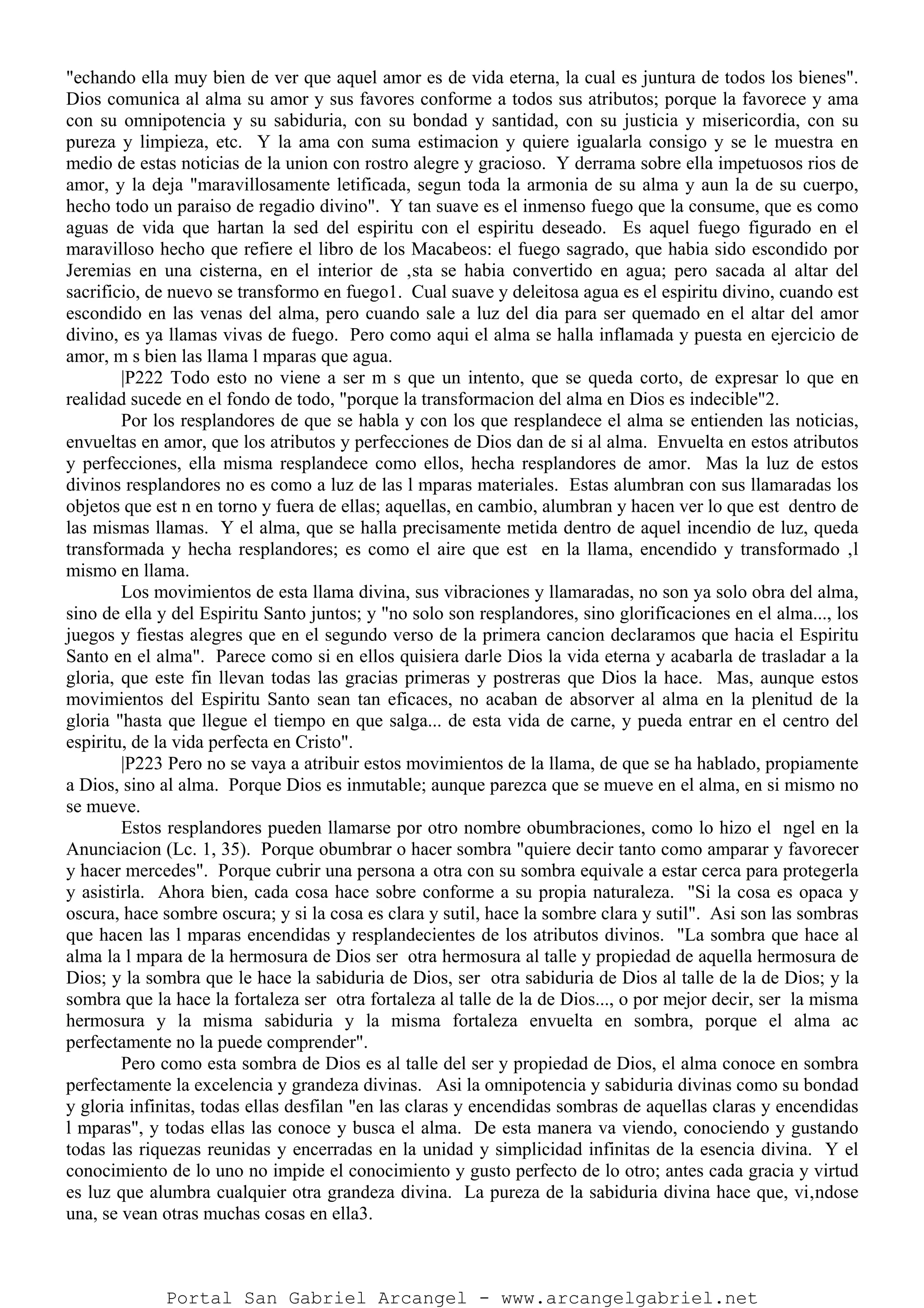 "echando ella muy bien de ver que aquel amor es de vida eterna, la cual es juntura de todos los bienes".
Dios comunica al alma su amor y sus favores conforme a todos sus atributos; porque la favorece y ama
con su omnipotencia y su sabiduria, con su bondad y santidad, con su justicia y misericordia, con su
pureza y limpieza, etc. Y la ama con suma estimacion y quiere igualarla consigo y se le muestra en
medio de estas noticias de la union con rostro alegre y gracioso. Y derrama sobre ella impetuosos rios de
amor, y la deja "maravillosamente letificada, segun toda la armonia de su alma y aun la de su cuerpo,
hecho todo un paraiso de regadio divino". Y tan suave es el inmenso fuego que la consume, que es como
aguas de vida que hartan la sed del espiritu con el espiritu deseado. Es aquel fuego figurado en el
maravilloso hecho que refiere el libro de los Macabeos: el fuego sagrado, que habia sido escondido por
Jeremias en una cisterna, en el interior de ‚sta se habia convertido en agua; pero sacada al altar del
sacrificio, de nuevo se transformo en fuego1. Cual suave y deleitosa agua es el espiritu divino, cuando est
escondido en las venas del alma, pero cuando sale a luz del dia para ser quemado en el altar del amor
divino, es ya llamas vivas de fuego. Pero como aqui el alma se halla inflamada y puesta en ejercicio de
amor, m s bien las llama l mparas que agua.
|P222 Todo esto no viene a ser m s que un intento, que se queda corto, de expresar lo que en
realidad sucede en el fondo de todo, "porque la transformacion del alma en Dios es indecible"2.
Por los resplandores de que se habla y con los que resplandece el alma se entienden las noticias,
envueltas en amor, que los atributos y perfecciones de Dios dan de si al alma. Envuelta en estos atributos
y perfecciones, ella misma resplandece como ellos, hecha resplandores de amor. Mas la luz de estos
divinos resplandores no es como a luz de las l mparas materiales. Estas alumbran con sus llamaradas los
objetos que est n en torno y fuera de ellas; aquellas, en cambio, alumbran y hacen ver lo que est dentro de
las mismas llamas. Y el alma, que se halla precisamente metida dentro de aquel incendio de luz, queda
transformada y hecha resplandores; es como el aire que est en la llama, encendido y transformado ‚l
mismo en llama.
Los movimientos de esta llama divina, sus vibraciones y llamaradas, no son ya solo obra del alma,
sino de ella y del Espiritu Santo juntos; y "no solo son resplandores, sino glorificaciones en el alma..., los
juegos y fiestas alegres que en el segundo verso de la primera cancion declaramos que hacia el Espiritu
Santo en el alma". Parece como si en ellos quisiera darle Dios la vida eterna y acabarla de trasladar a la
gloria, que este fin llevan todas las gracias primeras y postreras que Dios la hace. Mas, aunque estos
movimientos del Espiritu Santo sean tan eficaces, no acaban de absorver al alma en la plenitud de la
gloria "hasta que llegue el tiempo en que salga... de esta vida de carne, y pueda entrar en el centro del
espiritu, de la vida perfecta en Cristo".
|P223 Pero no se vaya a atribuir estos movimientos de la llama, de que se ha hablado, propiamente
a Dios, sino al alma. Porque Dios es inmutable; aunque parezca que se mueve en el alma, en si mismo no
se mueve.
Estos resplandores pueden llamarse por otro nombre obumbraciones, como lo hizo el ngel en la
Anunciacion (Lc. 1, 35). Porque obumbrar o hacer sombra "quiere decir tanto como amparar y favorecer
y hacer mercedes". Porque cubrir una persona a otra con su sombra equivale a estar cerca para protegerla
y asistirla. Ahora bien, cada cosa hace sobre conforme a su propia naturaleza. "Si la cosa es opaca y
oscura, hace sombre oscura; y si la cosa es clara y sutil, hace la sombre clara y sutil". Asi son las sombras
que hacen las l mparas encendidas y resplandecientes de los atributos divinos. "La sombra que hace al
alma la l mpara de la hermosura de Dios ser otra hermosura al talle y propiedad de aquella hermosura de
Dios; y la sombra que le hace la sabiduria de Dios, ser otra sabiduria de Dios al talle de la de Dios; y la
sombra que la hace la fortaleza ser otra fortaleza al talle de la de Dios..., o por mejor decir, ser la misma
hermosura y la misma sabiduria y la misma fortaleza envuelta en sombra, porque el alma ac
perfectamente no la puede comprender".
Pero como esta sombra de Dios es al talle del ser y propiedad de Dios, el alma conoce en sombra
perfectamente la excelencia y grandeza divinas. Asi la omnipotencia y sabiduria divinas como su bondad
y gloria infinitas, todas ellas desfilan "en las claras y encendidas sombras de aquellas claras y encendidas
l mparas", y todas ellas las conoce y busca el alma. De esta manera va viendo, conociendo y gustando
todas las riquezas reunidas y encerradas en la unidad y simplicidad infinitas de la esencia divina. Y el
conocimiento de lo uno no impide el conocimiento y gusto perfecto de lo otro; antes cada gracia y virtud
es luz que alumbra cualquier otra grandeza divina. La pureza de la sabiduria divina hace que, vi‚ndose
una, se vean otras muchas cosas en ella3.
Portal San Gabriel Arcangel - www.arcangelgabriel.net
 