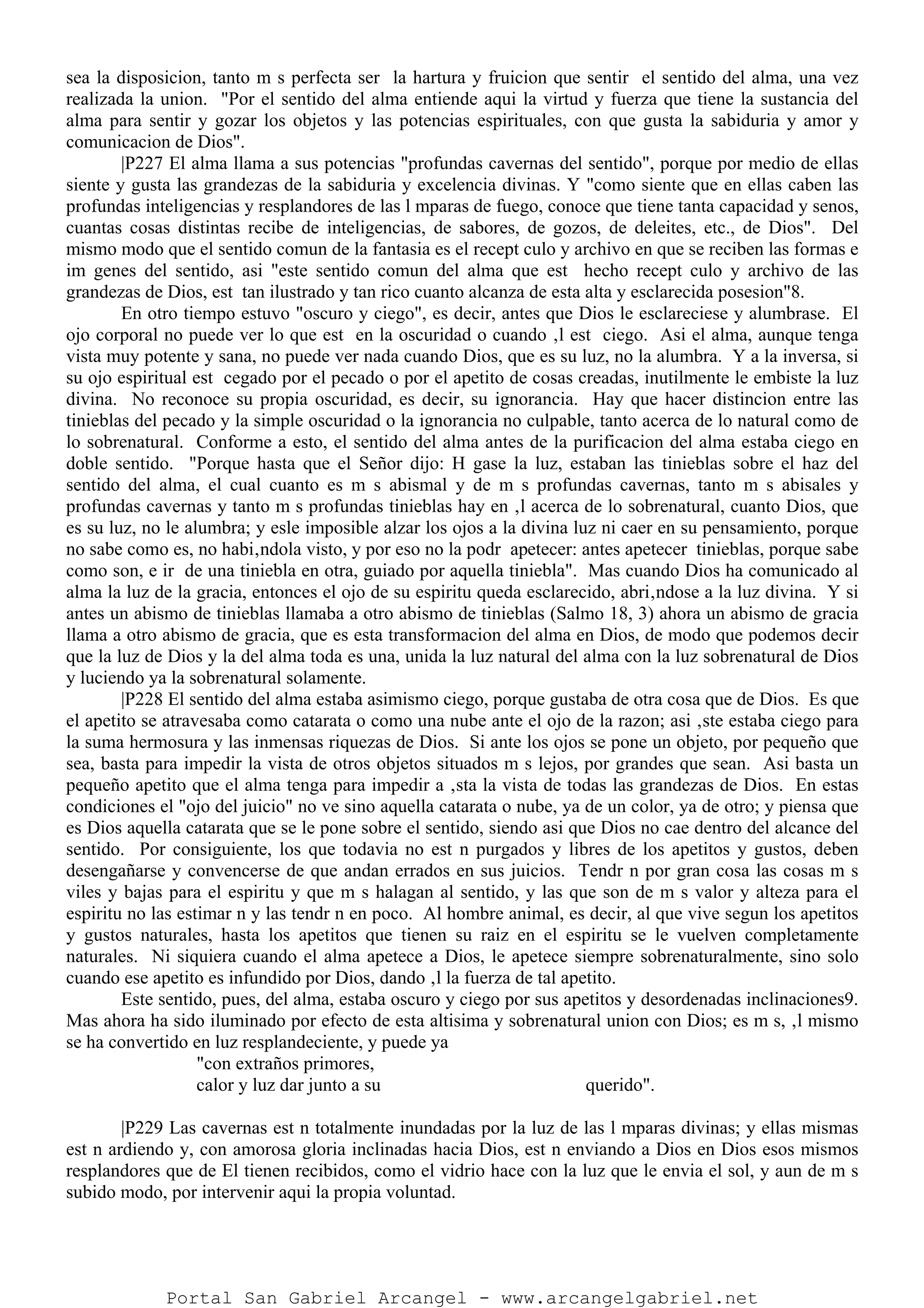 sea la disposicion, tanto m s perfecta ser la hartura y fruicion que sentir el sentido del alma, una vez
realizada la union. "Por el sentido del alma entiende aqui la virtud y fuerza que tiene la sustancia del
alma para sentir y gozar los objetos y las potencias espirituales, con que gusta la sabiduria y amor y
comunicacion de Dios".
|P227 El alma llama a sus potencias "profundas cavernas del sentido", porque por medio de ellas
siente y gusta las grandezas de la sabiduria y excelencia divinas. Y "como siente que en ellas caben las
profundas inteligencias y resplandores de las l mparas de fuego, conoce que tiene tanta capacidad y senos,
cuantas cosas distintas recibe de inteligencias, de sabores, de gozos, de deleites, etc., de Dios". Del
mismo modo que el sentido comun de la fantasia es el recept culo y archivo en que se reciben las formas e
im genes del sentido, asi "este sentido comun del alma que est hecho recept culo y archivo de las
grandezas de Dios, est tan ilustrado y tan rico cuanto alcanza de esta alta y esclarecida posesion"8.
En otro tiempo estuvo "oscuro y ciego", es decir, antes que Dios le esclareciese y alumbrase. El
ojo corporal no puede ver lo que est en la oscuridad o cuando ‚l est ciego. Asi el alma, aunque tenga
vista muy potente y sana, no puede ver nada cuando Dios, que es su luz, no la alumbra. Y a la inversa, si
su ojo espiritual est cegado por el pecado o por el apetito de cosas creadas, inutilmente le embiste la luz
divina. No reconoce su propia oscuridad, es decir, su ignorancia. Hay que hacer distincion entre las
tinieblas del pecado y la simple oscuridad o la ignorancia no culpable, tanto acerca de lo natural como de
lo sobrenatural. Conforme a esto, el sentido del alma antes de la purificacion del alma estaba ciego en
doble sentido. "Porque hasta que el Señor dijo: H gase la luz, estaban las tinieblas sobre el haz del
sentido del alma, el cual cuanto es m s abismal y de m s profundas cavernas, tanto m s abisales y
profundas cavernas y tanto m s profundas tinieblas hay en ‚l acerca de lo sobrenatural, cuanto Dios, que
es su luz, no le alumbra; y esle imposible alzar los ojos a la divina luz ni caer en su pensamiento, porque
no sabe como es, no habi‚ndola visto, y por eso no la podr apetecer: antes apetecer tinieblas, porque sabe
como son, e ir de una tiniebla en otra, guiado por aquella tiniebla". Mas cuando Dios ha comunicado al
alma la luz de la gracia, entonces el ojo de su espiritu queda esclarecido, abri‚ndose a la luz divina. Y si
antes un abismo de tinieblas llamaba a otro abismo de tinieblas (Salmo 18, 3) ahora un abismo de gracia
llama a otro abismo de gracia, que es esta transformacion del alma en Dios, de modo que podemos decir
que la luz de Dios y la del alma toda es una, unida la luz natural del alma con la luz sobrenatural de Dios
y luciendo ya la sobrenatural solamente.
|P228 El sentido del alma estaba asimismo ciego, porque gustaba de otra cosa que de Dios. Es que
el apetito se atravesaba como catarata o como una nube ante el ojo de la razon; asi ‚ste estaba ciego para
la suma hermosura y las inmensas riquezas de Dios. Si ante los ojos se pone un objeto, por pequeño que
sea, basta para impedir la vista de otros objetos situados m s lejos, por grandes que sean. Asi basta un
pequeño apetito que el alma tenga para impedir a ‚sta la vista de todas las grandezas de Dios. En estas
condiciones el "ojo del juicio" no ve sino aquella catarata o nube, ya de un color, ya de otro; y piensa que
es Dios aquella catarata que se le pone sobre el sentido, siendo asi que Dios no cae dentro del alcance del
sentido. Por consiguiente, los que todavia no est n purgados y libres de los apetitos y gustos, deben
desengañarse y convencerse de que andan errados en sus juicios. Tendr n por gran cosa las cosas m s
viles y bajas para el espiritu y que m s halagan al sentido, y las que son de m s valor y alteza para el
espiritu no las estimar n y las tendr n en poco. Al hombre animal, es decir, al que vive segun los apetitos
y gustos naturales, hasta los apetitos que tienen su raiz en el espiritu se le vuelven completamente
naturales. Ni siquiera cuando el alma apetece a Dios, le apetece siempre sobrenaturalmente, sino solo
cuando ese apetito es infundido por Dios, dando ‚l la fuerza de tal apetito.
Este sentido, pues, del alma, estaba oscuro y ciego por sus apetitos y desordenadas inclinaciones9.
Mas ahora ha sido iluminado por efecto de esta altisima y sobrenatural union con Dios; es m s, ‚l mismo
se ha convertido en luz resplandeciente, y puede ya
"con extraños primores,
calor y luz dar junto a su querido".
|P229 Las cavernas est n totalmente inundadas por la luz de las l mparas divinas; y ellas mismas
est n ardiendo y, con amorosa gloria inclinadas hacia Dios, est n enviando a Dios en Dios esos mismos
resplandores que de El tienen recibidos, como el vidrio hace con la luz que le envia el sol, y aun de m s
subido modo, por intervenir aqui la propia voluntad.
Portal San Gabriel Arcangel - www.arcangelgabriel.net
 