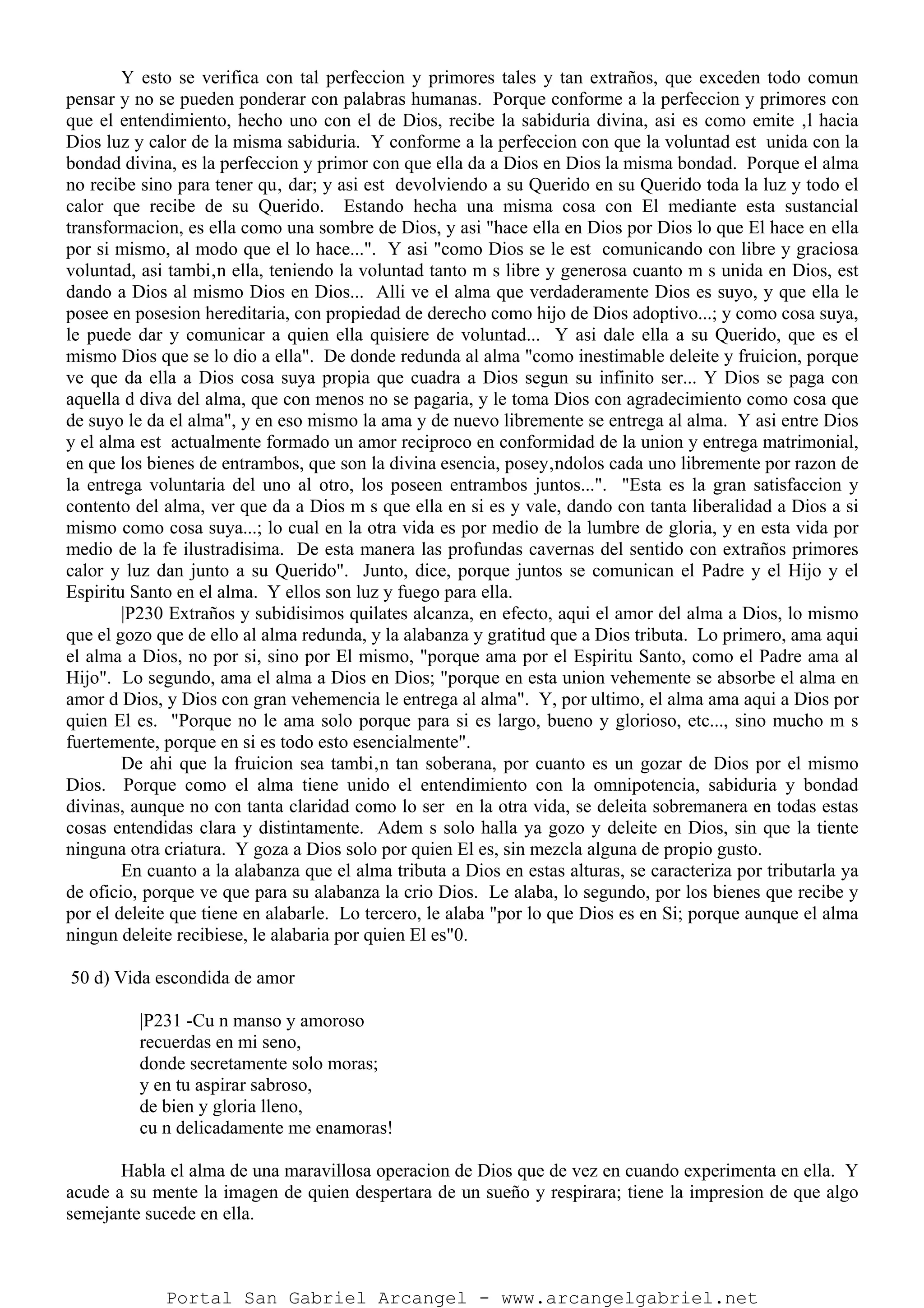 Y esto se verifica con tal perfeccion y primores tales y tan extraños, que exceden todo comun
pensar y no se pueden ponderar con palabras humanas. Porque conforme a la perfeccion y primores con
que el entendimiento, hecho uno con el de Dios, recibe la sabiduria divina, asi es como emite ‚l hacia
Dios luz y calor de la misma sabiduria. Y conforme a la perfeccion con que la voluntad est unida con la
bondad divina, es la perfeccion y primor con que ella da a Dios en Dios la misma bondad. Porque el alma
no recibe sino para tener qu‚ dar; y asi est devolviendo a su Querido en su Querido toda la luz y todo el
calor que recibe de su Querido. Estando hecha una misma cosa con El mediante esta sustancial
transformacion, es ella como una sombre de Dios, y asi "hace ella en Dios por Dios lo que El hace en ella
por si mismo, al modo que el lo hace...". Y asi "como Dios se le est comunicando con libre y graciosa
voluntad, asi tambi‚n ella, teniendo la voluntad tanto m s libre y generosa cuanto m s unida en Dios, est
dando a Dios al mismo Dios en Dios... Alli ve el alma que verdaderamente Dios es suyo, y que ella le
posee en posesion hereditaria, con propiedad de derecho como hijo de Dios adoptivo...; y como cosa suya,
le puede dar y comunicar a quien ella quisiere de voluntad... Y asi dale ella a su Querido, que es el
mismo Dios que se lo dio a ella". De donde redunda al alma "como inestimable deleite y fruicion, porque
ve que da ella a Dios cosa suya propia que cuadra a Dios segun su infinito ser... Y Dios se paga con
aquella d diva del alma, que con menos no se pagaria, y le toma Dios con agradecimiento como cosa que
de suyo le da el alma", y en eso mismo la ama y de nuevo libremente se entrega al alma. Y asi entre Dios
y el alma est actualmente formado un amor reciproco en conformidad de la union y entrega matrimonial,
en que los bienes de entrambos, que son la divina esencia, posey‚ndolos cada uno libremente por razon de
la entrega voluntaria del uno al otro, los poseen entrambos juntos...". "Esta es la gran satisfaccion y
contento del alma, ver que da a Dios m s que ella en si es y vale, dando con tanta liberalidad a Dios a si
mismo como cosa suya...; lo cual en la otra vida es por medio de la lumbre de gloria, y en esta vida por
medio de la fe ilustradisima. De esta manera las profundas cavernas del sentido con extraños primores
calor y luz dan junto a su Querido". Junto, dice, porque juntos se comunican el Padre y el Hijo y el
Espiritu Santo en el alma. Y ellos son luz y fuego para ella.
|P230 Extraños y subidisimos quilates alcanza, en efecto, aqui el amor del alma a Dios, lo mismo
que el gozo que de ello al alma redunda, y la alabanza y gratitud que a Dios tributa. Lo primero, ama aqui
el alma a Dios, no por si, sino por El mismo, "porque ama por el Espiritu Santo, como el Padre ama al
Hijo". Lo segundo, ama el alma a Dios en Dios; "porque en esta union vehemente se absorbe el alma en
amor d Dios, y Dios con gran vehemencia le entrega al alma". Y, por ultimo, el alma ama aqui a Dios por
quien El es. "Porque no le ama solo porque para si es largo, bueno y glorioso, etc..., sino mucho m s
fuertemente, porque en si es todo esto esencialmente".
De ahi que la fruicion sea tambi‚n tan soberana, por cuanto es un gozar de Dios por el mismo
Dios. Porque como el alma tiene unido el entendimiento con la omnipotencia, sabiduria y bondad
divinas, aunque no con tanta claridad como lo ser en la otra vida, se deleita sobremanera en todas estas
cosas entendidas clara y distintamente. Adem s solo halla ya gozo y deleite en Dios, sin que la tiente
ninguna otra criatura. Y goza a Dios solo por quien El es, sin mezcla alguna de propio gusto.
En cuanto a la alabanza que el alma tributa a Dios en estas alturas, se caracteriza por tributarla ya
de oficio, porque ve que para su alabanza la crio Dios. Le alaba, lo segundo, por los bienes que recibe y
por el deleite que tiene en alabarle. Lo tercero, le alaba "por lo que Dios es en Si; porque aunque el alma
ningun deleite recibiese, le alabaria por quien El es"0.
50 d) Vida escondida de amor
|P231 -Cu n manso y amoroso
recuerdas en mi seno,
donde secretamente solo moras;
y en tu aspirar sabroso,
de bien y gloria lleno,
cu n delicadamente me enamoras!
Habla el alma de una maravillosa operacion de Dios que de vez en cuando experimenta en ella. Y
acude a su mente la imagen de quien despertara de un sueño y respirara; tiene la impresion de que algo
semejante sucede en ella.
Portal San Gabriel Arcangel - www.arcangelgabriel.net
 