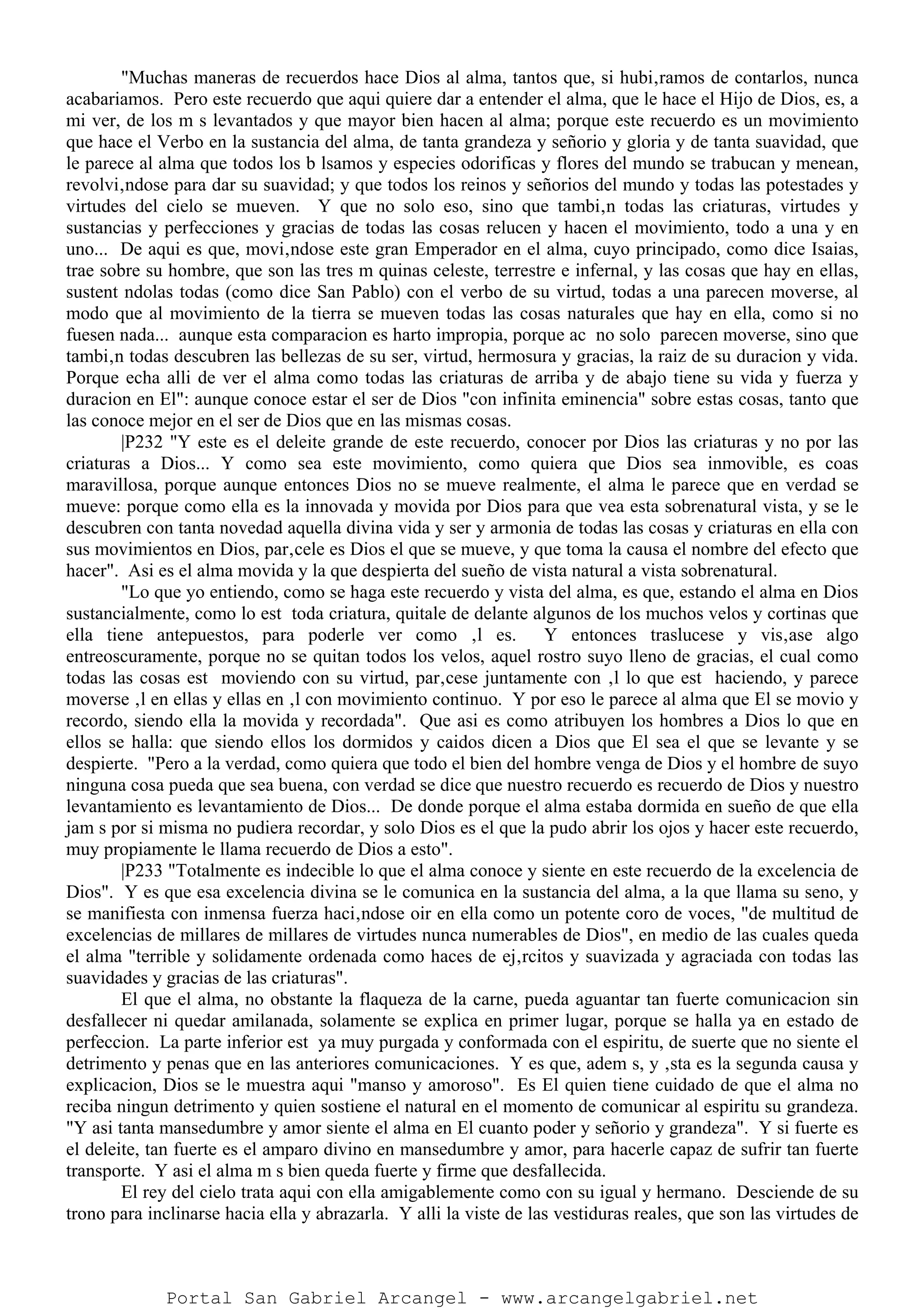 "Muchas maneras de recuerdos hace Dios al alma, tantos que, si hubi‚ramos de contarlos, nunca
acabariamos. Pero este recuerdo que aqui quiere dar a entender el alma, que le hace el Hijo de Dios, es, a
mi ver, de los m s levantados y que mayor bien hacen al alma; porque este recuerdo es un movimiento
que hace el Verbo en la sustancia del alma, de tanta grandeza y señorio y gloria y de tanta suavidad, que
le parece al alma que todos los b lsamos y especies odorificas y flores del mundo se trabucan y menean,
revolvi‚ndose para dar su suavidad; y que todos los reinos y señorios del mundo y todas las potestades y
virtudes del cielo se mueven. Y que no solo eso, sino que tambi‚n todas las criaturas, virtudes y
sustancias y perfecciones y gracias de todas las cosas relucen y hacen el movimiento, todo a una y en
uno... De aqui es que, movi‚ndose este gran Emperador en el alma, cuyo principado, como dice Isaias,
trae sobre su hombre, que son las tres m quinas celeste, terrestre e infernal, y las cosas que hay en ellas,
sustent ndolas todas (como dice San Pablo) con el verbo de su virtud, todas a una parecen moverse, al
modo que al movimiento de la tierra se mueven todas las cosas naturales que hay en ella, como si no
fuesen nada... aunque esta comparacion es harto impropia, porque ac no solo parecen moverse, sino que
tambi‚n todas descubren las bellezas de su ser, virtud, hermosura y gracias, la raiz de su duracion y vida.
Porque echa alli de ver el alma como todas las criaturas de arriba y de abajo tiene su vida y fuerza y
duracion en El": aunque conoce estar el ser de Dios "con infinita eminencia" sobre estas cosas, tanto que
las conoce mejor en el ser de Dios que en las mismas cosas.
|P232 "Y este es el deleite grande de este recuerdo, conocer por Dios las criaturas y no por las
criaturas a Dios... Y como sea este movimiento, como quiera que Dios sea inmovible, es coas
maravillosa, porque aunque entonces Dios no se mueve realmente, el alma le parece que en verdad se
mueve: porque como ella es la innovada y movida por Dios para que vea esta sobrenatural vista, y se le
descubren con tanta novedad aquella divina vida y ser y armonia de todas las cosas y criaturas en ella con
sus movimientos en Dios, par‚cele es Dios el que se mueve, y que toma la causa el nombre del efecto que
hacer". Asi es el alma movida y la que despierta del sueño de vista natural a vista sobrenatural.
"Lo que yo entiendo, como se haga este recuerdo y vista del alma, es que, estando el alma en Dios
sustancialmente, como lo est toda criatura, quitale de delante algunos de los muchos velos y cortinas que
ella tiene antepuestos, para poderle ver como ‚l es. Y entonces traslucese y vis‚ase algo
entreoscuramente, porque no se quitan todos los velos, aquel rostro suyo lleno de gracias, el cual como
todas las cosas est moviendo con su virtud, par‚cese juntamente con ‚l lo que est haciendo, y parece
moverse ‚l en ellas y ellas en ‚l con movimiento continuo. Y por eso le parece al alma que El se movio y
recordo, siendo ella la movida y recordada". Que asi es como atribuyen los hombres a Dios lo que en
ellos se halla: que siendo ellos los dormidos y caidos dicen a Dios que El sea el que se levante y se
despierte. "Pero a la verdad, como quiera que todo el bien del hombre venga de Dios y el hombre de suyo
ninguna cosa pueda que sea buena, con verdad se dice que nuestro recuerdo es recuerdo de Dios y nuestro
levantamiento es levantamiento de Dios... De donde porque el alma estaba dormida en sueño de que ella
jam s por si misma no pudiera recordar, y solo Dios es el que la pudo abrir los ojos y hacer este recuerdo,
muy propiamente le llama recuerdo de Dios a esto".
|P233 "Totalmente es indecible lo que el alma conoce y siente en este recuerdo de la excelencia de
Dios". Y es que esa excelencia divina se le comunica en la sustancia del alma, a la que llama su seno, y
se manifiesta con inmensa fuerza haci‚ndose oir en ella como un potente coro de voces, "de multitud de
excelencias de millares de millares de virtudes nunca numerables de Dios", en medio de las cuales queda
el alma "terrible y solidamente ordenada como haces de ej‚rcitos y suavizada y agraciada con todas las
suavidades y gracias de las criaturas".
El que el alma, no obstante la flaqueza de la carne, pueda aguantar tan fuerte comunicacion sin
desfallecer ni quedar amilanada, solamente se explica en primer lugar, porque se halla ya en estado de
perfeccion. La parte inferior est ya muy purgada y conformada con el espiritu, de suerte que no siente el
detrimento y penas que en las anteriores comunicaciones. Y es que, adem s, y ‚sta es la segunda causa y
explicacion, Dios se le muestra aqui "manso y amoroso". Es El quien tiene cuidado de que el alma no
reciba ningun detrimento y quien sostiene el natural en el momento de comunicar al espiritu su grandeza.
"Y asi tanta mansedumbre y amor siente el alma en El cuanto poder y señorio y grandeza". Y si fuerte es
el deleite, tan fuerte es el amparo divino en mansedumbre y amor, para hacerle capaz de sufrir tan fuerte
transporte. Y asi el alma m s bien queda fuerte y firme que desfallecida.
El rey del cielo trata aqui con ella amigablemente como con su igual y hermano. Desciende de su
trono para inclinarse hacia ella y abrazarla. Y alli la viste de las vestiduras reales, que son las virtudes de
Portal San Gabriel Arcangel - www.arcangelgabriel.net
 