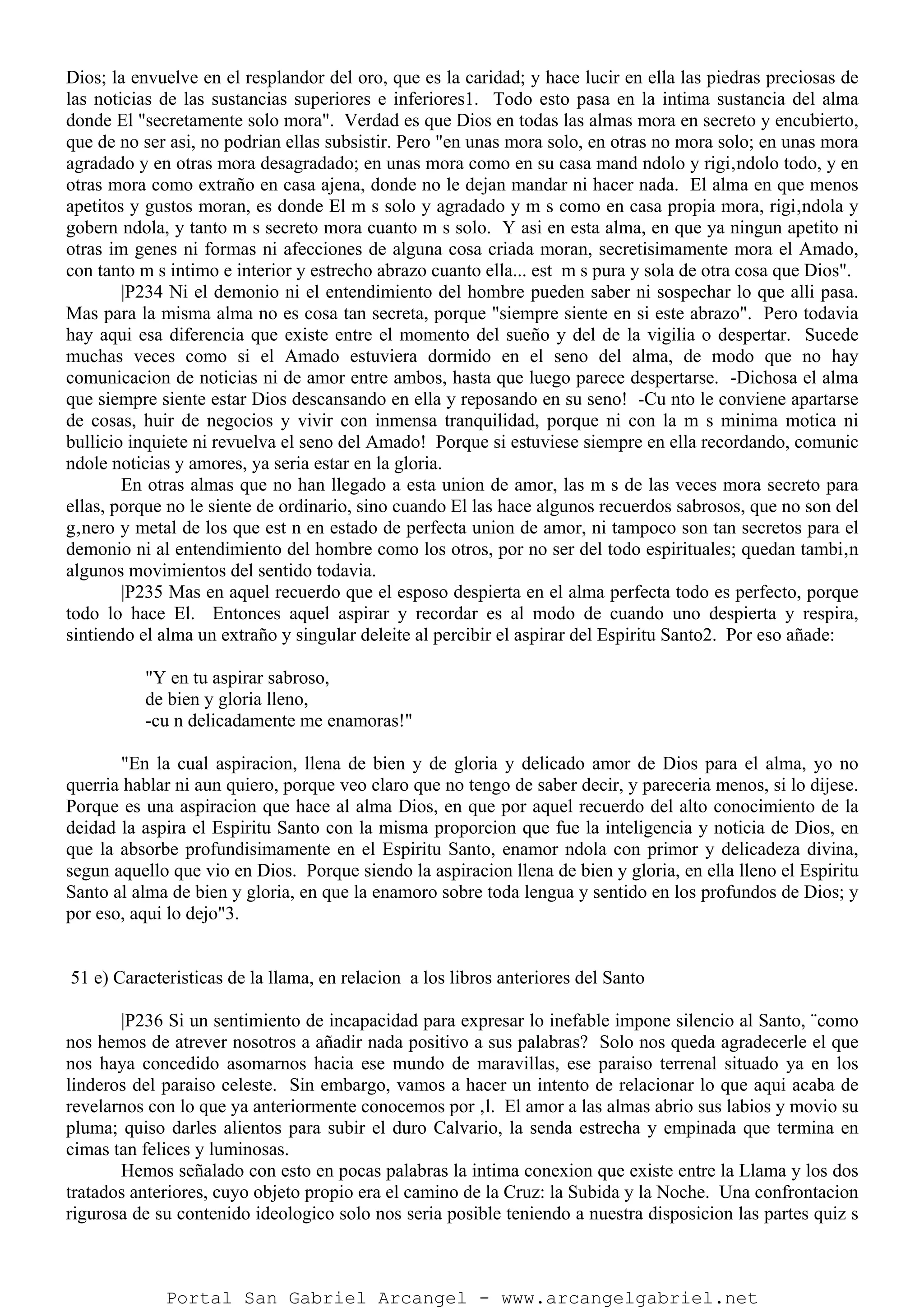 Dios; la envuelve en el resplandor del oro, que es la caridad; y hace lucir en ella las piedras preciosas de
las noticias de las sustancias superiores e inferiores1. Todo esto pasa en la intima sustancia del alma
donde El "secretamente solo mora". Verdad es que Dios en todas las almas mora en secreto y encubierto,
que de no ser asi, no podrian ellas subsistir. Pero "en unas mora solo, en otras no mora solo; en unas mora
agradado y en otras mora desagradado; en unas mora como en su casa mand ndolo y rigi‚ndolo todo, y en
otras mora como extraño en casa ajena, donde no le dejan mandar ni hacer nada. El alma en que menos
apetitos y gustos moran, es donde El m s solo y agradado y m s como en casa propia mora, rigi‚ndola y
gobern ndola, y tanto m s secreto mora cuanto m s solo. Y asi en esta alma, en que ya ningun apetito ni
otras im genes ni formas ni afecciones de alguna cosa criada moran, secretisimamente mora el Amado,
con tanto m s intimo e interior y estrecho abrazo cuanto ella... est m s pura y sola de otra cosa que Dios".
|P234 Ni el demonio ni el entendimiento del hombre pueden saber ni sospechar lo que alli pasa.
Mas para la misma alma no es cosa tan secreta, porque "siempre siente en si este abrazo". Pero todavia
hay aqui esa diferencia que existe entre el momento del sueño y del de la vigilia o despertar. Sucede
muchas veces como si el Amado estuviera dormido en el seno del alma, de modo que no hay
comunicacion de noticias ni de amor entre ambos, hasta que luego parece despertarse. -Dichosa el alma
que siempre siente estar Dios descansando en ella y reposando en su seno! -Cu nto le conviene apartarse
de cosas, huir de negocios y vivir con inmensa tranquilidad, porque ni con la m s minima motica ni
bullicio inquiete ni revuelva el seno del Amado! Porque si estuviese siempre en ella recordando, comunic
ndole noticias y amores, ya seria estar en la gloria.
En otras almas que no han llegado a esta union de amor, las m s de las veces mora secreto para
ellas, porque no le siente de ordinario, sino cuando El las hace algunos recuerdos sabrosos, que no son del
g‚nero y metal de los que est n en estado de perfecta union de amor, ni tampoco son tan secretos para el
demonio ni al entendimiento del hombre como los otros, por no ser del todo espirituales; quedan tambi‚n
algunos movimientos del sentido todavia.
|P235 Mas en aquel recuerdo que el esposo despierta en el alma perfecta todo es perfecto, porque
todo lo hace El. Entonces aquel aspirar y recordar es al modo de cuando uno despierta y respira,
sintiendo el alma un extraño y singular deleite al percibir el aspirar del Espiritu Santo2. Por eso añade:
"Y en tu aspirar sabroso,
de bien y gloria lleno,
-cu n delicadamente me enamoras!"
"En la cual aspiracion, llena de bien y de gloria y delicado amor de Dios para el alma, yo no
querria hablar ni aun quiero, porque veo claro que no tengo de saber decir, y pareceria menos, si lo dijese.
Porque es una aspiracion que hace al alma Dios, en que por aquel recuerdo del alto conocimiento de la
deidad la aspira el Espiritu Santo con la misma proporcion que fue la inteligencia y noticia de Dios, en
que la absorbe profundisimamente en el Espiritu Santo, enamor ndola con primor y delicadeza divina,
segun aquello que vio en Dios. Porque siendo la aspiracion llena de bien y gloria, en ella lleno el Espiritu
Santo al alma de bien y gloria, en que la enamoro sobre toda lengua y sentido en los profundos de Dios; y
por eso, aqui lo dejo"3.
51 e) Caracteristicas de la llama, en relacion a los libros anteriores del Santo
|P236 Si un sentimiento de incapacidad para expresar lo inefable impone silencio al Santo, ¨como
nos hemos de atrever nosotros a añadir nada positivo a sus palabras? Solo nos queda agradecerle el que
nos haya concedido asomarnos hacia ese mundo de maravillas, ese paraiso terrenal situado ya en los
linderos del paraiso celeste. Sin embargo, vamos a hacer un intento de relacionar lo que aqui acaba de
revelarnos con lo que ya anteriormente conocemos por ‚l. El amor a las almas abrio sus labios y movio su
pluma; quiso darles alientos para subir el duro Calvario, la senda estrecha y empinada que termina en
cimas tan felices y luminosas.
Hemos señalado con esto en pocas palabras la intima conexion que existe entre la Llama y los dos
tratados anteriores, cuyo objeto propio era el camino de la Cruz: la Subida y la Noche. Una confrontacion
rigurosa de su contenido ideologico solo nos seria posible teniendo a nuestra disposicion las partes quiz s
Portal San Gabriel Arcangel - www.arcangelgabriel.net
 