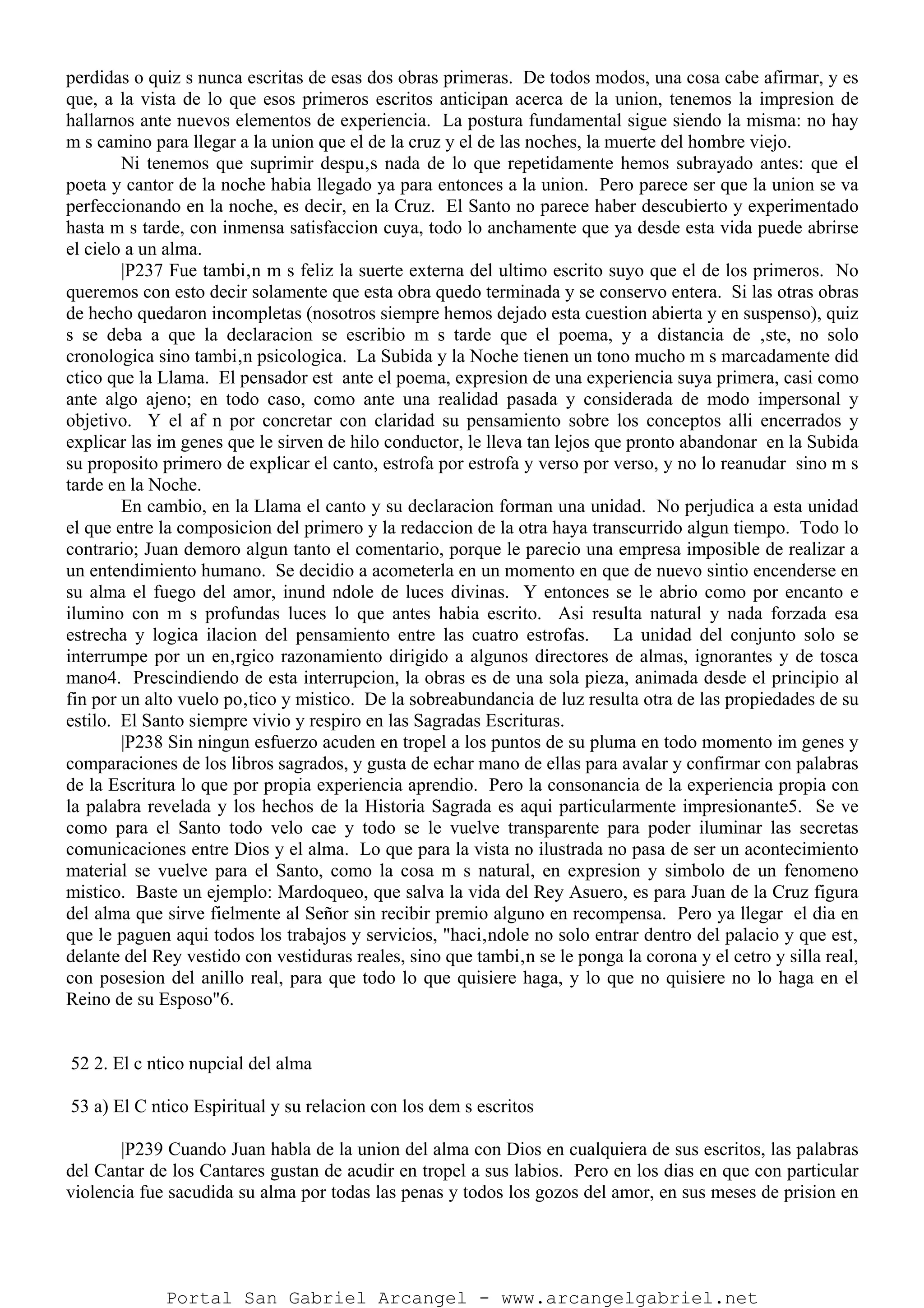 perdidas o quiz s nunca escritas de esas dos obras primeras. De todos modos, una cosa cabe afirmar, y es
que, a la vista de lo que esos primeros escritos anticipan acerca de la union, tenemos la impresion de
hallarnos ante nuevos elementos de experiencia. La postura fundamental sigue siendo la misma: no hay
m s camino para llegar a la union que el de la cruz y el de las noches, la muerte del hombre viejo.
Ni tenemos que suprimir despu‚s nada de lo que repetidamente hemos subrayado antes: que el
poeta y cantor de la noche habia llegado ya para entonces a la union. Pero parece ser que la union se va
perfeccionando en la noche, es decir, en la Cruz. El Santo no parece haber descubierto y experimentado
hasta m s tarde, con inmensa satisfaccion cuya, todo lo anchamente que ya desde esta vida puede abrirse
el cielo a un alma.
|P237 Fue tambi‚n m s feliz la suerte externa del ultimo escrito suyo que el de los primeros. No
queremos con esto decir solamente que esta obra quedo terminada y se conservo entera. Si las otras obras
de hecho quedaron incompletas (nosotros siempre hemos dejado esta cuestion abierta y en suspenso), quiz
s se deba a que la declaracion se escribio m s tarde que el poema, y a distancia de ‚ste, no solo
cronologica sino tambi‚n psicologica. La Subida y la Noche tienen un tono mucho m s marcadamente did
ctico que la Llama. El pensador est ante el poema, expresion de una experiencia suya primera, casi como
ante algo ajeno; en todo caso, como ante una realidad pasada y considerada de modo impersonal y
objetivo. Y el af n por concretar con claridad su pensamiento sobre los conceptos alli encerrados y
explicar las im genes que le sirven de hilo conductor, le lleva tan lejos que pronto abandonar en la Subida
su proposito primero de explicar el canto, estrofa por estrofa y verso por verso, y no lo reanudar sino m s
tarde en la Noche.
En cambio, en la Llama el canto y su declaracion forman una unidad. No perjudica a esta unidad
el que entre la composicion del primero y la redaccion de la otra haya transcurrido algun tiempo. Todo lo
contrario; Juan demoro algun tanto el comentario, porque le parecio una empresa imposible de realizar a
un entendimiento humano. Se decidio a acometerla en un momento en que de nuevo sintio encenderse en
su alma el fuego del amor, inund ndole de luces divinas. Y entonces se le abrio como por encanto e
ilumino con m s profundas luces lo que antes habia escrito. Asi resulta natural y nada forzada esa
estrecha y logica ilacion del pensamiento entre las cuatro estrofas. La unidad del conjunto solo se
interrumpe por un en‚rgico razonamiento dirigido a algunos directores de almas, ignorantes y de tosca
mano4. Prescindiendo de esta interrupcion, la obras es de una sola pieza, animada desde el principio al
fin por un alto vuelo po‚tico y mistico. De la sobreabundancia de luz resulta otra de las propiedades de su
estilo. El Santo siempre vivio y respiro en las Sagradas Escrituras.
|P238 Sin ningun esfuerzo acuden en tropel a los puntos de su pluma en todo momento im genes y
comparaciones de los libros sagrados, y gusta de echar mano de ellas para avalar y confirmar con palabras
de la Escritura lo que por propia experiencia aprendio. Pero la consonancia de la experiencia propia con
la palabra revelada y los hechos de la Historia Sagrada es aqui particularmente impresionante5. Se ve
como para el Santo todo velo cae y todo se le vuelve transparente para poder iluminar las secretas
comunicaciones entre Dios y el alma. Lo que para la vista no ilustrada no pasa de ser un acontecimiento
material se vuelve para el Santo, como la cosa m s natural, en expresion y simbolo de un fenomeno
mistico. Baste un ejemplo: Mardoqueo, que salva la vida del Rey Asuero, es para Juan de la Cruz figura
del alma que sirve fielmente al Señor sin recibir premio alguno en recompensa. Pero ya llegar el dia en
que le paguen aqui todos los trabajos y servicios, "haci‚ndole no solo entrar dentro del palacio y que est‚
delante del Rey vestido con vestiduras reales, sino que tambi‚n se le ponga la corona y el cetro y silla real,
con posesion del anillo real, para que todo lo que quisiere haga, y lo que no quisiere no lo haga en el
Reino de su Esposo"6.
52 2. El c ntico nupcial del alma
53 a) El C ntico Espiritual y su relacion con los dem s escritos
|P239 Cuando Juan habla de la union del alma con Dios en cualquiera de sus escritos, las palabras
del Cantar de los Cantares gustan de acudir en tropel a sus labios. Pero en los dias en que con particular
violencia fue sacudida su alma por todas las penas y todos los gozos del amor, en sus meses de prision en
Portal San Gabriel Arcangel - www.arcangelgabriel.net
 
