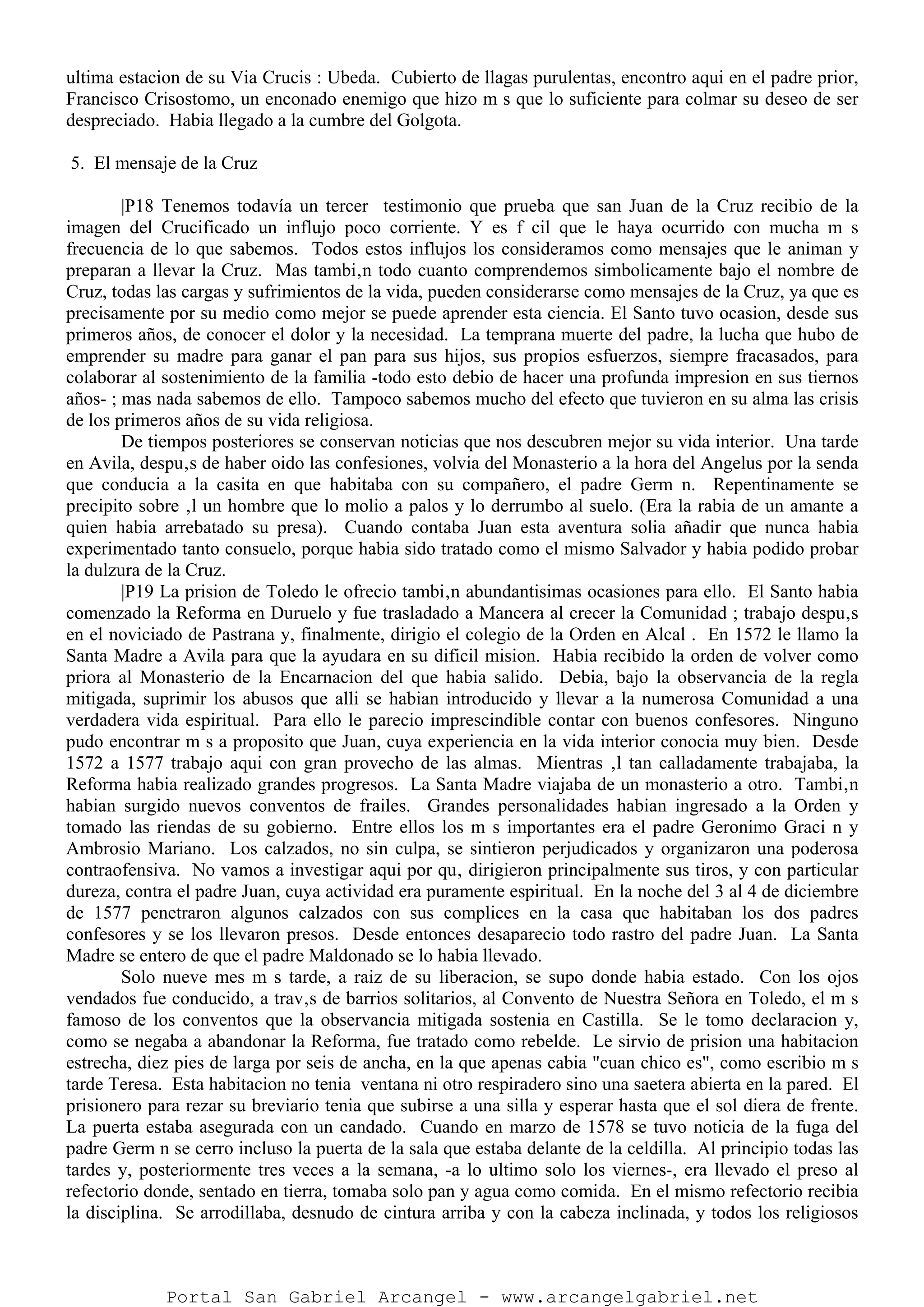 ultima estacion de su Via Crucis : Ubeda. Cubierto de llagas purulentas, encontro aqui en el padre prior,
Francisco Crisostomo, un enconado enemigo que hizo m s que lo suficiente para colmar su deseo de ser
despreciado. Habia llegado a la cumbre del Golgota.
5. El mensaje de la Cruz
|P18 Tenemos todavía un tercer testimonio que prueba que san Juan de la Cruz recibio de la
imagen del Crucificado un influjo poco corriente. Y es f cil que le haya ocurrido con mucha m s
frecuencia de lo que sabemos. Todos estos influjos los consideramos como mensajes que le animan y
preparan a llevar la Cruz. Mas tambi‚n todo cuanto comprendemos simbolicamente bajo el nombre de
Cruz, todas las cargas y sufrimientos de la vida, pueden considerarse como mensajes de la Cruz, ya que es
precisamente por su medio como mejor se puede aprender esta ciencia. El Santo tuvo ocasion, desde sus
primeros años, de conocer el dolor y la necesidad. La temprana muerte del padre, la lucha que hubo de
emprender su madre para ganar el pan para sus hijos, sus propios esfuerzos, siempre fracasados, para
colaborar al sostenimiento de la familia -todo esto debio de hacer una profunda impresion en sus tiernos
años- ; mas nada sabemos de ello. Tampoco sabemos mucho del efecto que tuvieron en su alma las crisis
de los primeros años de su vida religiosa.
De tiempos posteriores se conservan noticias que nos descubren mejor su vida interior. Una tarde
en Avila, despu‚s de haber oido las confesiones, volvia del Monasterio a la hora del Angelus por la senda
que conducia a la casita en que habitaba con su compañero, el padre Germ n. Repentinamente se
precipito sobre ‚l un hombre que lo molio a palos y lo derrumbo al suelo. (Era la rabia de un amante a
quien habia arrebatado su presa). Cuando contaba Juan esta aventura solia añadir que nunca habia
experimentado tanto consuelo, porque habia sido tratado como el mismo Salvador y habia podido probar
la dulzura de la Cruz.
|P19 La prision de Toledo le ofrecio tambi‚n abundantisimas ocasiones para ello. El Santo habia
comenzado la Reforma en Duruelo y fue trasladado a Mancera al crecer la Comunidad ; trabajo despu‚s
en el noviciado de Pastrana y, finalmente, dirigio el colegio de la Orden en Alcal . En 1572 le llamo la
Santa Madre a Avila para que la ayudara en su dificil mision. Habia recibido la orden de volver como
priora al Monasterio de la Encarnacion del que habia salido. Debia, bajo la observancia de la regla
mitigada, suprimir los abusos que alli se habian introducido y llevar a la numerosa Comunidad a una
verdadera vida espiritual. Para ello le parecio imprescindible contar con buenos confesores. Ninguno
pudo encontrar m s a proposito que Juan, cuya experiencia en la vida interior conocia muy bien. Desde
1572 a 1577 trabajo aqui con gran provecho de las almas. Mientras ‚l tan calladamente trabajaba, la
Reforma habia realizado grandes progresos. La Santa Madre viajaba de un monasterio a otro. Tambi‚n
habian surgido nuevos conventos de frailes. Grandes personalidades habian ingresado a la Orden y
tomado las riendas de su gobierno. Entre ellos los m s importantes era el padre Geronimo Graci n y
Ambrosio Mariano. Los calzados, no sin culpa, se sintieron perjudicados y organizaron una poderosa
contraofensiva. No vamos a investigar aqui por qu‚ dirigieron principalmente sus tiros, y con particular
dureza, contra el padre Juan, cuya actividad era puramente espiritual. En la noche del 3 al 4 de diciembre
de 1577 penetraron algunos calzados con sus complices en la casa que habitaban los dos padres
confesores y se los llevaron presos. Desde entonces desaparecio todo rastro del padre Juan. La Santa
Madre se entero de que el padre Maldonado se lo habia llevado.
Solo nueve mes m s tarde, a raiz de su liberacion, se supo donde habia estado. Con los ojos
vendados fue conducido, a trav‚s de barrios solitarios, al Convento de Nuestra Señora en Toledo, el m s
famoso de los conventos que la observancia mitigada sostenia en Castilla. Se le tomo declaracion y,
como se negaba a abandonar la Reforma, fue tratado como rebelde. Le sirvio de prision una habitacion
estrecha, diez pies de larga por seis de ancha, en la que apenas cabia "cuan chico es", como escribio m s
tarde Teresa. Esta habitacion no tenia ventana ni otro respiradero sino una saetera abierta en la pared. El
prisionero para rezar su breviario tenia que subirse a una silla y esperar hasta que el sol diera de frente.
La puerta estaba asegurada con un candado. Cuando en marzo de 1578 se tuvo noticia de la fuga del
padre Germ n se cerro incluso la puerta de la sala que estaba delante de la celdilla. Al principio todas las
tardes y, posteriormente tres veces a la semana, -a lo ultimo solo los viernes-, era llevado el preso al
refectorio donde, sentado en tierra, tomaba solo pan y agua como comida. En el mismo refectorio recibia
la disciplina. Se arrodillaba, desnudo de cintura arriba y con la cabeza inclinada, y todos los religiosos
Portal San Gabriel Arcangel - www.arcangelgabriel.net
 