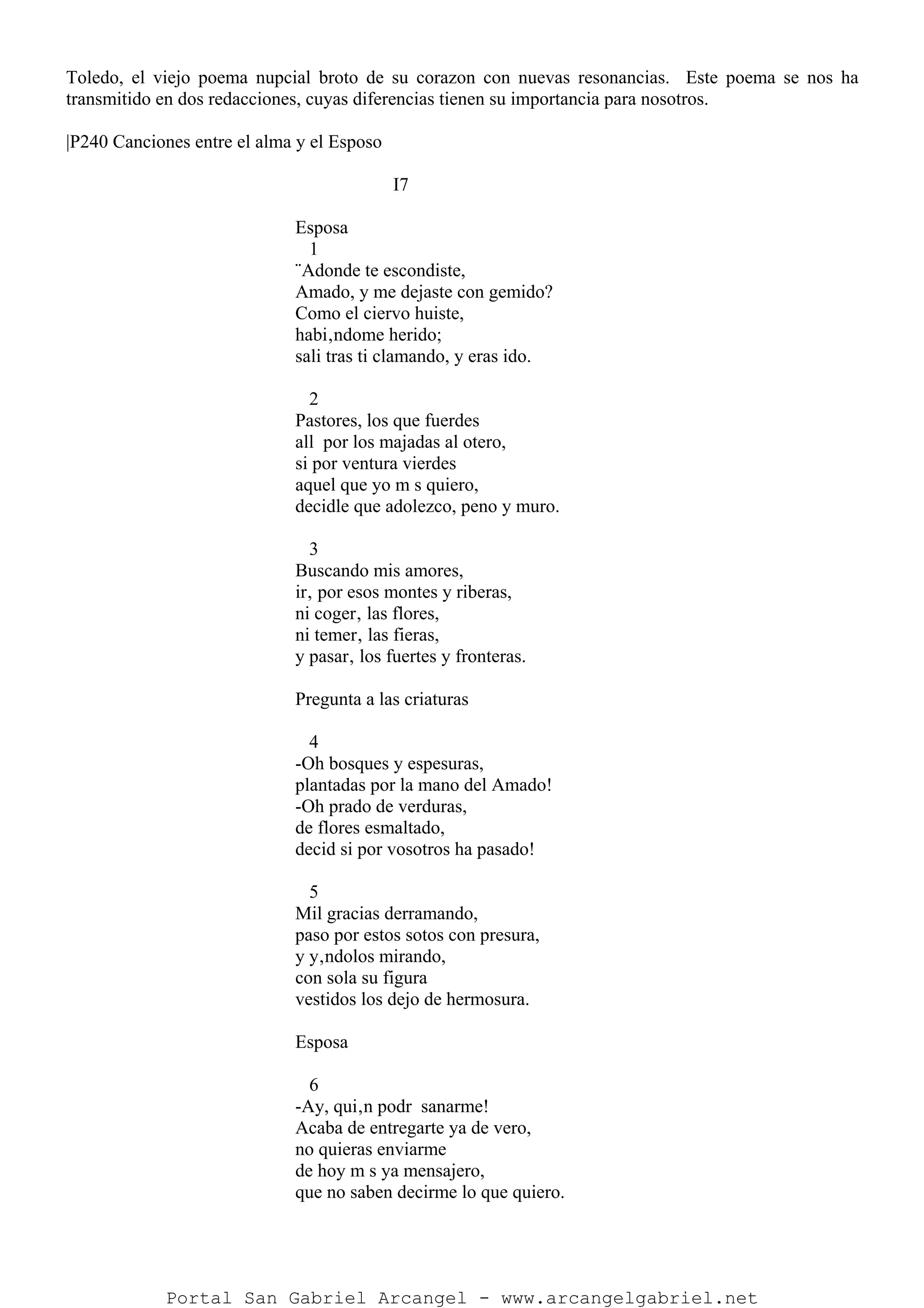Toledo, el viejo poema nupcial broto de su corazon con nuevas resonancias. Este poema se nos ha
transmitido en dos redacciones, cuyas diferencias tienen su importancia para nosotros.
|P240 Canciones entre el alma y el Esposo
I7
Esposa
1
¨Adonde te escondiste,
Amado, y me dejaste con gemido?
Como el ciervo huiste,
habi‚ndome herido;
sali tras ti clamando, y eras ido.
2
Pastores, los que fuerdes
all por los majadas al otero,
si por ventura vierdes
aquel que yo m s quiero,
decidle que adolezco, peno y muro.
3
Buscando mis amores,
ir‚ por esos montes y riberas,
ni coger‚ las flores,
ni temer‚ las fieras,
y pasar‚ los fuertes y fronteras.
Pregunta a las criaturas
4
-Oh bosques y espesuras,
plantadas por la mano del Amado!
-Oh prado de verduras,
de flores esmaltado,
decid si por vosotros ha pasado!
5
Mil gracias derramando,
paso por estos sotos con presura,
y y‚ndolos mirando,
con sola su figura
vestidos los dejo de hermosura.
Esposa
6
-Ay, qui‚n podr sanarme!
Acaba de entregarte ya de vero,
no quieras enviarme
de hoy m s ya mensajero,
que no saben decirme lo que quiero.
Portal San Gabriel Arcangel - www.arcangelgabriel.net
 