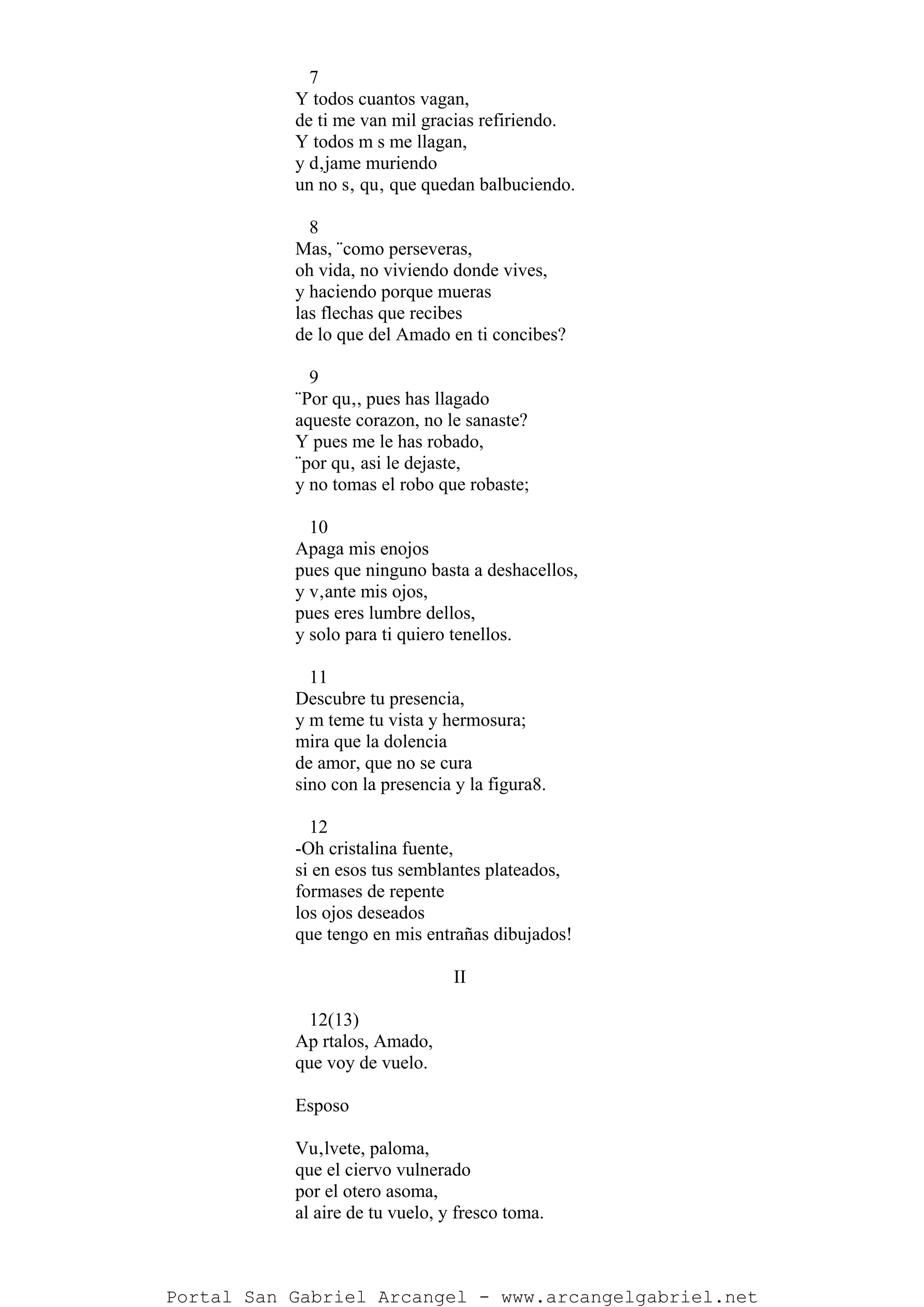 7
Y todos cuantos vagan,
de ti me van mil gracias refiriendo.
Y todos m s me llagan,
y d‚jame muriendo
un no s‚ qu‚ que quedan balbuciendo.
8
Mas, ¨como perseveras,
oh vida, no viviendo donde vives,
y haciendo porque mueras
las flechas que recibes
de lo que del Amado en ti concibes?
9
¨Por qu‚, pues has llagado
aqueste corazon, no le sanaste?
Y pues me le has robado,
¨por qu‚ asi le dejaste,
y no tomas el robo que robaste;
10
Apaga mis enojos
pues que ninguno basta a deshacellos,
y v‚ante mis ojos,
pues eres lumbre dellos,
y solo para ti quiero tenellos.
11
Descubre tu presencia,
y m teme tu vista y hermosura;
mira que la dolencia
de amor, que no se cura
sino con la presencia y la figura8.
12
-Oh cristalina fuente,
si en esos tus semblantes plateados,
formases de repente
los ojos deseados
que tengo en mis entrañas dibujados!
II
12(13)
Ap rtalos, Amado,
que voy de vuelo.
Esposo
Vu‚lvete, paloma,
que el ciervo vulnerado
por el otero asoma,
al aire de tu vuelo, y fresco toma.
Portal San Gabriel Arcangel - www.arcangelgabriel.net
 