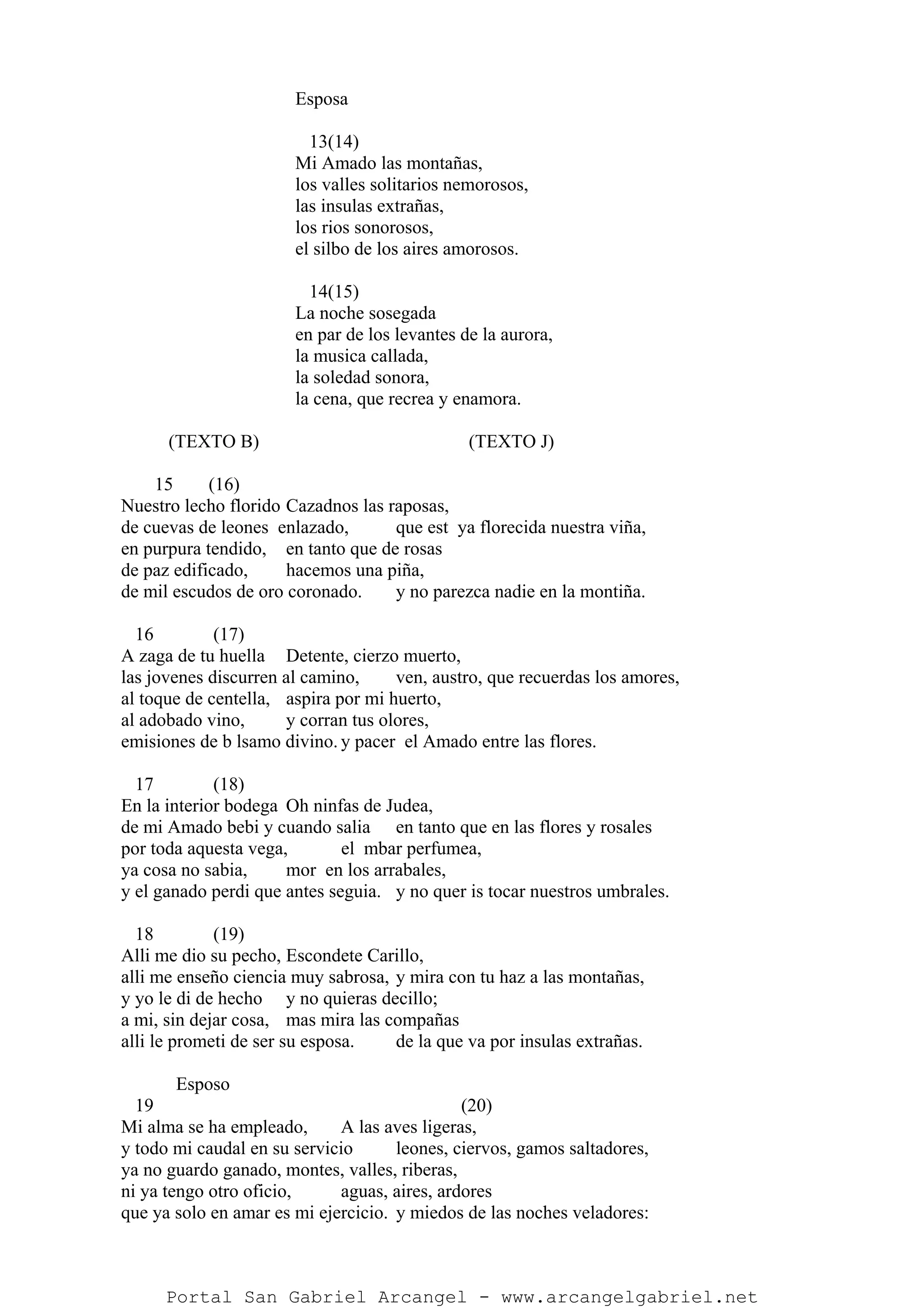 Esposa
13(14)
Mi Amado las montañas,
los valles solitarios nemorosos,
las insulas extrañas,
los rios sonorosos,
el silbo de los aires amorosos.
14(15)
La noche sosegada
en par de los levantes de la aurora,
la musica callada,
la soledad sonora,
la cena, que recrea y enamora.
(TEXTO B) (TEXTO J)
15 (16)
Nuestro lecho florido Cazadnos las raposas,
de cuevas de leones enlazado, que est ya florecida nuestra viña,
en purpura tendido, en tanto que de rosas
de paz edificado, hacemos una piña,
de mil escudos de oro coronado. y no parezca nadie en la montiña.
16 (17)
A zaga de tu huella Detente, cierzo muerto,
las jovenes discurren al camino, ven, austro, que recuerdas los amores,
al toque de centella, aspira por mi huerto,
al adobado vino, y corran tus olores,
emisiones de b lsamo divino. y pacer el Amado entre las flores.
17 (18)
En la interior bodega Oh ninfas de Judea,
de mi Amado bebi y cuando salia en tanto que en las flores y rosales
por toda aquesta vega, el mbar perfumea,
ya cosa no sabia, mor en los arrabales,
y el ganado perdi que antes seguia. y no quer is tocar nuestros umbrales.
18 (19)
Alli me dio su pecho, Escondete Carillo,
alli me enseño ciencia muy sabrosa, y mira con tu haz a las montañas,
y yo le di de hecho y no quieras decillo;
a mi, sin dejar cosa, mas mira las compañas
alli le prometi de ser su esposa. de la que va por insulas extrañas.
Esposo
19 (20)
Mi alma se ha empleado, A las aves ligeras,
y todo mi caudal en su servicio leones, ciervos, gamos saltadores,
ya no guardo ganado, montes, valles, riberas,
ni ya tengo otro oficio, aguas, aires, ardores
que ya solo en amar es mi ejercicio. y miedos de las noches veladores:
Portal San Gabriel Arcangel - www.arcangelgabriel.net
 