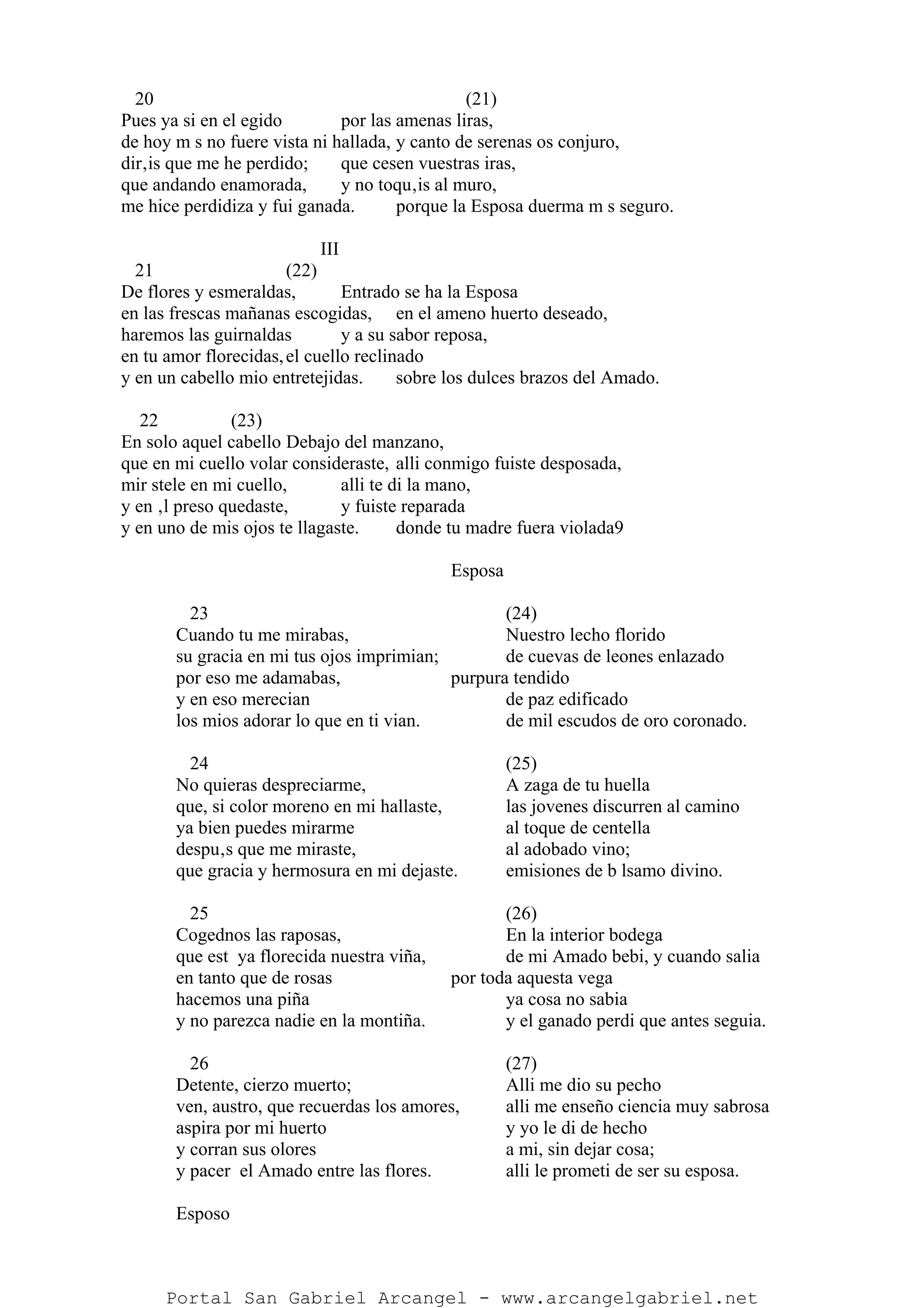 20 (21)
Pues ya si en el egido por las amenas liras,
de hoy m s no fuere vista ni hallada, y canto de serenas os conjuro,
dir‚is que me he perdido; que cesen vuestras iras,
que andando enamorada, y no toqu‚is al muro,
me hice perdidiza y fui ganada. porque la Esposa duerma m s seguro.
III
21 (22)
De flores y esmeraldas, Entrado se ha la Esposa
en las frescas mañanas escogidas, en el ameno huerto deseado,
haremos las guirnaldas y a su sabor reposa,
en tu amor florecidas,el cuello reclinado
y en un cabello mio entretejidas. sobre los dulces brazos del Amado.
22 (23)
En solo aquel cabello Debajo del manzano,
que en mi cuello volar consideraste, alli conmigo fuiste desposada,
mir stele en mi cuello, alli te di la mano,
y en ‚l preso quedaste, y fuiste reparada
y en uno de mis ojos te llagaste. donde tu madre fuera violada9
Esposa
23 (24)
Cuando tu me mirabas, Nuestro lecho florido
su gracia en mi tus ojos imprimian; de cuevas de leones enlazado
por eso me adamabas, purpura tendido
y en eso merecian de paz edificado
los mios adorar lo que en ti vian. de mil escudos de oro coronado.
24 (25)
No quieras despreciarme, A zaga de tu huella
que, si color moreno en mi hallaste, las jovenes discurren al camino
ya bien puedes mirarme al toque de centella
despu‚s que me miraste, al adobado vino;
que gracia y hermosura en mi dejaste. emisiones de b lsamo divino.
25 (26)
Cogednos las raposas, En la interior bodega
que est ya florecida nuestra viña, de mi Amado bebi, y cuando salia
en tanto que de rosas por toda aquesta vega
hacemos una piña ya cosa no sabia
y no parezca nadie en la montiña. y el ganado perdi que antes seguia.
26 (27)
Detente, cierzo muerto; Alli me dio su pecho
ven, austro, que recuerdas los amores, alli me enseño ciencia muy sabrosa
aspira por mi huerto y yo le di de hecho
y corran sus olores a mi, sin dejar cosa;
y pacer el Amado entre las flores. alli le prometi de ser su esposa.
Esposo
Portal San Gabriel Arcangel - www.arcangelgabriel.net
 