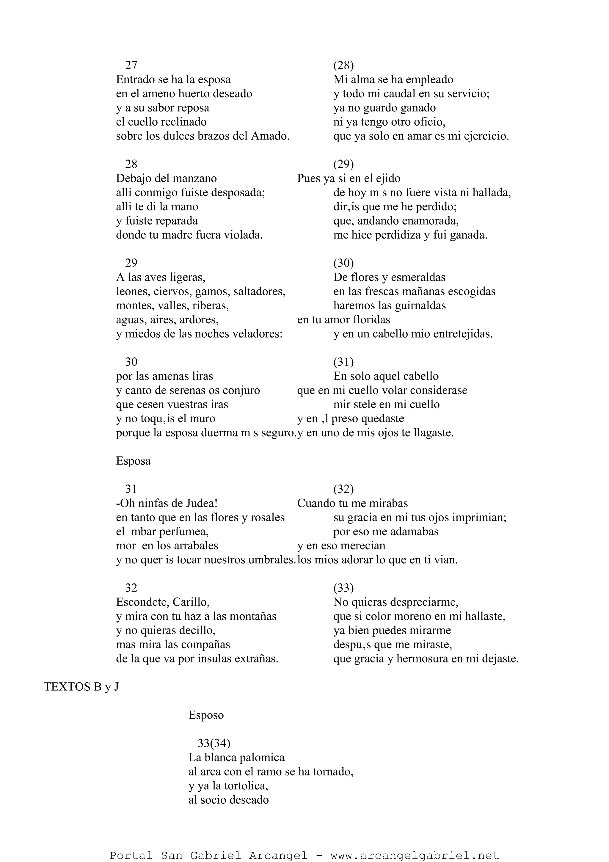 27 (28)
Entrado se ha la esposa Mi alma se ha empleado
en el ameno huerto deseado y todo mi caudal en su servicio;
y a su sabor reposa ya no guardo ganado
el cuello reclinado ni ya tengo otro oficio,
sobre los dulces brazos del Amado. que ya solo en amar es mi ejercicio.
28 (29)
Debajo del manzano Pues ya si en el ejido
alli conmigo fuiste desposada; de hoy m s no fuere vista ni hallada,
alli te di la mano dir‚is que me he perdido;
y fuiste reparada que, andando enamorada,
donde tu madre fuera violada. me hice perdidiza y fui ganada.
29 (30)
A las aves ligeras, De flores y esmeraldas
leones, ciervos, gamos, saltadores, en las frescas mañanas escogidas
montes, valles, riberas, haremos las guirnaldas
aguas, aires, ardores, en tu amor floridas
y miedos de las noches veladores: y en un cabello mio entretejidas.
30 (31)
por las amenas liras En solo aquel cabello
y canto de serenas os conjuro que en mi cuello volar considerase
que cesen vuestras iras mir stele en mi cuello
y no toqu‚is el muro y en ‚l preso quedaste
porque la esposa duerma m s seguro.y en uno de mis ojos te llagaste.
Esposa
31 (32)
-Oh ninfas de Judea! Cuando tu me mirabas
en tanto que en las flores y rosales su gracia en mi tus ojos imprimian;
el mbar perfumea, por eso me adamabas
mor en los arrabales y en eso merecian
y no quer is tocar nuestros umbrales.los mios adorar lo que en ti vian.
32 (33)
Escondete, Carillo, No quieras despreciarme,
y mira con tu haz a las montañas que si color moreno en mi hallaste,
y no quieras decillo, ya bien puedes mirarme
mas mira las compañas despu‚s que me miraste,
de la que va por insulas extrañas. que gracia y hermosura en mi dejaste.
TEXTOS B y J
Esposo
33(34)
La blanca palomica
al arca con el ramo se ha tornado,
y ya la tortolica,
al socio deseado
Portal San Gabriel Arcangel - www.arcangelgabriel.net
 