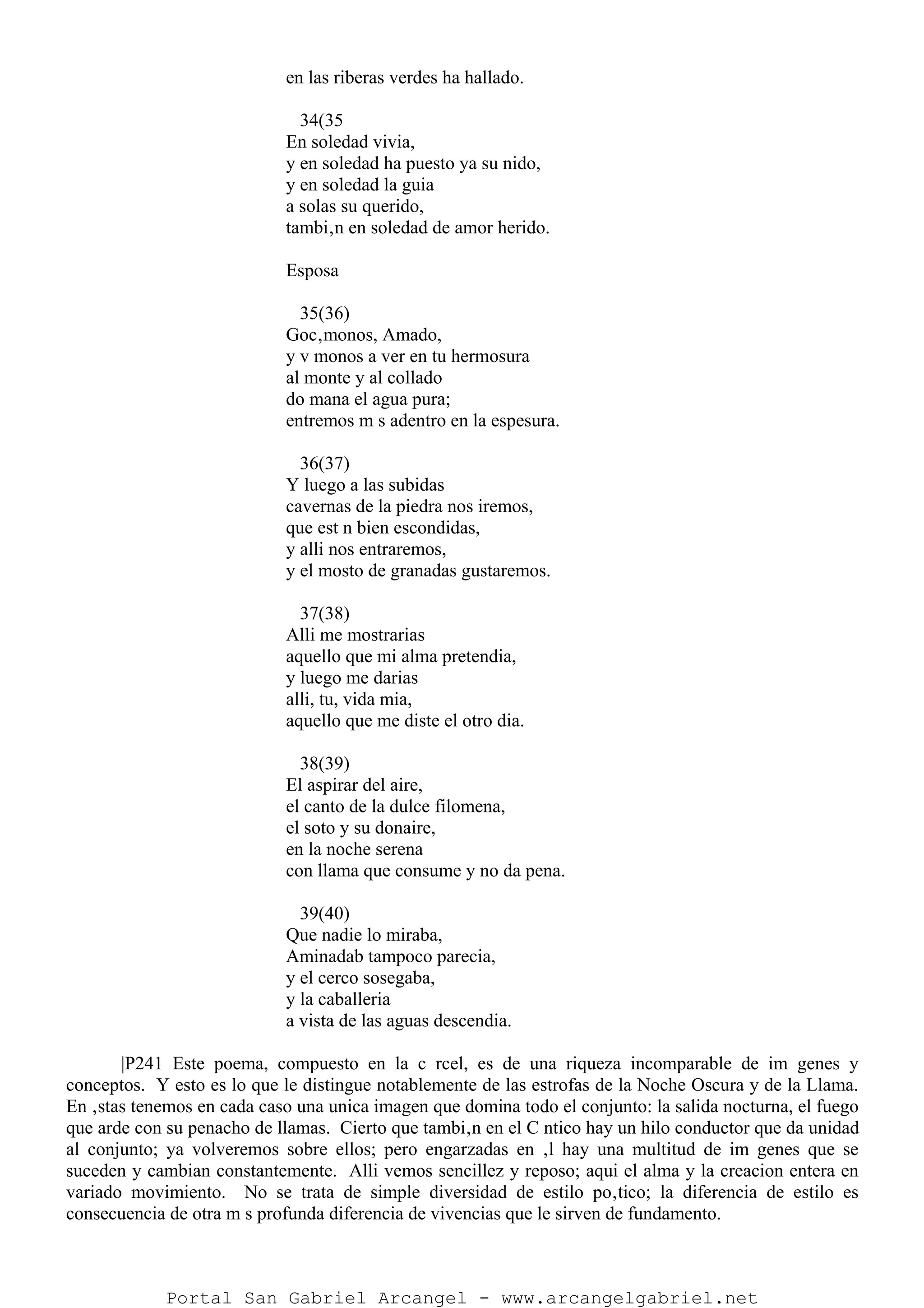 en las riberas verdes ha hallado.
34(35
En soledad vivia,
y en soledad ha puesto ya su nido,
y en soledad la guia
a solas su querido,
tambi‚n en soledad de amor herido.
Esposa
35(36)
Goc‚monos, Amado,
y v monos a ver en tu hermosura
al monte y al collado
do mana el agua pura;
entremos m s adentro en la espesura.
36(37)
Y luego a las subidas
cavernas de la piedra nos iremos,
que est n bien escondidas,
y alli nos entraremos,
y el mosto de granadas gustaremos.
37(38)
Alli me mostrarias
aquello que mi alma pretendia,
y luego me darias
alli, tu, vida mia,
aquello que me diste el otro dia.
38(39)
El aspirar del aire,
el canto de la dulce filomena,
el soto y su donaire,
en la noche serena
con llama que consume y no da pena.
39(40)
Que nadie lo miraba,
Aminadab tampoco parecia,
y el cerco sosegaba,
y la caballeria
a vista de las aguas descendia.
|P241 Este poema, compuesto en la c rcel, es de una riqueza incomparable de im genes y
conceptos. Y esto es lo que le distingue notablemente de las estrofas de la Noche Oscura y de la Llama.
En ‚stas tenemos en cada caso una unica imagen que domina todo el conjunto: la salida nocturna, el fuego
que arde con su penacho de llamas. Cierto que tambi‚n en el C ntico hay un hilo conductor que da unidad
al conjunto; ya volveremos sobre ellos; pero engarzadas en ‚l hay una multitud de im genes que se
suceden y cambian constantemente. Alli vemos sencillez y reposo; aqui el alma y la creacion entera en
variado movimiento. No se trata de simple diversidad de estilo po‚tico; la diferencia de estilo es
consecuencia de otra m s profunda diferencia de vivencias que le sirven de fundamento.
Portal San Gabriel Arcangel - www.arcangelgabriel.net
 