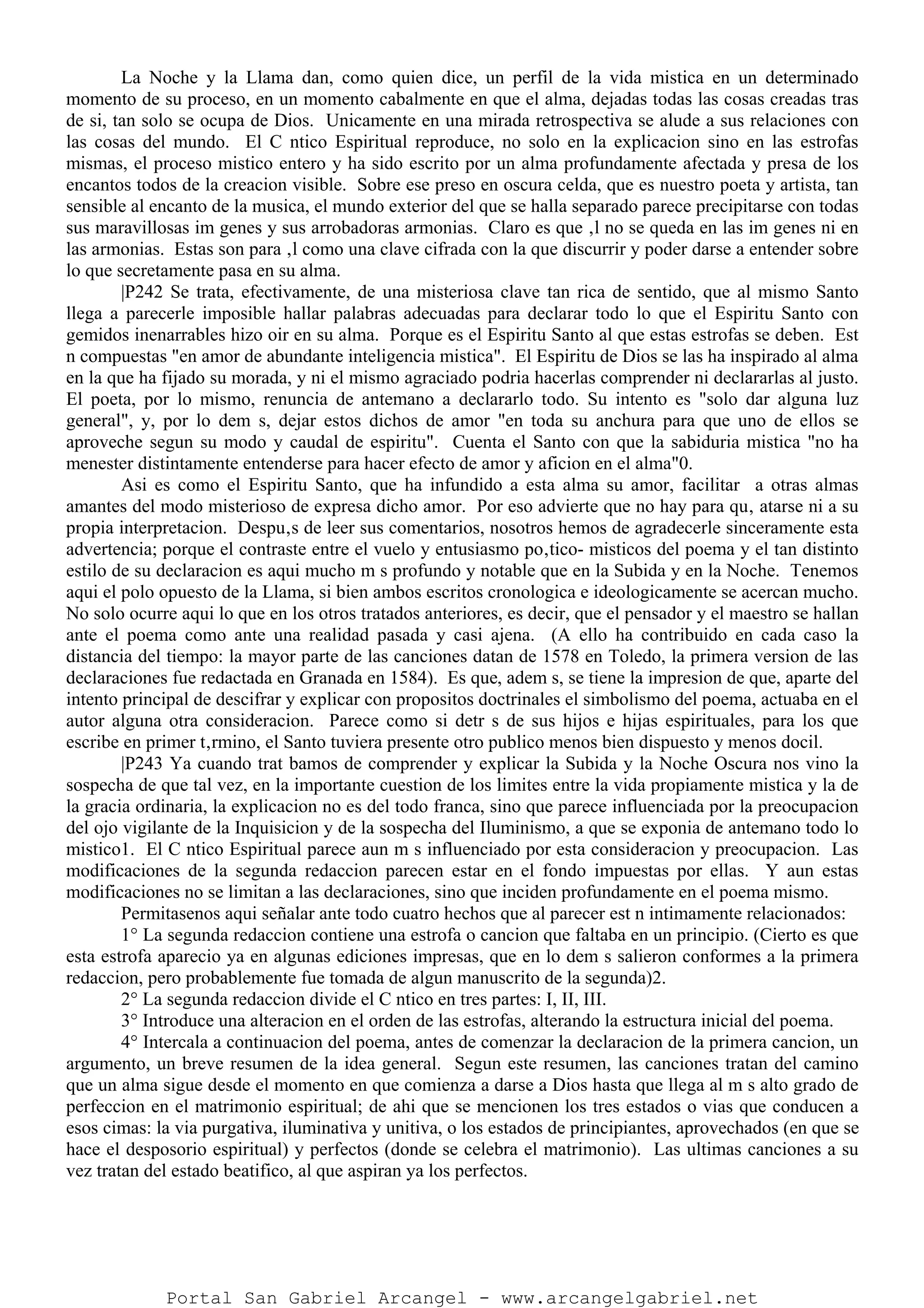 La Noche y la Llama dan, como quien dice, un perfil de la vida mistica en un determinado
momento de su proceso, en un momento cabalmente en que el alma, dejadas todas las cosas creadas tras
de si, tan solo se ocupa de Dios. Unicamente en una mirada retrospectiva se alude a sus relaciones con
las cosas del mundo. El C ntico Espiritual reproduce, no solo en la explicacion sino en las estrofas
mismas, el proceso mistico entero y ha sido escrito por un alma profundamente afectada y presa de los
encantos todos de la creacion visible. Sobre ese preso en oscura celda, que es nuestro poeta y artista, tan
sensible al encanto de la musica, el mundo exterior del que se halla separado parece precipitarse con todas
sus maravillosas im genes y sus arrobadoras armonias. Claro es que ‚l no se queda en las im genes ni en
las armonias. Estas son para ‚l como una clave cifrada con la que discurrir y poder darse a entender sobre
lo que secretamente pasa en su alma.
|P242 Se trata, efectivamente, de una misteriosa clave tan rica de sentido, que al mismo Santo
llega a parecerle imposible hallar palabras adecuadas para declarar todo lo que el Espiritu Santo con
gemidos inenarrables hizo oir en su alma. Porque es el Espiritu Santo al que estas estrofas se deben. Est
n compuestas "en amor de abundante inteligencia mistica". El Espiritu de Dios se las ha inspirado al alma
en la que ha fijado su morada, y ni el mismo agraciado podria hacerlas comprender ni declararlas al justo.
El poeta, por lo mismo, renuncia de antemano a declararlo todo. Su intento es "solo dar alguna luz
general", y, por lo dem s, dejar estos dichos de amor "en toda su anchura para que uno de ellos se
aproveche segun su modo y caudal de espiritu". Cuenta el Santo con que la sabiduria mistica "no ha
menester distintamente entenderse para hacer efecto de amor y aficion en el alma"0.
Asi es como el Espiritu Santo, que ha infundido a esta alma su amor, facilitar a otras almas
amantes del modo misterioso de expresa dicho amor. Por eso advierte que no hay para qu‚ atarse ni a su
propia interpretacion. Despu‚s de leer sus comentarios, nosotros hemos de agradecerle sinceramente esta
advertencia; porque el contraste entre el vuelo y entusiasmo po‚tico- misticos del poema y el tan distinto
estilo de su declaracion es aqui mucho m s profundo y notable que en la Subida y en la Noche. Tenemos
aqui el polo opuesto de la Llama, si bien ambos escritos cronologica e ideologicamente se acercan mucho.
No solo ocurre aqui lo que en los otros tratados anteriores, es decir, que el pensador y el maestro se hallan
ante el poema como ante una realidad pasada y casi ajena. (A ello ha contribuido en cada caso la
distancia del tiempo: la mayor parte de las canciones datan de 1578 en Toledo, la primera version de las
declaraciones fue redactada en Granada en 1584). Es que, adem s, se tiene la impresion de que, aparte del
intento principal de descifrar y explicar con propositos doctrinales el simbolismo del poema, actuaba en el
autor alguna otra consideracion. Parece como si detr s de sus hijos e hijas espirituales, para los que
escribe en primer t‚rmino, el Santo tuviera presente otro publico menos bien dispuesto y menos docil.
|P243 Ya cuando trat bamos de comprender y explicar la Subida y la Noche Oscura nos vino la
sospecha de que tal vez, en la importante cuestion de los limites entre la vida propiamente mistica y la de
la gracia ordinaria, la explicacion no es del todo franca, sino que parece influenciada por la preocupacion
del ojo vigilante de la Inquisicion y de la sospecha del Iluminismo, a que se exponia de antemano todo lo
mistico1. El C ntico Espiritual parece aun m s influenciado por esta consideracion y preocupacion. Las
modificaciones de la segunda redaccion parecen estar en el fondo impuestas por ellas. Y aun estas
modificaciones no se limitan a las declaraciones, sino que inciden profundamente en el poema mismo.
Permitasenos aqui señalar ante todo cuatro hechos que al parecer est n intimamente relacionados:
1° La segunda redaccion contiene una estrofa o cancion que faltaba en un principio. (Cierto es que
esta estrofa aparecio ya en algunas ediciones impresas, que en lo dem s salieron conformes a la primera
redaccion, pero probablemente fue tomada de algun manuscrito de la segunda)2.
2° La segunda redaccion divide el C ntico en tres partes: I, II, III.
3° Introduce una alteracion en el orden de las estrofas, alterando la estructura inicial del poema.
4° Intercala a continuacion del poema, antes de comenzar la declaracion de la primera cancion, un
argumento, un breve resumen de la idea general. Segun este resumen, las canciones tratan del camino
que un alma sigue desde el momento en que comienza a darse a Dios hasta que llega al m s alto grado de
perfeccion en el matrimonio espiritual; de ahi que se mencionen los tres estados o vias que conducen a
esos cimas: la via purgativa, iluminativa y unitiva, o los estados de principiantes, aprovechados (en que se
hace el desposorio espiritual) y perfectos (donde se celebra el matrimonio). Las ultimas canciones a su
vez tratan del estado beatifico, al que aspiran ya los perfectos.
Portal San Gabriel Arcangel - www.arcangelgabriel.net
 