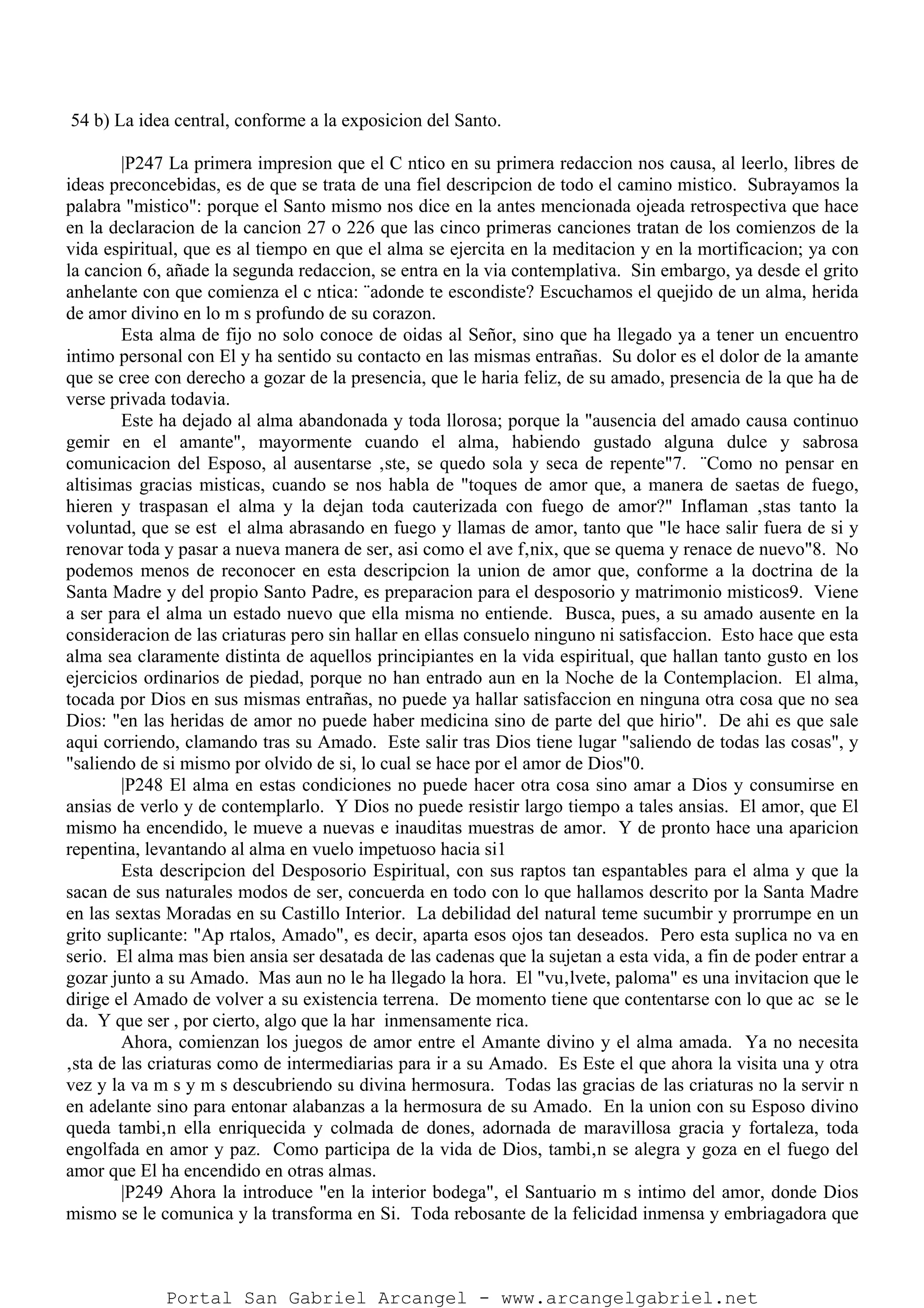 54 b) La idea central, conforme a la exposicion del Santo.
|P247 La primera impresion que el C ntico en su primera redaccion nos causa, al leerlo, libres de
ideas preconcebidas, es de que se trata de una fiel descripcion de todo el camino mistico. Subrayamos la
palabra "mistico": porque el Santo mismo nos dice en la antes mencionada ojeada retrospectiva que hace
en la declaracion de la cancion 27 o 226 que las cinco primeras canciones tratan de los comienzos de la
vida espiritual, que es al tiempo en que el alma se ejercita en la meditacion y en la mortificacion; ya con
la cancion 6, añade la segunda redaccion, se entra en la via contemplativa. Sin embargo, ya desde el grito
anhelante con que comienza el c ntica: ¨adonde te escondiste? Escuchamos el quejido de un alma, herida
de amor divino en lo m s profundo de su corazon.
Esta alma de fijo no solo conoce de oidas al Señor, sino que ha llegado ya a tener un encuentro
intimo personal con El y ha sentido su contacto en las mismas entrañas. Su dolor es el dolor de la amante
que se cree con derecho a gozar de la presencia, que le haria feliz, de su amado, presencia de la que ha de
verse privada todavia.
Este ha dejado al alma abandonada y toda llorosa; porque la "ausencia del amado causa continuo
gemir en el amante", mayormente cuando el alma, habiendo gustado alguna dulce y sabrosa
comunicacion del Esposo, al ausentarse ‚ste, se quedo sola y seca de repente"7. ¨Como no pensar en
altisimas gracias misticas, cuando se nos habla de "toques de amor que, a manera de saetas de fuego,
hieren y traspasan el alma y la dejan toda cauterizada con fuego de amor?" Inflaman ‚stas tanto la
voluntad, que se est el alma abrasando en fuego y llamas de amor, tanto que "le hace salir fuera de si y
renovar toda y pasar a nueva manera de ser, asi como el ave f‚nix, que se quema y renace de nuevo"8. No
podemos menos de reconocer en esta descripcion la union de amor que, conforme a la doctrina de la
Santa Madre y del propio Santo Padre, es preparacion para el desposorio y matrimonio misticos9. Viene
a ser para el alma un estado nuevo que ella misma no entiende. Busca, pues, a su amado ausente en la
consideracion de las criaturas pero sin hallar en ellas consuelo ninguno ni satisfaccion. Esto hace que esta
alma sea claramente distinta de aquellos principiantes en la vida espiritual, que hallan tanto gusto en los
ejercicios ordinarios de piedad, porque no han entrado aun en la Noche de la Contemplacion. El alma,
tocada por Dios en sus mismas entrañas, no puede ya hallar satisfaccion en ninguna otra cosa que no sea
Dios: "en las heridas de amor no puede haber medicina sino de parte del que hirio". De ahi es que sale
aqui corriendo, clamando tras su Amado. Este salir tras Dios tiene lugar "saliendo de todas las cosas", y
"saliendo de si mismo por olvido de si, lo cual se hace por el amor de Dios"0.
|P248 El alma en estas condiciones no puede hacer otra cosa sino amar a Dios y consumirse en
ansias de verlo y de contemplarlo. Y Dios no puede resistir largo tiempo a tales ansias. El amor, que El
mismo ha encendido, le mueve a nuevas e inauditas muestras de amor. Y de pronto hace una aparicion
repentina, levantando al alma en vuelo impetuoso hacia si1
Esta descripcion del Desposorio Espiritual, con sus raptos tan espantables para el alma y que la
sacan de sus naturales modos de ser, concuerda en todo con lo que hallamos descrito por la Santa Madre
en las sextas Moradas en su Castillo Interior. La debilidad del natural teme sucumbir y prorrumpe en un
grito suplicante: "Ap rtalos, Amado", es decir, aparta esos ojos tan deseados. Pero esta suplica no va en
serio. El alma mas bien ansia ser desatada de las cadenas que la sujetan a esta vida, a fin de poder entrar a
gozar junto a su Amado. Mas aun no le ha llegado la hora. El "vu‚lvete, paloma" es una invitacion que le
dirige el Amado de volver a su existencia terrena. De momento tiene que contentarse con lo que ac se le
da. Y que ser , por cierto, algo que la har inmensamente rica.
Ahora, comienzan los juegos de amor entre el Amante divino y el alma amada. Ya no necesita
‚sta de las criaturas como de intermediarias para ir a su Amado. Es Este el que ahora la visita una y otra
vez y la va m s y m s descubriendo su divina hermosura. Todas las gracias de las criaturas no la servir n
en adelante sino para entonar alabanzas a la hermosura de su Amado. En la union con su Esposo divino
queda tambi‚n ella enriquecida y colmada de dones, adornada de maravillosa gracia y fortaleza, toda
engolfada en amor y paz. Como participa de la vida de Dios, tambi‚n se alegra y goza en el fuego del
amor que El ha encendido en otras almas.
|P249 Ahora la introduce "en la interior bodega", el Santuario m s intimo del amor, donde Dios
mismo se le comunica y la transforma en Si. Toda rebosante de la felicidad inmensa y embriagadora que
Portal San Gabriel Arcangel - www.arcangelgabriel.net
 