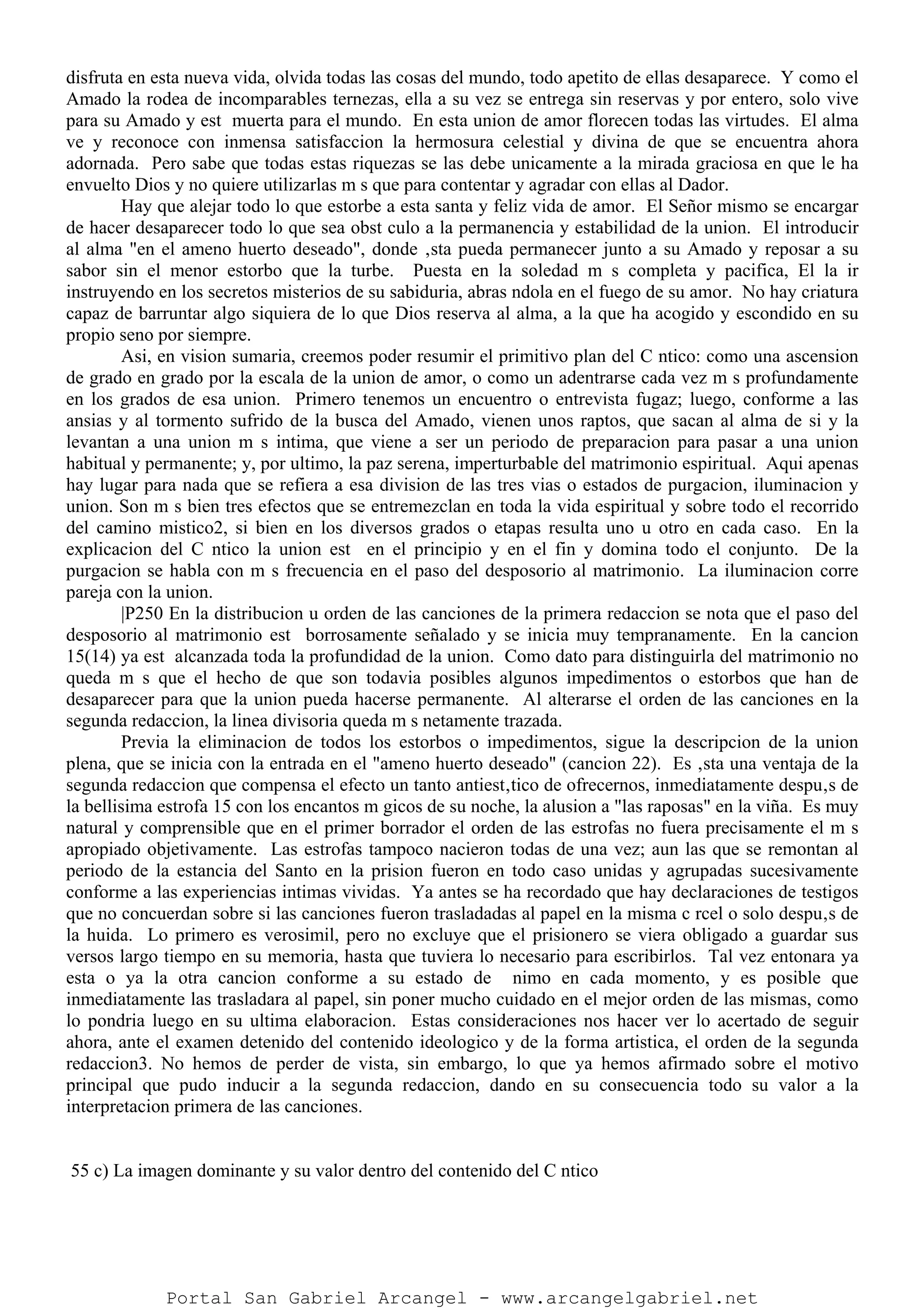 disfruta en esta nueva vida, olvida todas las cosas del mundo, todo apetito de ellas desaparece. Y como el
Amado la rodea de incomparables ternezas, ella a su vez se entrega sin reservas y por entero, solo vive
para su Amado y est muerta para el mundo. En esta union de amor florecen todas las virtudes. El alma
ve y reconoce con inmensa satisfaccion la hermosura celestial y divina de que se encuentra ahora
adornada. Pero sabe que todas estas riquezas se las debe unicamente a la mirada graciosa en que le ha
envuelto Dios y no quiere utilizarlas m s que para contentar y agradar con ellas al Dador.
Hay que alejar todo lo que estorbe a esta santa y feliz vida de amor. El Señor mismo se encargar
de hacer desaparecer todo lo que sea obst culo a la permanencia y estabilidad de la union. El introducir
al alma "en el ameno huerto deseado", donde ‚sta pueda permanecer junto a su Amado y reposar a su
sabor sin el menor estorbo que la turbe. Puesta en la soledad m s completa y pacifica, El la ir
instruyendo en los secretos misterios de su sabiduria, abras ndola en el fuego de su amor. No hay criatura
capaz de barruntar algo siquiera de lo que Dios reserva al alma, a la que ha acogido y escondido en su
propio seno por siempre.
Asi, en vision sumaria, creemos poder resumir el primitivo plan del C ntico: como una ascension
de grado en grado por la escala de la union de amor, o como un adentrarse cada vez m s profundamente
en los grados de esa union. Primero tenemos un encuentro o entrevista fugaz; luego, conforme a las
ansias y al tormento sufrido de la busca del Amado, vienen unos raptos, que sacan al alma de si y la
levantan a una union m s intima, que viene a ser un periodo de preparacion para pasar a una union
habitual y permanente; y, por ultimo, la paz serena, imperturbable del matrimonio espiritual. Aqui apenas
hay lugar para nada que se refiera a esa division de las tres vias o estados de purgacion, iluminacion y
union. Son m s bien tres efectos que se entremezclan en toda la vida espiritual y sobre todo el recorrido
del camino mistico2, si bien en los diversos grados o etapas resulta uno u otro en cada caso. En la
explicacion del C ntico la union est en el principio y en el fin y domina todo el conjunto. De la
purgacion se habla con m s frecuencia en el paso del desposorio al matrimonio. La iluminacion corre
pareja con la union.
|P250 En la distribucion u orden de las canciones de la primera redaccion se nota que el paso del
desposorio al matrimonio est borrosamente señalado y se inicia muy tempranamente. En la cancion
15(14) ya est alcanzada toda la profundidad de la union. Como dato para distinguirla del matrimonio no
queda m s que el hecho de que son todavia posibles algunos impedimentos o estorbos que han de
desaparecer para que la union pueda hacerse permanente. Al alterarse el orden de las canciones en la
segunda redaccion, la linea divisoria queda m s netamente trazada.
Previa la eliminacion de todos los estorbos o impedimentos, sigue la descripcion de la union
plena, que se inicia con la entrada en el "ameno huerto deseado" (cancion 22). Es ‚sta una ventaja de la
segunda redaccion que compensa el efecto un tanto antiest‚tico de ofrecernos, inmediatamente despu‚s de
la bellisima estrofa 15 con los encantos m gicos de su noche, la alusion a "las raposas" en la viña. Es muy
natural y comprensible que en el primer borrador el orden de las estrofas no fuera precisamente el m s
apropiado objetivamente. Las estrofas tampoco nacieron todas de una vez; aun las que se remontan al
periodo de la estancia del Santo en la prision fueron en todo caso unidas y agrupadas sucesivamente
conforme a las experiencias intimas vividas. Ya antes se ha recordado que hay declaraciones de testigos
que no concuerdan sobre si las canciones fueron trasladadas al papel en la misma c rcel o solo despu‚s de
la huida. Lo primero es verosimil, pero no excluye que el prisionero se viera obligado a guardar sus
versos largo tiempo en su memoria, hasta que tuviera lo necesario para escribirlos. Tal vez entonara ya
esta o ya la otra cancion conforme a su estado de nimo en cada momento, y es posible que
inmediatamente las trasladara al papel, sin poner mucho cuidado en el mejor orden de las mismas, como
lo pondria luego en su ultima elaboracion. Estas consideraciones nos hacer ver lo acertado de seguir
ahora, ante el examen detenido del contenido ideologico y de la forma artistica, el orden de la segunda
redaccion3. No hemos de perder de vista, sin embargo, lo que ya hemos afirmado sobre el motivo
principal que pudo inducir a la segunda redaccion, dando en su consecuencia todo su valor a la
interpretacion primera de las canciones.
55 c) La imagen dominante y su valor dentro del contenido del C ntico
Portal San Gabriel Arcangel - www.arcangelgabriel.net
 