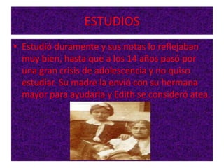 ESTUDIOS
• Estudió duramente y sus notas lo reflejaban
muy bien, hasta que a los 14 años pasó por
una gran crisis de adolescencia y no quiso
estudiar. Su madre la envió con su hermana
mayor para ayudarla y Edith se consideró atea.
 