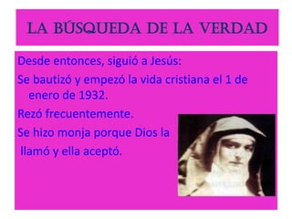 La búsqueda de la verdad
Desde entonces, siguió a Jesús:
Se bautizó y empezó la vida cristiana el 1 de
enero de 1932.
Rezó frecuentemente.
Se hizo monja porque Dios la
llamó y ella aceptó.
 