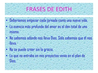 FRASES DE EDITH
• Deberíamos empezar cada jornada como una nueva vida.
• La esencia más profunda del amor es el don total de uno
mismo.
• No sabemos adónde nos lleva Dios. Sólo sabemos que él nos
lleva.
• No se puede creer sin la gracia.
• Lo que no entraba en mis proyectos venía en el plan de
Dios.
 