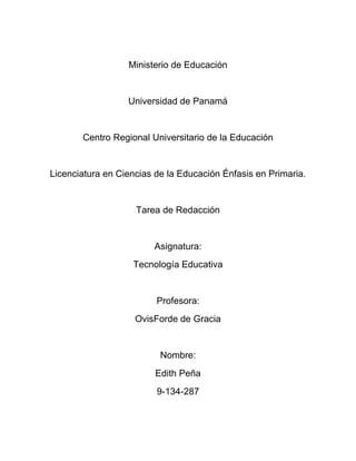 Ministerio de Educación


                  Universidad de Panamá


       Centro Regional Universitario de la Educación


Licenciatura en Ciencias de la Educación Énfasis en Primaria.


                    Tarea de Redacción


                        Asignatura:
                   Tecnología Educativa


                         Profesora:
                    OvisForde de Gracia


                          Nombre:
                         Edith Peña
                         9-134-287
 