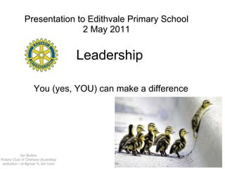 Leadership  You (yes, YOU) can make a difference Presentation to Edithvale Primary School 2 May 2011 Ian Button Rotary Club of Chelsea (Australia) ianbutton / at #gmail % dot !com 