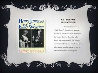 LETTERS OF
         FRIENDSHIP
             She was said to be a
“Lady James” through her writing,
but she in fact made more money in
her career than he did. She talks
about buying a car with the money
she receives from one novel, and he
talks about how he is able to buy a
wheelbarrow, that needed paint.
 