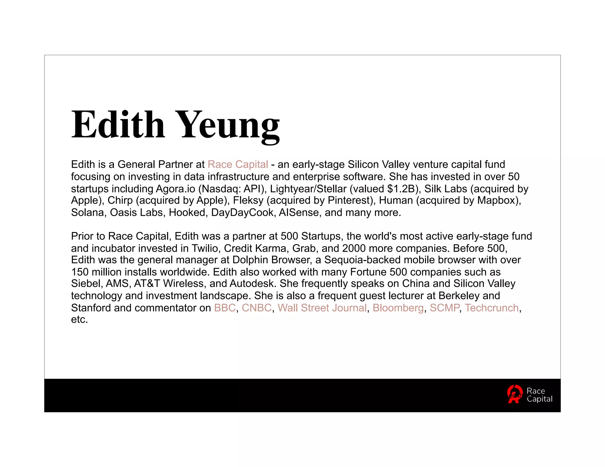 Edith Yeung
Edith is a General Partner at Race Capital - an early-stage Silicon Valley venture capital fund
focusing on investing in data infrastructure and enterprise software. She has invested in over 50
startups including Agora.io (Nasdaq: API), Lightyear/Stellar (valued $1.2B), Silk Labs (acquired by
Apple), Chirp (acquired by Apple), Fleksy (acquired by Pinterest), Human (acquired by Mapbox),
Solana, Oasis Labs, Hooked, DayDayCook, AISense, and many more.
Prior to Race Capital, Edith was a partner at 500 Startups, the world's most active early-stage fund
and incubator invested in Twilio, Credit Karma, Grab, and 2000 more companies. Before 500,
Edith was the general manager at Dolphin Browser, a Sequoia-backed mobile browser with over
150 million installs worldwide. Edith also worked with many Fortune 500 companies such as
Siebel, AMS, AT&T Wireless, and Autodesk. She frequently speaks on China and Silicon Valley
technology and investment landscape. She is also a frequent guest lecturer at Berkeley and
Stanford and commentator on BBC, CNBC, Wall Street Journal, Bloomberg, SCMP, Techcrunch,
etc.
Edith Yeung | @edithyeung | edith.co
 