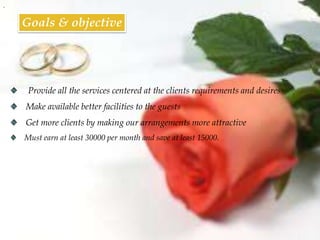 .


    Goals & objective




     Provide all the services centered at the clients requirements and desires
    Make available better facilities to the guests
    Get more clients by making our arrangements more attractive
    Must earn at least 30000 per month and save at least 15000.
 